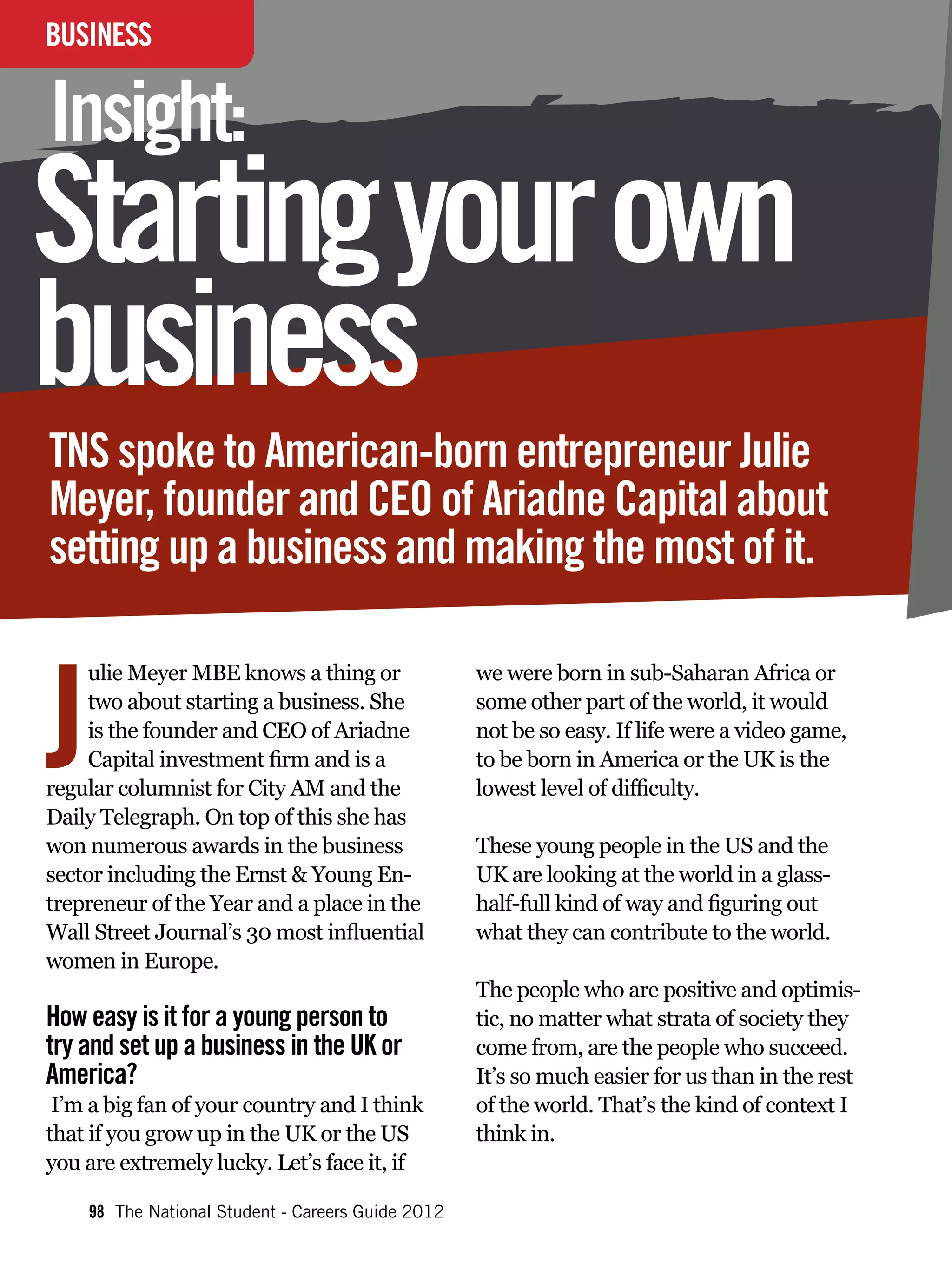 BUSINESS
INTERVIEW

Insight:
Starting your own
business
TNS spoke to American-born entrepreneur Julie
Meyer, founder and CEO of Ariadne Capital about
setting up a business and making the most of it.



J
     ulie Meyer MBE knows a thing or               we were born in sub-Saharan Africa or
     two about starting a business. She            some other part of the world, it would
     is the founder and CEO of Ariadne             not be so easy. If life were a video game,
     Capital investment firm and is a              to be born in America or the UK is the
regular columnist for City AM and the              lowest level of difficulty.
Daily Telegraph. On top of this she has
won numerous awards in the business                These young people in the US and the
sector including the Ernst & Young En-             UK are looking at the world in a glass-
trepreneur of the Year and a place in the          half-full kind of way and figuring out
Wall Street Journal’s 30 most influential          what they can contribute to the world.
women in Europe.
                                                   The people who are positive and optimis-
How easy is it for a young person to               tic, no matter what strata of society they
try and set up a business in the UK or             come from, are the people who succeed.
America?                                           It’s so much easier for us than in the rest
 I’m a big fan of your country and I think         of the world. That’s the kind of context I
that if you grow up in the UK or the US            think in.
you are extremely lucky. Let’s face it, if

    98 The National Student - Careers Guide 2012
 