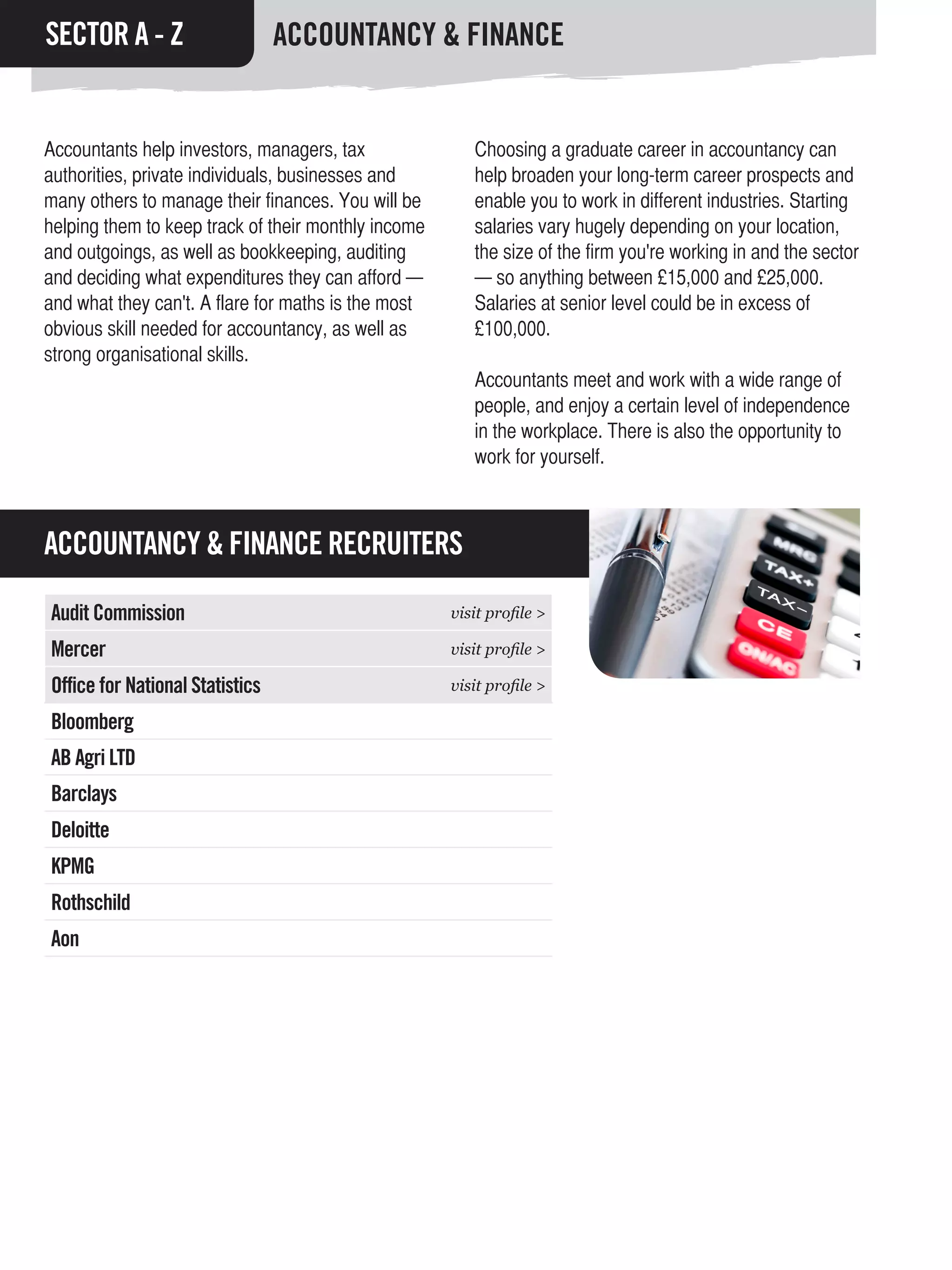 SECTOR A - Z                     ACCOUNTANCY & FINANCE


Accountants help investors, managers, tax               Choosing a graduate career in accountancy can
authorities, private individuals, businesses and        help broaden your long-term career prospects and
many others to manage their finances. You will be       enable you to work in different industries. Starting
helping them to keep track of their monthly income      salaries vary hugely depending on your location,
and outgoings, as well as bookkeeping, auditing         the size of the firm you're working in and the sector
and deciding what expenditures they can afford —        — so anything between £15,000 and £25,000.
and what they can't. A flare for maths is the most      Salaries at senior level could be in excess of
obvious skill needed for accountancy, as well as        £100,000.
strong organisational skills.
                                                        Accountants meet and work with a wide range of
                                                        people, and enjoy a certain level of independence
                                                        in the workplace. There is also the opportunity to
                                                        work for yourself.



ACCOUNTANCY & FINANCE RECRUITERS

Audit Commission                                     visit profile >

Mercer                                               visit profile >

Office for National Statistics                       visit profile >

Bloomberg
AB Agri LTD
Barclays
Deloitte
KPMG
Rothschild
Aon
 