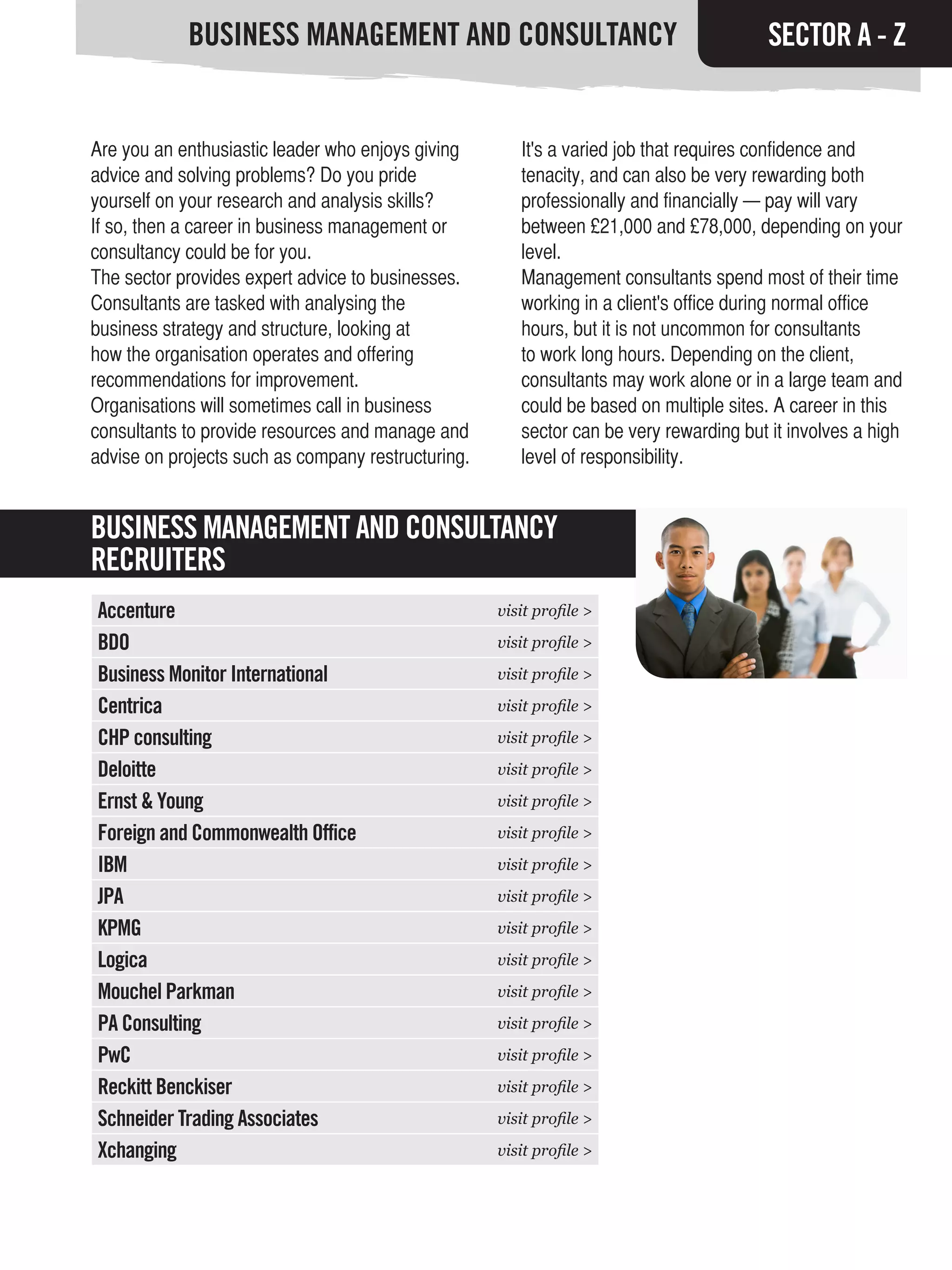 BUSINESS MANAGEMENT AND CONSULTANCY                                         SECTOR A - Z


Are you an enthusiastic leader who enjoys giving       It's a varied job that requires confidence and
advice and solving problems? Do you pride              tenacity, and can also be very rewarding both
yourself on your research and analysis skills?         professionally and financially — pay will vary
If so, then a career in business management or         between £21,000 and £78,000, depending on your
consultancy could be for you.                          level.
The sector provides expert advice to businesses.       Management consultants spend most of their time
Consultants are tasked with analysing the              working in a client's office during normal office
business strategy and structure, looking at            hours, but it is not uncommon for consultants
how the organisation operates and offering             to work long hours. Depending on the client,
recommendations for improvement.                       consultants may work alone or in a large team and
Organisations will sometimes call in business          could be based on multiple sites. A career in this
consultants to provide resources and manage and        sector can be very rewarding but it involves a high
advise on projects such as company restructuring.      level of responsibility.


BUSINESS MANAGEMENT AND CONSULTANCY
RECRUITERS
Accenture                                           visit profile >

BDO                                                 visit profile >

Business Monitor International                      visit profile >

Centrica                                            visit profile >

CHP consulting                                      visit profile >

Deloitte                                            visit profile >

Ernst & Young                                       visit profile >

Foreign and Commonwealth Office                     visit profile >

IBM                                                 visit profile >

JPA                                                 visit profile >

KPMG                                                visit profile >

Logica                                              visit profile >

Mouchel Parkman                                     visit profile >

PA Consulting                                       visit profile >

PwC                                                 visit profile >

Reckitt Benckiser                                   visit profile >

Schneider Trading Associates                        visit profile >

Xchanging                                           visit profile >
 