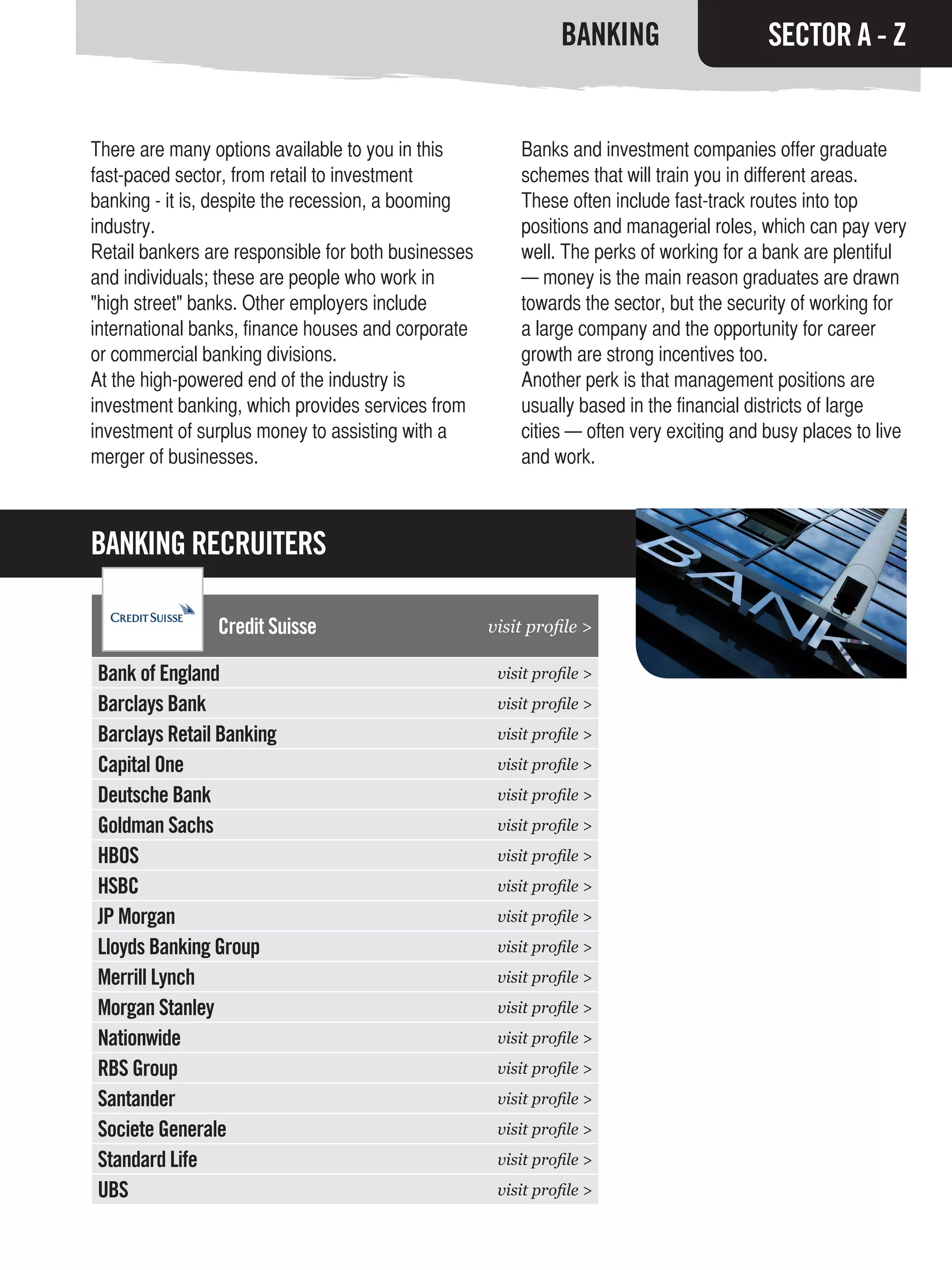 BANKING                   SECTOR A - Z


There are many options available to you in this          Banks and investment companies offer graduate
fast-paced sector, from retail to investment             schemes that will train you in different areas.
banking - it is, despite the recession, a booming        These often include fast-track routes into top
industry.                                                positions and managerial roles, which can pay very
Retail bankers are responsible for both businesses       well. The perks of working for a bank are plentiful
and individuals; these are people who work in            — money is the main reason graduates are drawn
"high street" banks. Other employers include             towards the sector, but the security of working for
international banks, finance houses and corporate        a large company and the opportunity for career
or commercial banking divisions.                         growth are strong incentives too.
At the high-powered end of the industry is               Another perk is that management positions are
investment banking, which provides services from         usually based in the financial districts of large
investment of surplus money to assisting with a          cities — often very exciting and busy places to live
merger of businesses.                                    and work.



BANKING RECRUITERS

                Credit Suisse                        visit profile >

Bank of England                                       visit profile >

Barclays Bank                                         visit profile >

Barclays Retail Banking                               visit profile >

Capital One                                           visit profile >

Deutsche Bank                                         visit profile >

Goldman Sachs                                         visit profile >

HBOS                                                  visit profile >

HSBC                                                  visit profile >

JP Morgan                                             visit profile >

Lloyds Banking Group                                  visit profile >

Merrill Lynch                                         visit profile >

Morgan Stanley                                        visit profile >

Nationwide                                            visit profile >

RBS Group                                             visit profile >

Santander                                             visit profile >

Societe Generale                                      visit profile >

Standard Life                                         visit profile >

UBS                                                   visit profile >
 