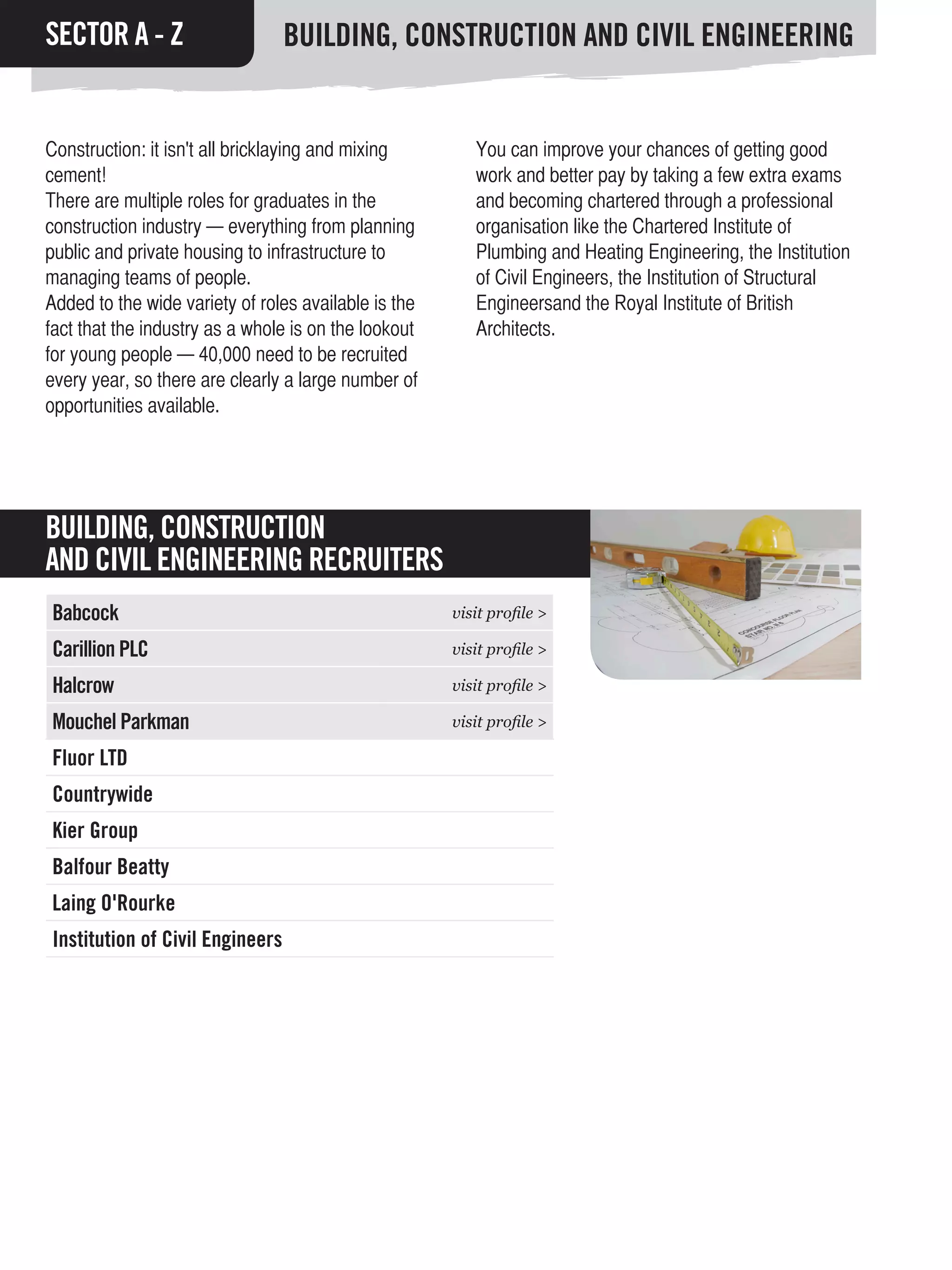 SECTOR A - Z                     BUILDING, CONSTRUCTION AND CIVIL ENGINEERING


Construction: it isn't all bricklaying and mixing        You can improve your chances of getting good
cement!                                                  work and better pay by taking a few extra exams
There are multiple roles for graduates in the            and becoming chartered through a professional
construction industry — everything from planning         organisation like the Chartered Institute of
public and private housing to infrastructure to          Plumbing and Heating Engineering, the Institution
managing teams of people.                                of Civil Engineers, the Institution of Structural
Added to the wide variety of roles available is the      Engineersand the Royal Institute of British
fact that the industry as a whole is on the lookout      Architects.
for young people — 40,000 need to be recruited
every year, so there are clearly a large number of
opportunities available.




BUILDING, CONSTRUCTION
AND CIVIL ENGINEERING RECRUITERS
Babcock                                               visit profile >

Carillion PLC                                         visit profile >

Halcrow                                               visit profile >

Mouchel Parkman                                       visit profile >

Fluor LTD
Countrywide
Kier Group
Balfour Beatty
Laing O'Rourke
Institution of Civil Engineers
 
