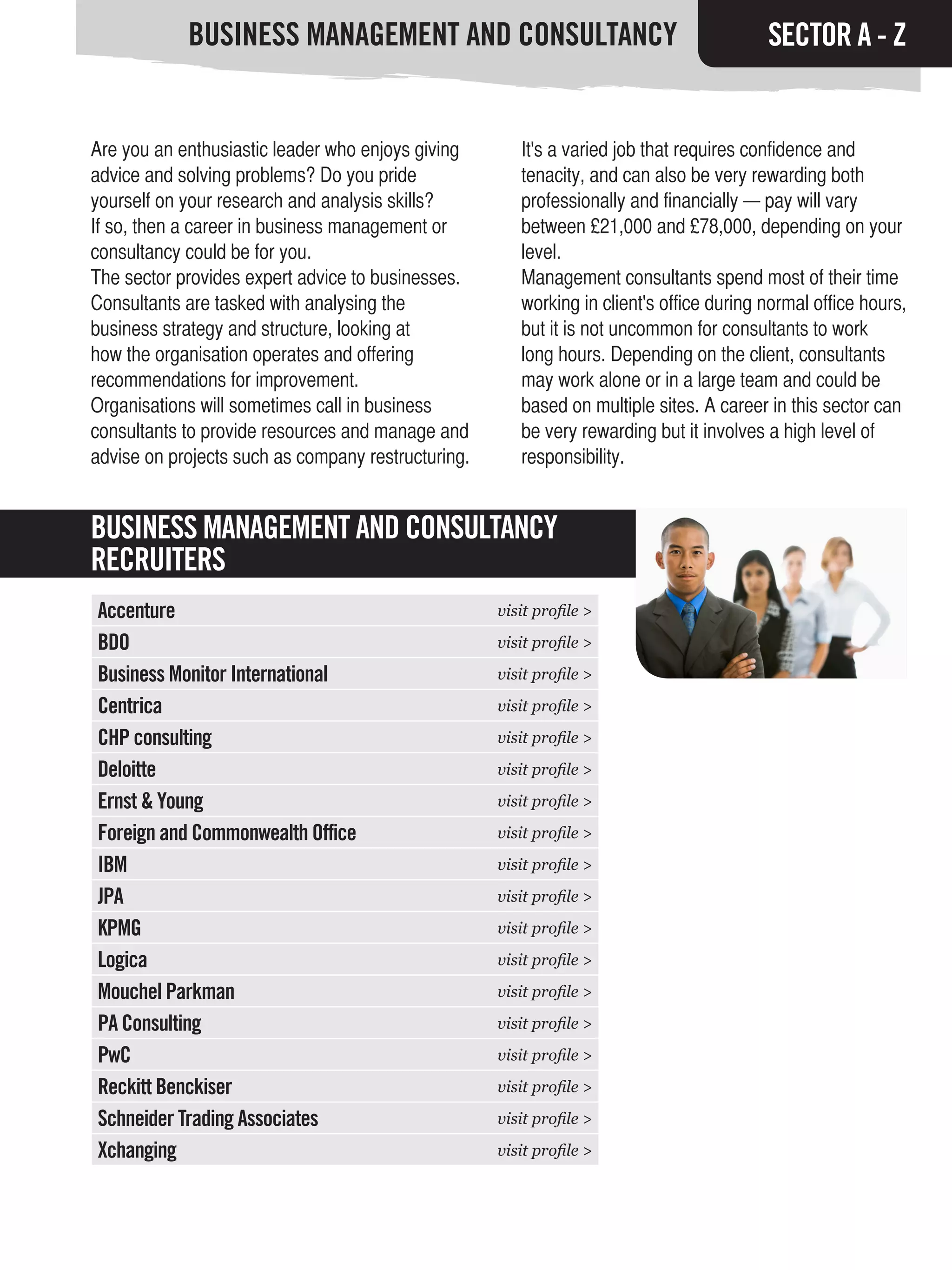 BUSINESS MANAGEMENT AND CONSULTANCY                                          SECTOR A - Z


Are you an enthusiastic leader who enjoys giving       It's a varied job that requires confidence and
advice and solving problems? Do you pride              tenacity, and can also be very rewarding both
yourself on your research and analysis skills?         professionally and financially — pay will vary
If so, then a career in business management or         between £21,000 and £78,000, depending on your
consultancy could be for you.                          level.
The sector provides expert advice to businesses.       Management consultants spend most of their time
Consultants are tasked with analysing the              working in client's office during normal office hours,
business strategy and structure, looking at            but it is not uncommon for consultants to work
how the organisation operates and offering             long hours. Depending on the client, consultants
recommendations for improvement.                       may work alone or in a large team and could be
Organisations will sometimes call in business          based on multiple sites. A career in this sector can
consultants to provide resources and manage and        be very rewarding but it involves a high level of
advise on projects such as company restructuring.      responsibility.


BUSINESS MANAGEMENT AND CONSULTANCY
RECRUITERS
Accenture                                           visit profile >

BDO                                                 visit profile >

Business Monitor International                      visit profile >

Centrica                                            visit profile >

CHP consulting                                      visit profile >

Deloitte                                            visit profile >

Ernst & Young                                       visit profile >

Foreign and Commonwealth Office                     visit profile >

IBM                                                 visit profile >

JPA                                                 visit profile >

KPMG                                                visit profile >

Logica                                              visit profile >

Mouchel Parkman                                     visit profile >

PA Consulting                                       visit profile >

PwC                                                 visit profile >

Reckitt Benckiser                                   visit profile >

Schneider Trading Associates                        visit profile >

Xchanging                                           visit profile >
 
