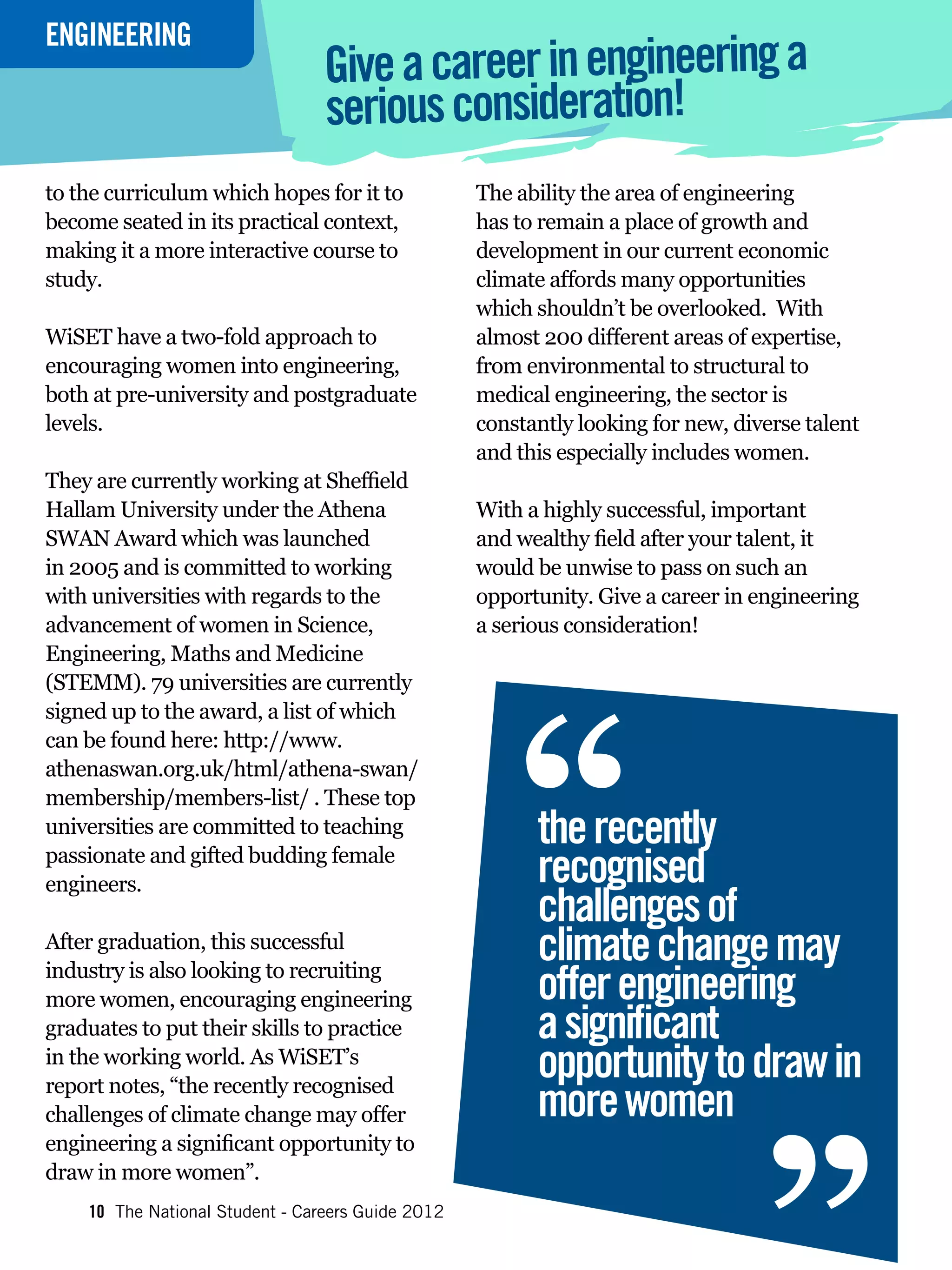 ENGINEERING
INTERVIEW
                                 Give a career in engineering a
                                 serious consideration!
to the curriculum which hopes for it to            The ability the area of engineering
become seated in its practical context,            has to remain a place of growth and
making it a more interactive course to             development in our current economic
study.                                             climate affords many opportunities
                                                   which shouldn’t be overlooked. With
WiSET have a two-fold approach to                  almost 200 different areas of expertise,
encouraging women into engineering,                from environmental to structural to
both at pre-university and postgraduate            medical engineering, the sector is
levels.                                            constantly looking for new, diverse talent
                                                   and this especially includes women.
They are currently working at Sheffield
Hallam University under the Athena                 With a highly successful, important
SWAN Award which was launched                      and wealthy field after your talent, it
in 2005 and is committed to working                would be unwise to pass on such an
with universities with regards to the              opportunity. Give a career in engineering
advancement of women in Science,                   a serious consideration!
Engineering, Maths and Medicine




                                                       “
(STEMM). 79 universities are currently
signed up to the award, a list of which
can be found here: http://www.
athenaswan.org.uk/html/athena-swan/
membership/members-list/ . These top
universities are committed to teaching                   the recently
passionate and gifted budding female
engineers.                                               recognised
                                                         challenges of
After graduation, this successful
industry is also looking to recruiting
                                                         climate change may
                                                         offer engineering
more women, encouraging engineering
graduates to put their skills to practice
in the working world. As WiSET’s
report notes, “the recently recognised
challenges of climate change may offer
engineering a significant opportunity to
                                                         a significant
                                                         opportunity to draw in
                                                         more women
                                                                                  “
draw in more women”.
    10 The National Student - Careers Guide 2012
 