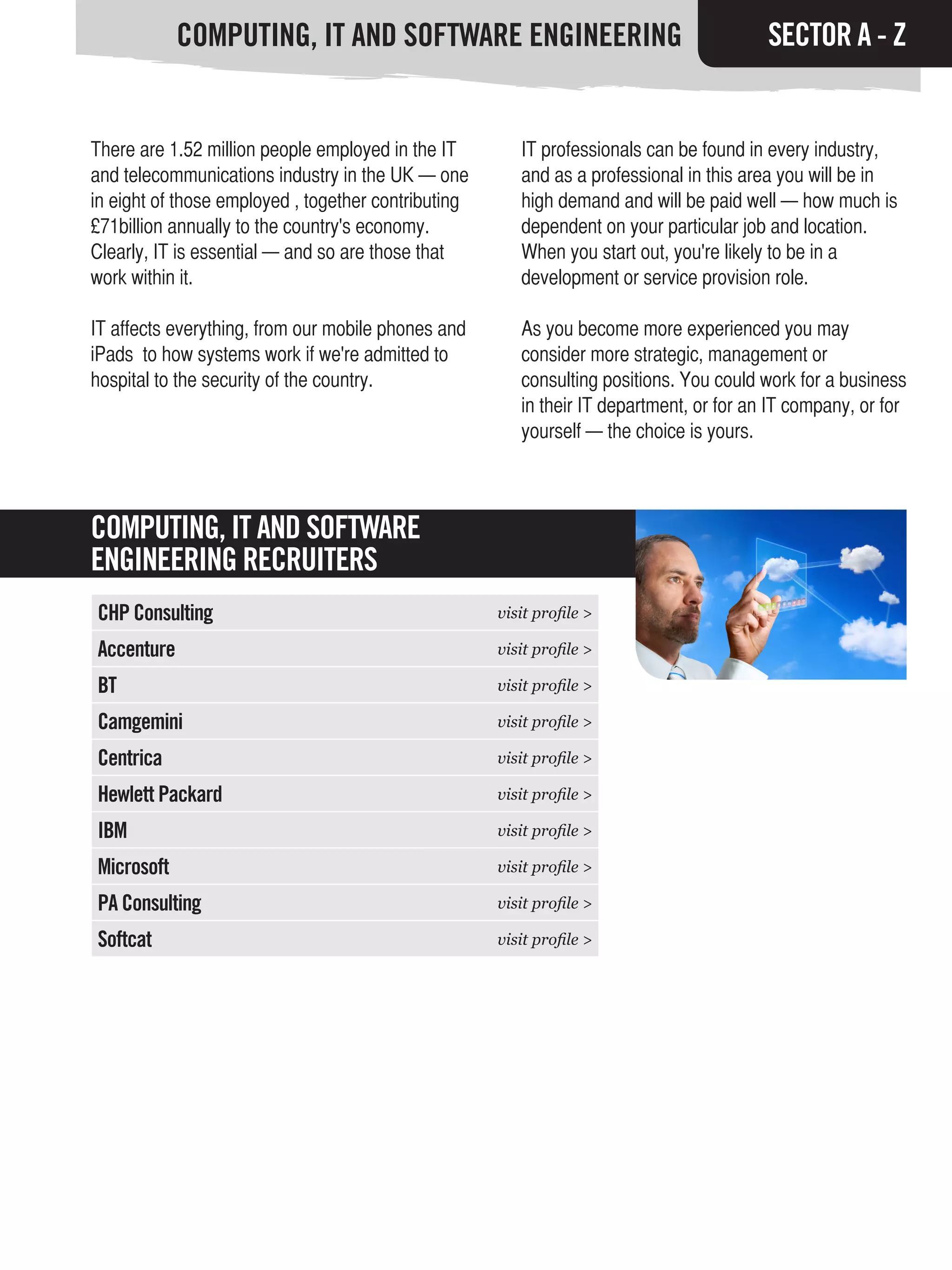 COMPUTING, IT AND SOFTWARE ENGINEERING                                       SECTOR A - Z


There are 1.52 million people employed in the IT        IT professionals can be found in every industry,
and telecommunications industry in the UK — one         and as a professional in this area you will be in
in eight of those employed , together contributing      high demand and will be paid well — how much is
£71billion annually to the country's economy.           dependent on your particular job and location.
Clearly, IT is essential — and so are those that        When you start out, you're likely to be in a
work within it.                                         development or service provision role.

IT affects everything, from our mobile phones and       As you become more experienced you may
iPads to how systems work if we're admitted to          consider more strategic, management or
hospital to the security of the country.                consulting positions. You could work for a business
                                                        in their IT department, or for an IT company, or for
                                                        yourself — the choice is yours.



COMPUTING, IT AND SOFTWARE
ENGINEERING RECRUITERS
CHP Consulting                                       visit profile >

Accenture                                            visit profile >

BT                                                   visit profile >

Camgemini                                            visit profile >

Centrica                                             visit profile >

Hewlett Packard                                      visit profile >

IBM                                                  visit profile >

Microsoft                                            visit profile >

PA Consulting                                        visit profile >

Softcat                                              visit profile >
 