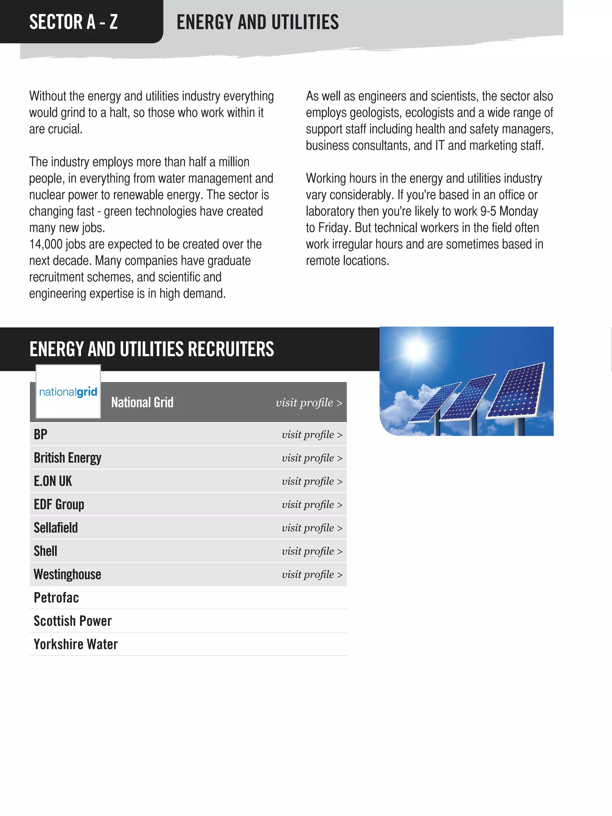 SECTOR A - Z                     ENERGY AND UTILITIES


Without the energy and utilities industry everything         As well as engineers and scientists, the sector also
would grind to a halt, so those who work within it           employs geologists, ecologists and a wide range of
are crucial.                                                 support staff including health and safety managers,
                                                             business consultants, and IT and marketing staff.
The industry employs more than half a million
people, in everything from water management and              Working hours in the energy and utilities industry
nuclear power to renewable energy. The sector is             vary considerably. If you're based in an office or
changing fast - green technologies have created              laboratory then you're likely to work 9-5 Monday
many new jobs.                                               to Friday. But technical workers in the field often
14,000 jobs are expected to be created over the              work irregular hours and are sometimes based in
next decade. Many companies have graduate                    remote locations.
recruitment schemes, and scientific and
engineering expertise is in high demand.



ENERGY AND UTILITIES RECRUITERS

                 National Grid                         visit profile >

BP                                                      visit profile >

British Energy                                          visit profile >

E.ON UK                                                 visit profile >

EDF Group                                               visit profile >

Sellafield                                              visit profile >

Shell                                                   visit profile >

Westinghouse                                            visit profile >

Petrofac
Scottish Power
Yorkshire Water
 