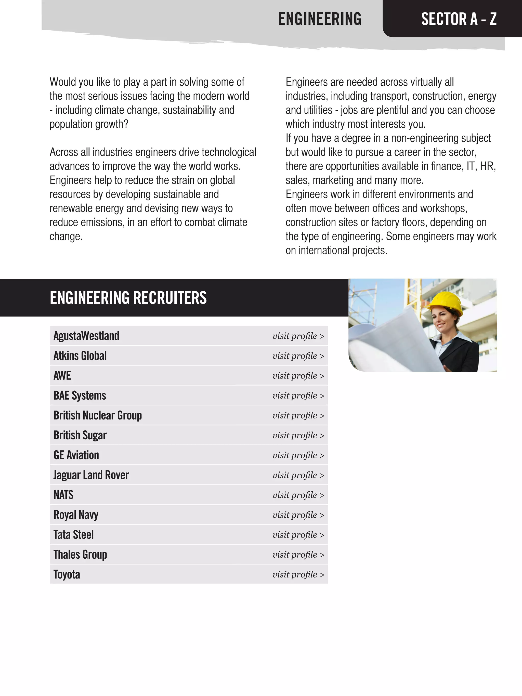 ENGINEERING                         SECTOR A - Z


Would you like to play a part in solving some of         Engineers are needed across virtually all
the most serious issues facing the modern world          industries, including transport, construction, energy
- including climate change, sustainability and           and utilities - jobs are plentiful and you can choose
population growth?                                       which industry most interests you.
                                                         If you have a degree in a non-engineering subject
Across all industries engineers drive technological      but would like to pursue a career in the sector,
advances to improve the way the world works.             there are opportunities available in finance, IT, HR,
Engineers help to reduce the strain on global            sales, marketing and many more.
resources by developing sustainable and                  Engineers work in different environments and
renewable energy and devising new ways to                often move between offices and workshops,
reduce emissions, in an effort to combat climate         construction sites or factory floors, depending on
change.                                                  the type of engineering. Some engineers may work
                                                         on international projects.



ENGINEERING RECRUITERS

AgustaWestland                                        visit profile >

Atkins Global                                         visit profile >

AWE                                                   visit profile >

BAE Systems                                           visit profile >

British Nuclear Group                                 visit profile >

British Sugar                                         visit profile >

GE Aviation                                           visit profile >

Jaguar Land Rover                                     visit profile >

NATS                                                  visit profile >

Royal Navy                                            visit profile >

Tata Steel                                            visit profile >

Thales Group                                          visit profile >

Toyota                                                visit profile >
 