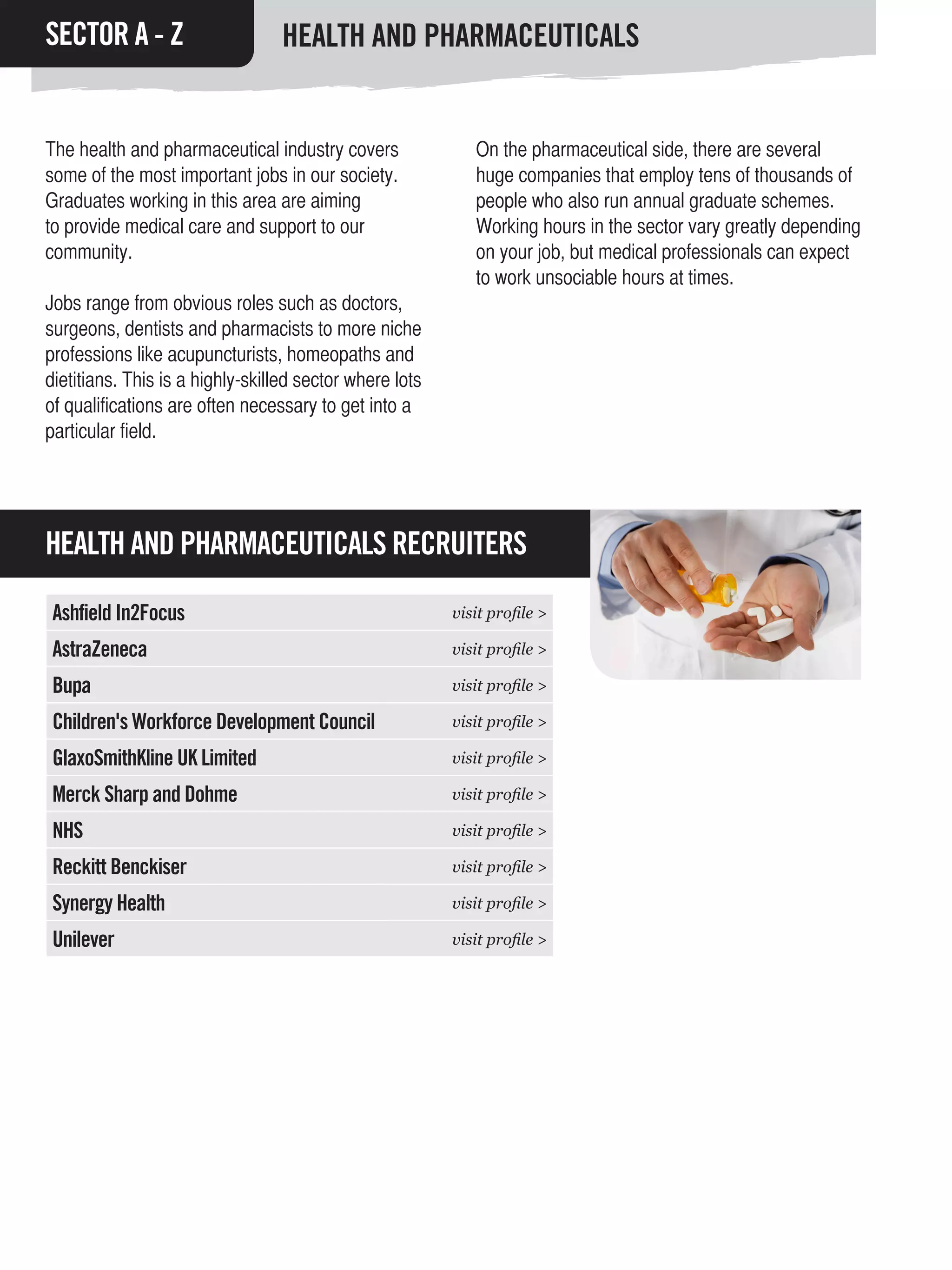 SECTOR A - Z                     HEALTH AND PHARMACEUTICALS


The health and pharmaceutical industry covers               On the pharmaceutical side, there are several
some of the most important jobs in our society.             huge companies that employ tens of thousands of
Graduates working in this area are aiming                   people who also run annual graduate schemes.
to provide medical care and support to our                  Working hours in the sector vary greatly depending
community.                                                  on your job, but medical professionals can expect
                                                            to work unsociable hours at times.
Jobs range from obvious roles such as doctors,
surgeons, dentists and pharmacists to more niche
professions like acupuncturists, homeopaths and
dietitians. This is a highly-skilled sector where lots
of qualifications are often necessary to get into a
particular field.




HEALTH AND PHARMACEUTICALS RECRUITERS

 Ashfield In2Focus                                       visit profile >

 AstraZeneca                                             visit profile >

 Bupa                                                    visit profile >

 Children's Workforce Development Council                visit profile >

 GlaxoSmithKline UK Limited                              visit profile >

 Merck Sharp and Dohme                                   visit profile >

 NHS                                                     visit profile >

 Reckitt Benckiser                                       visit profile >

 Synergy Health                                          visit profile >

 Unilever                                                visit profile >
 