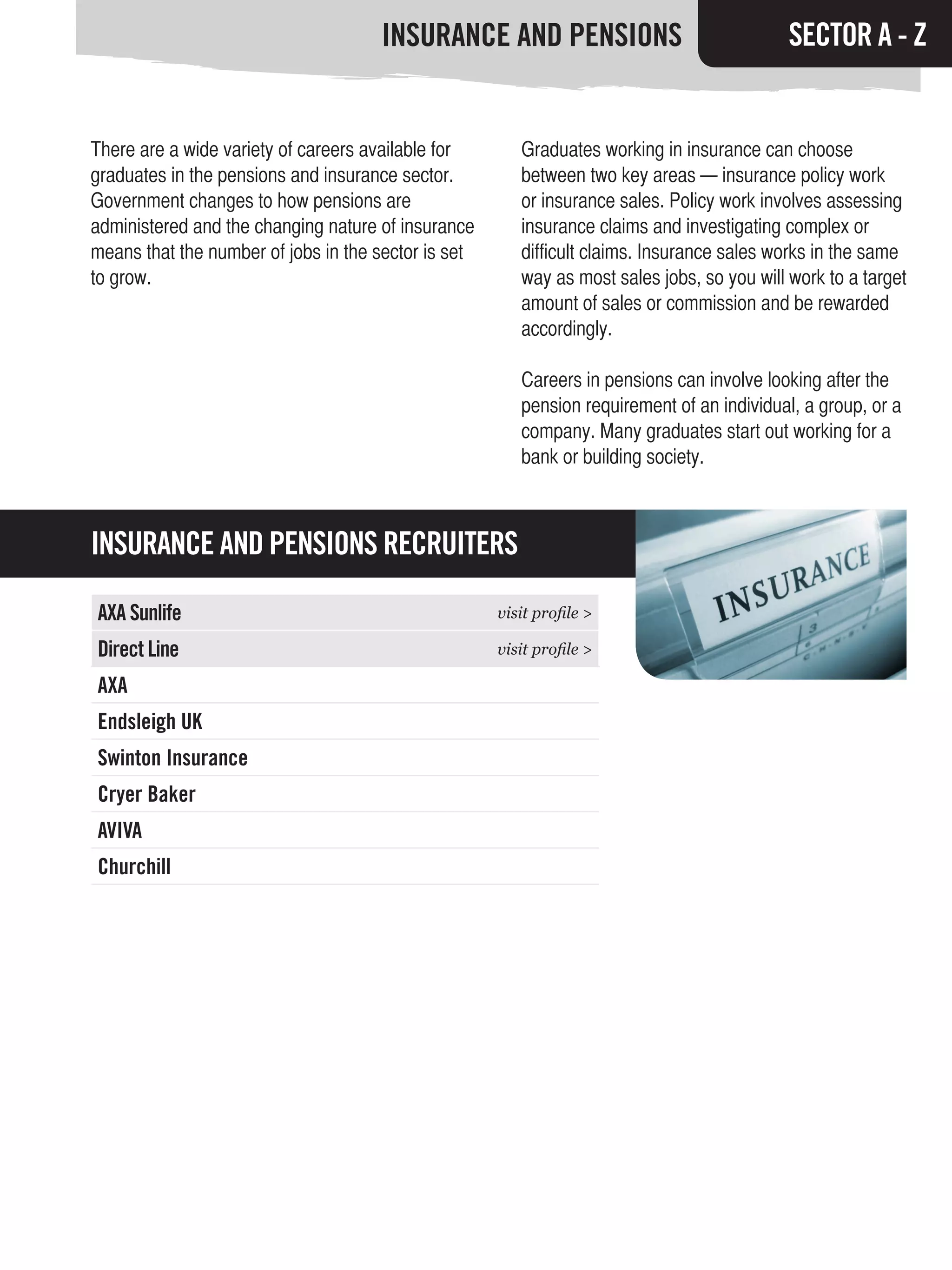 INSURANCE AND PENSIONS                                 SECTOR A - Z


There are a wide variety of careers available for       Graduates working in insurance can choose
graduates in the pensions and insurance sector.         between two key areas — insurance policy work
Government changes to how pensions are                  or insurance sales. Policy work involves assessing
administered and the changing nature of insurance       insurance claims and investigating complex or
means that the number of jobs in the sector is set      difficult claims. Insurance sales works in the same
to grow.                                                way as most sales jobs, so you will work to a target
                                                        amount of sales or commission and be rewarded
                                                        accordingly.

                                                        Careers in pensions can involve looking after the
                                                        pension requirement of an individual, a group, or a
                                                        company. Many graduates start out working for a
                                                        bank or building society.



INSURANCE AND PENSIONS RECRUITERS

AXA Sunlife                                          visit profile >

Direct Line                                          visit profile >

AXA
Endsleigh UK
Swinton Insurance
Cryer Baker
AVIVA
Churchill
 
