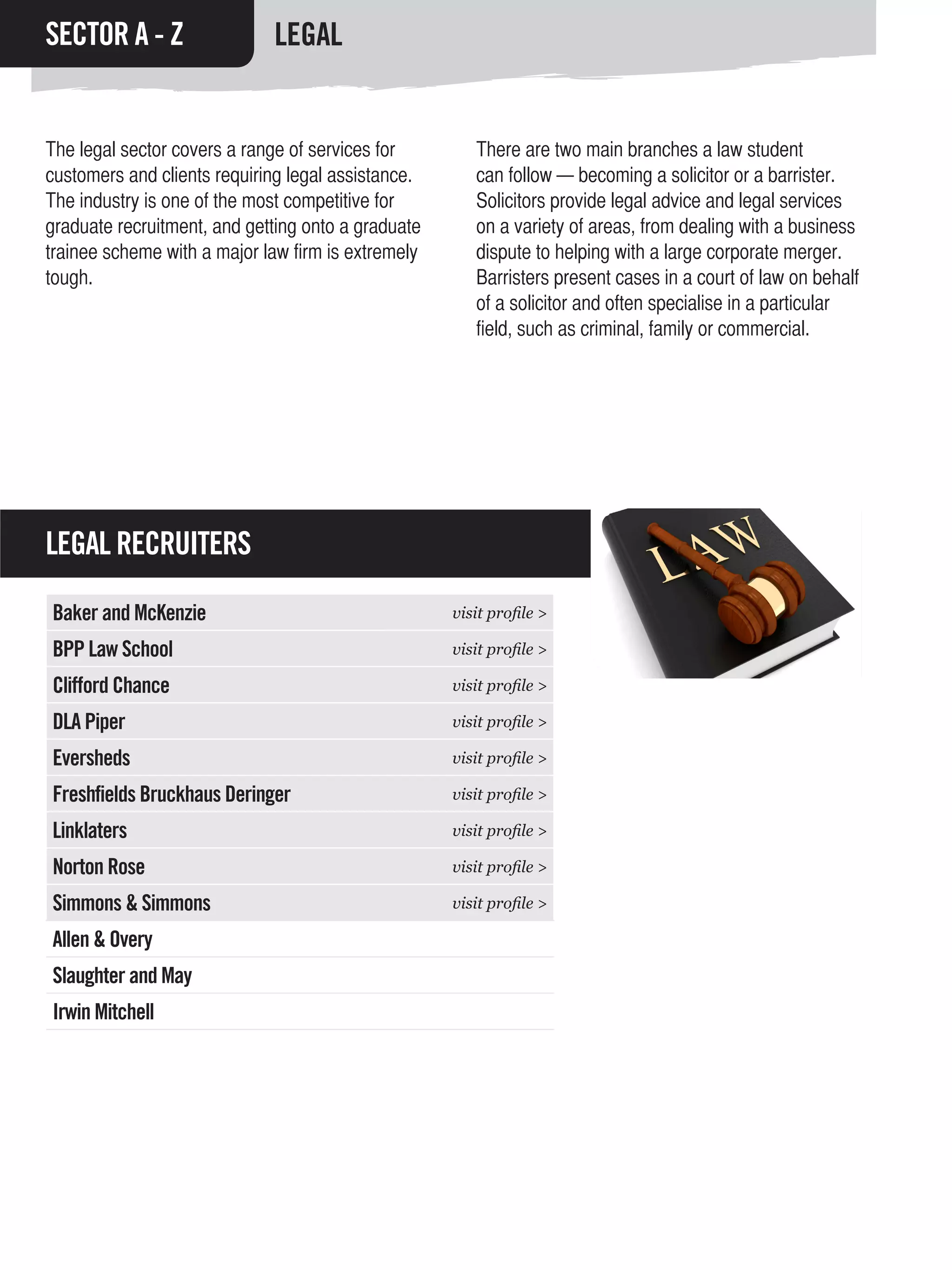 SECTOR A - Z                 LEGAL


The legal sector covers a range of services for        There are two main branches a law student
customers and clients requiring legal assistance.      can follow — becoming a solicitor or a barrister.
The industry is one of the most competitive for        Solicitors provide legal advice and legal services
graduate recruitment, and getting onto a graduate      on a variety of areas, from dealing with a business
trainee scheme with a major law firm is extremely      dispute to helping with a large corporate merger.
tough.                                                 Barristers present cases in a court of law on behalf
                                                       of a solicitor and often specialise in a particular
                                                       field, such as criminal, family or commercial.




LEGAL RECRUITERS

Baker and McKenzie                                  visit profile >

BPP Law School                                      visit profile >

Clifford Chance                                     visit profile >

DLA Piper                                           visit profile >

Eversheds                                           visit profile >

Freshfields Bruckhaus Deringer                      visit profile >

Linklaters                                          visit profile >

Norton Rose                                         visit profile >

Simmons & Simmons                                   visit profile >

Allen & Overy
Slaughter and May
Irwin Mitchell
 