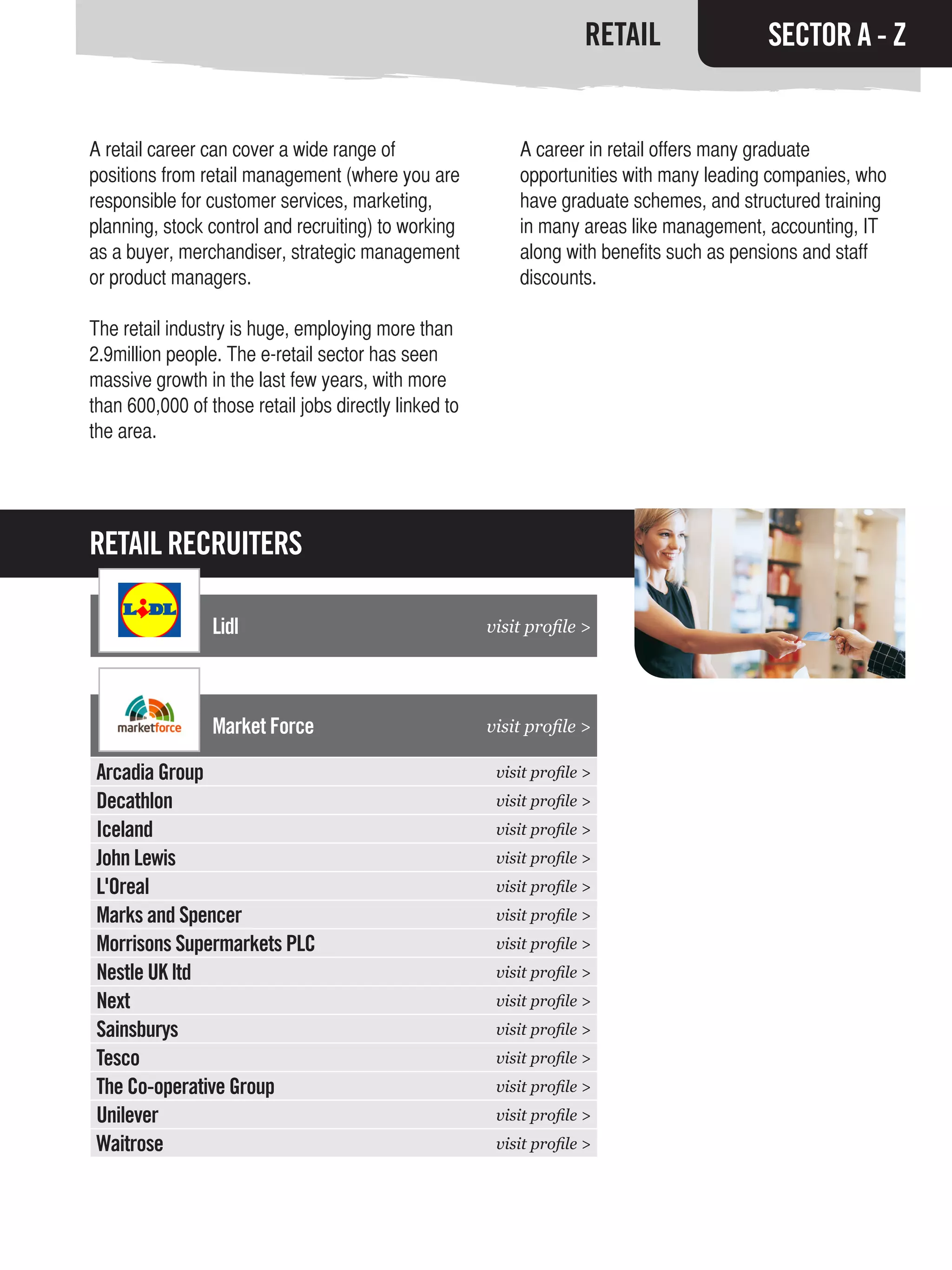 RETAIL               SECTOR A - Z


A retail career can cover a wide range of                  A career in retail offers many graduate
positions from retail management (where you are            opportunities with many leading companies, who
responsible for customer services, marketing,              have graduate schemes, and structured training
planning, stock control and recruiting) to working         in many areas like management, accounting, IT
as a buyer, merchandiser, strategic management             along with benefits such as pensions and staff
or product managers.                                       discounts.

The retail industry is huge, employing more than
2.9million people. The e-retail sector has seen
massive growth in the last few years, with more
than 600,000 of those retail jobs directly linked to
the area.




RETAIL RECRUITERS

                 Lidl                                  visit profile >




                 Market Force                          visit profile >

Arcadia Group                                           visit profile >
Decathlon                                               visit profile >
Iceland                                                 visit profile >
John Lewis                                              visit profile >
L'Oreal                                                 visit profile >
Marks and Spencer                                       visit profile >
Morrisons Supermarkets PLC                              visit profile >
Nestle UK ltd                                           visit profile >
Next                                                    visit profile >
Sainsburys                                              visit profile >
Tesco                                                   visit profile >
The Co-operative Group                                  visit profile >
Unilever                                                visit profile >
Waitrose                                                visit profile >
 