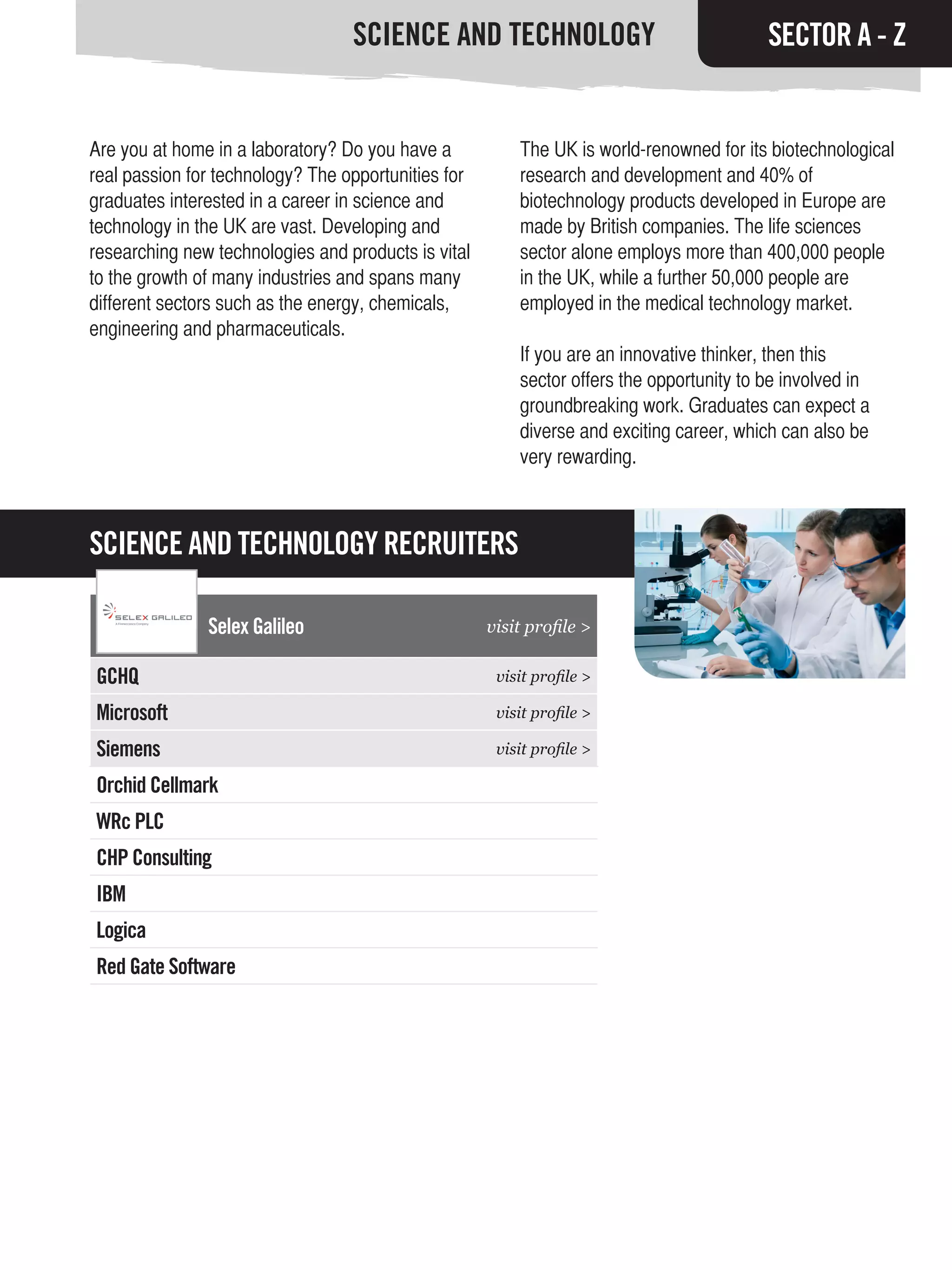 SCIENCE AND TECHNOLOGY                                  SECTOR A - Z


Are you at home in a laboratory? Do you have a           The UK is world-renowned for its biotechnological
real passion for technology? The opportunities for       research and development and 40% of
graduates interested in a career in science and          biotechnology products developed in Europe are
technology in the UK are vast. Developing and            made by British companies. The life sciences
researching new technologies and products is vital       sector alone employs more than 400,000 people
to the growth of many industries and spans many          in the UK, while a further 50,000 people are
different sectors such as the energy, chemicals,         employed in the medical technology market.
engineering and pharmaceuticals.
                                                         If you are an innovative thinker, then this
                                                         sector offers the opportunity to be involved in
                                                         groundbreaking work. Graduates can expect a
                                                         diverse and exciting career, which can also be
                                                         very rewarding.



SCIENCE AND TECHNOLOGY RECRUITERS

               Selex Galileo                         visit profile >

GCHQ                                                  visit profile >

Microsoft                                             visit profile >

Siemens                                               visit profile >

Orchid Cellmark
WRc PLC
CHP Consulting
IBM
Logica
Red Gate Software
 