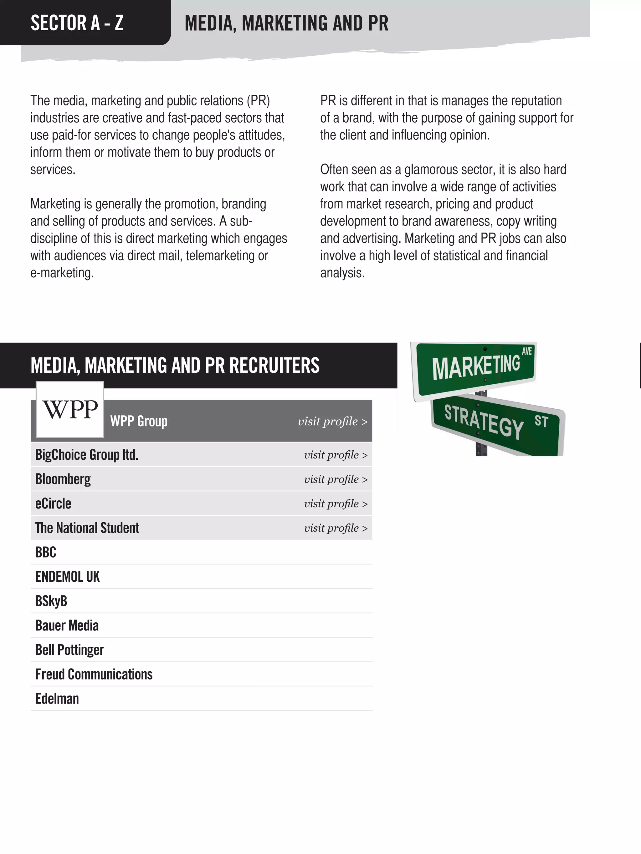 SECTOR A - Z                   MEDIA, MARKETING AND PR


The media, marketing and public relations (PR)             PR is different in that is manages the reputation
industries are creative and fast-paced sectors that        of a brand, with the purpose of gaining support for
use paid-for services to change people's attitudes,        the client and influencing opinion.
inform them or motivate them to buy products or
services.                                                  Often seen as a glamorous sector, it is also hard
                                                           work that can involve a wide range of activities
Marketing is generally the promotion, branding             from market research, pricing and product
and selling of products and services. A sub-               development to brand awareness, copy writing
discipline of this is direct marketing which engages       and advertising. Marketing and PR jobs can also
with audiences via direct mail, telemarketing or           involve a high level of statistical and financial
e-marketing.                                               analysis.




MEDIA, MARKETING AND PR RECRUITERS

                 WPP Group                             visit profile >

BigChoice Group ltd.                                    visit profile >

Bloomberg                                               visit profile >

eCircle                                                 visit profile >

The National Student                                    visit profile >

BBC
ENDEMOL UK
BSkyB
Bauer Media
Bell Pottinger
Freud Communications
Edelman
 