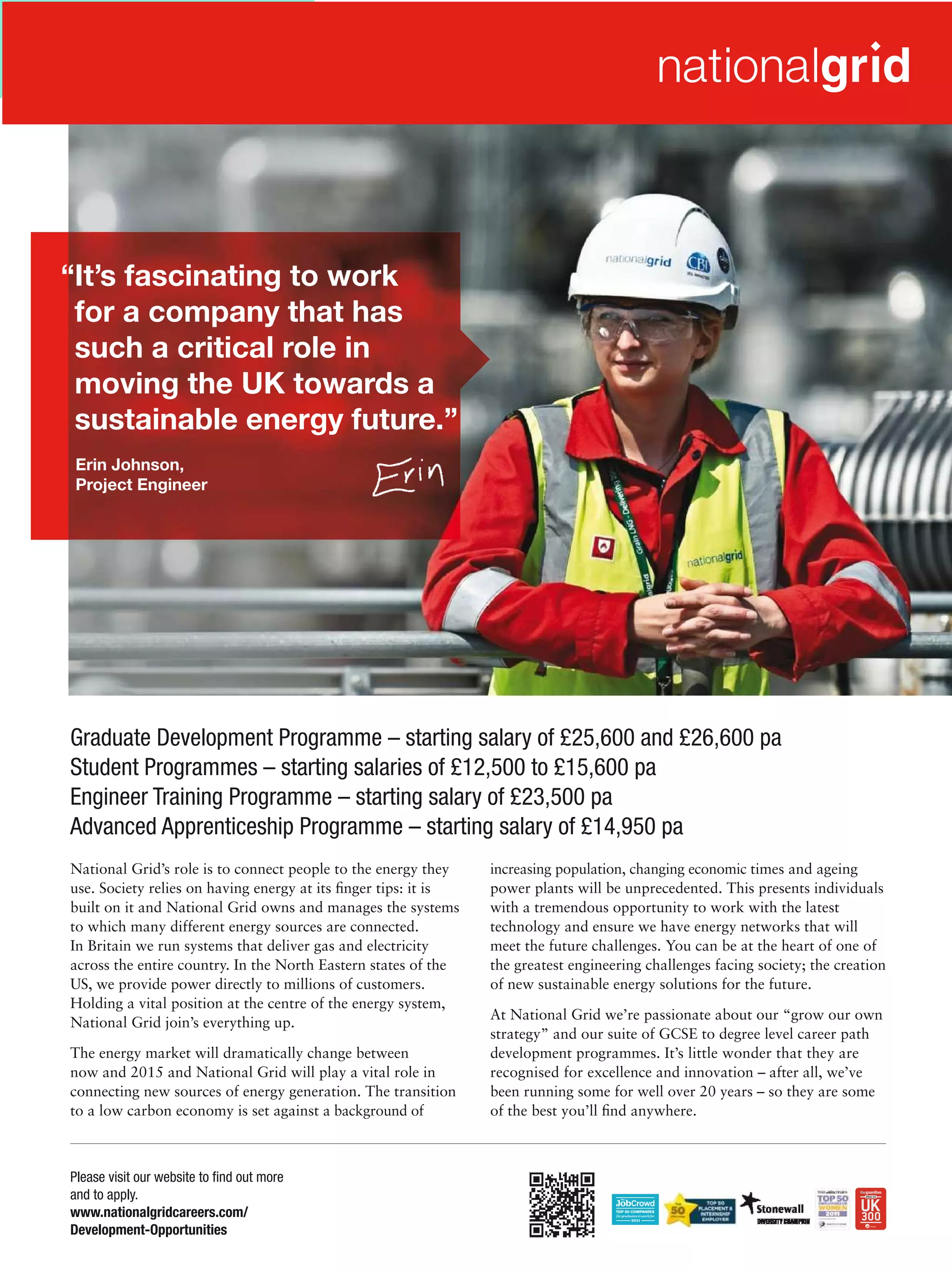“It’s fascinating to work
 for a company that has
 such a critical role in
 moving the UK towards a
 sustainable energy future.”
 Erin Johnson,
 Project Engineer




Graduate Development Programme – starting salary of £25,600 and £26,600 pa
Student Programmes – starting salaries of £12,500 to £15,600 pa
Engineer Training Programme – starting salary of £23,500 pa
Advanced Apprenticeship Programme – starting salary of £14,950 pa
National Grid’s role is to connect people to the energy they    increasing population, changing economic times and ageing
use. Society relies on having energy at its ﬁnger tips: it is   power plants will be unprecedented. This presents individuals
built on it and National Grid owns and manages the systems      with a tremendous opportunity to work with the latest
to which many different energy sources are connected.           technology and ensure we have energy networks that will
In Britain we run systems that deliver gas and electricity      meet the future challenges. You can be at the heart of one of
across the entire country. In the North Eastern states of the   the greatest engineering challenges facing society; the creation
US, we provide power directly to millions of customers.         of new sustainable energy solutions for the future.
Holding a vital position at the centre of the energy system,
                                                                At National Grid we’re passionate about our “grow our own
National Grid join’s everything up.
                                                                strategy” and our suite of GCSE to degree level career path
The energy market will dramatically change between              development programmes. It’s little wonder that they are
now and 2015 and National Grid will play a vital role in        recognised for excellence and innovation – after all, we’ve
connecting new sources of energy generation. The transition     been running some for well over 20 years – so they are some
to a low carbon economy is set against a background of          of the best you’ll ﬁnd anywhere.



Please visit our website to ﬁnd out more
and to apply.
www.nationalgridcareers.com/                                             The National Student - Careers Guide 2012 11
Development-Opportunities
 