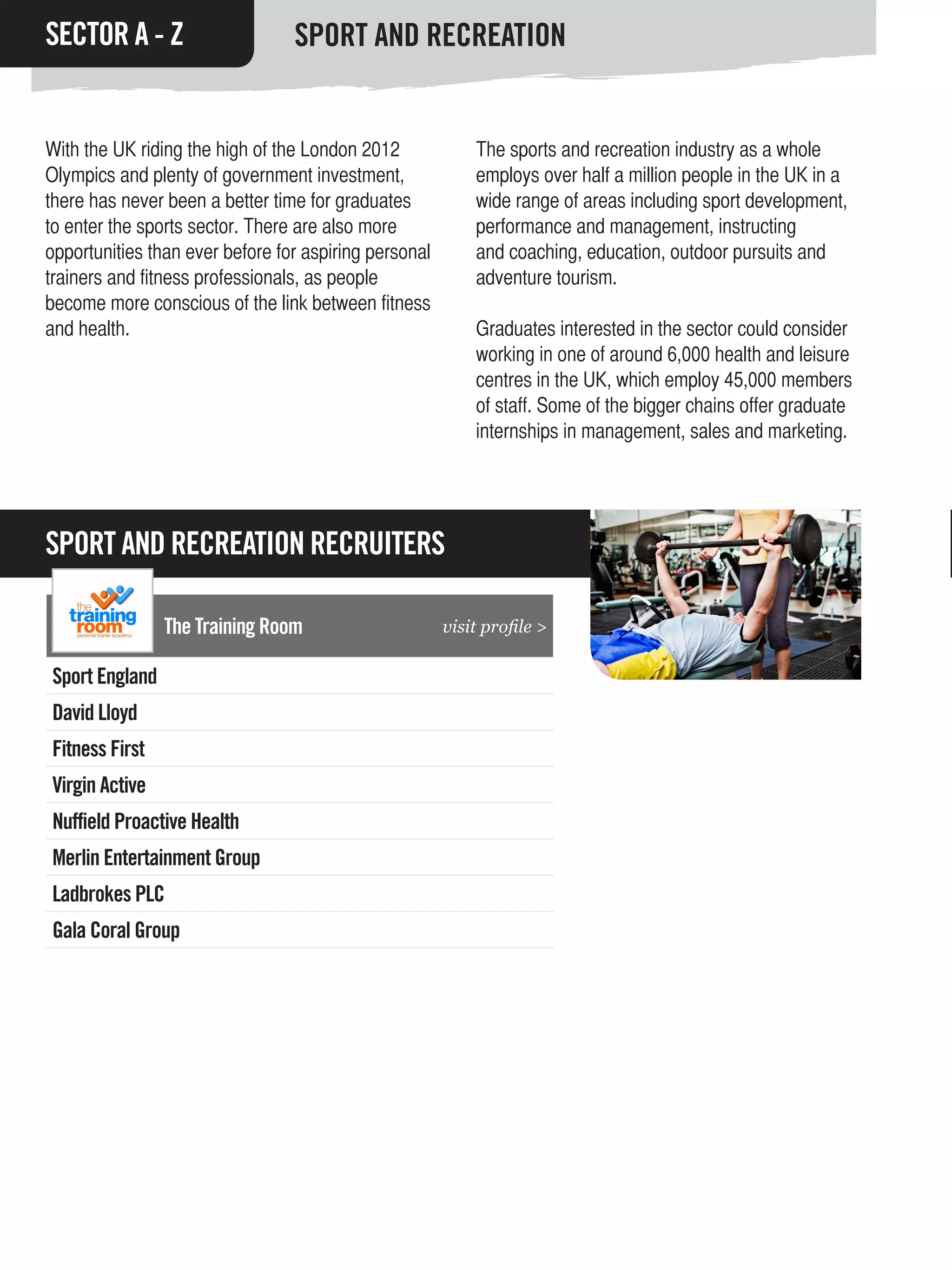 SECTOR A - Z                     SPORT AND RECREATION


With the UK riding the high of the London 2012             The sports and recreation industry as a whole
Olympics and plenty of government investment,              employs over half a million people in the UK in a
there has never been a better time for graduates           wide range of areas including sport development,
to enter the sports sector. There are also more            performance and management, instructing
opportunities than ever before for aspiring personal       and coaching, education, outdoor pursuits and
trainers and fitness professionals, as people              adventure tourism.
become more conscious of the link between fitness
and health.                                                Graduates interested in the sector could consider
                                                           working in one of around 6,000 health and leisure
                                                           centres in the UK, which employ 45,000 members
                                                           of staff. Some of the bigger chains offer graduate
                                                           internships in management, sales and marketing.




SPORT AND RECREATION RECRUITERS

                The Training Room                      visit profile >

Sport England
David Lloyd
Fitness First
Virgin Active
Nuffield Proactive Health
Merlin Entertainment Group
Ladbrokes PLC
Gala Coral Group
 