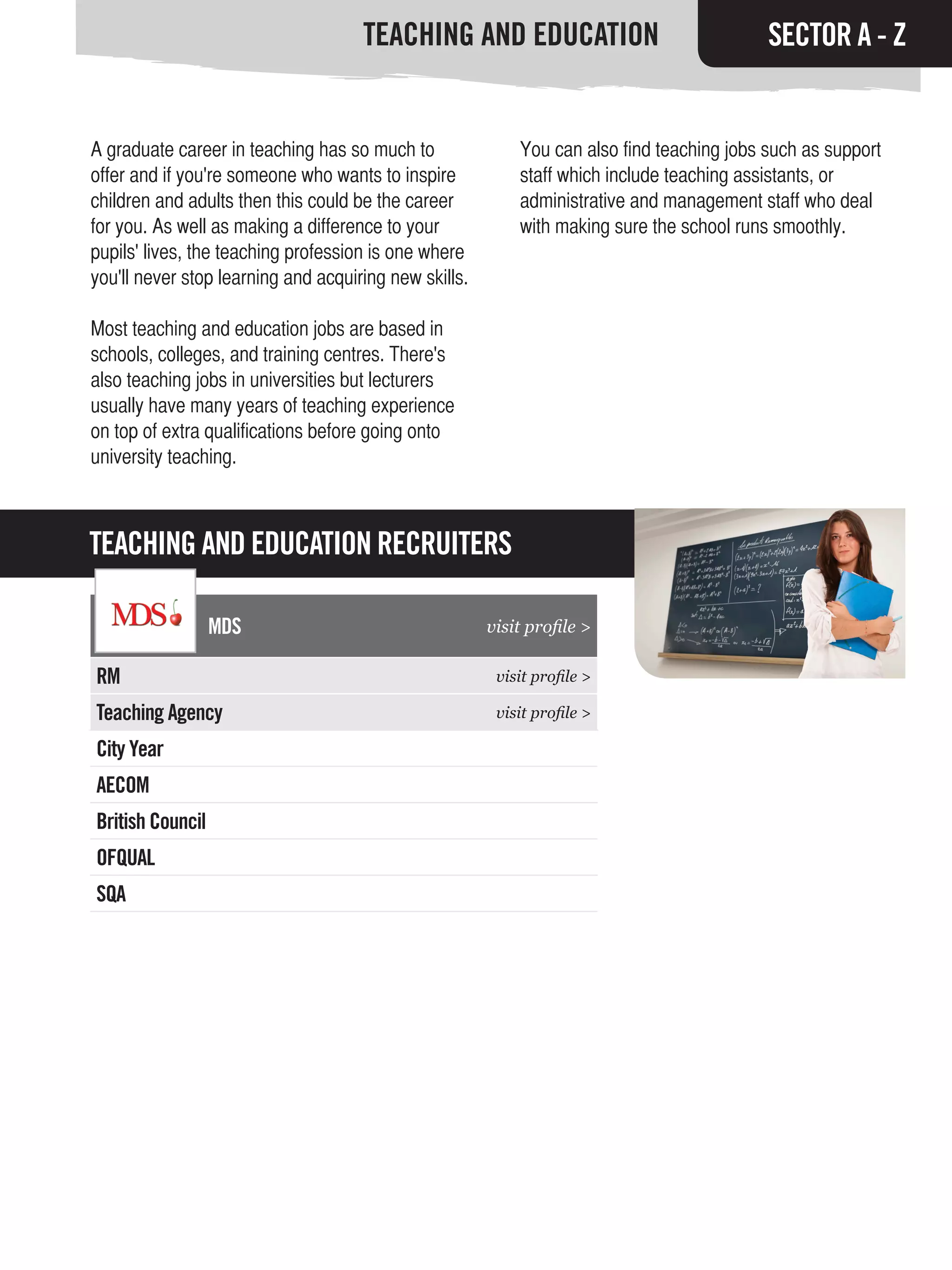 TEACHING AND EDUCATION                                SECTOR A - Z


A graduate career in teaching has so much to               You can also find teaching jobs such as support
offer and if you're someone who wants to inspire           staff which include teaching assistants, or
children and adults then this could be the career          administrative and management staff who deal
for you. As well as making a difference to your            with making sure the school runs smoothly.
pupils' lives, the teaching profession is one where
you'll never stop learning and acquiring new skills.

Most teaching and education jobs are based in
schools, colleges, and training centres. There's
also teaching jobs in universities but lecturers
usually have many years of teaching experience
on top of extra qualifications before going onto
university teaching.



TEACHING AND EDUCATION RECRUITERS

                  MDS                                  visit profile >

RM                                                      visit profile >

Teaching Agency                                         visit profile >

City Year
AECOM
British Council
OFQUAL
SQA
 