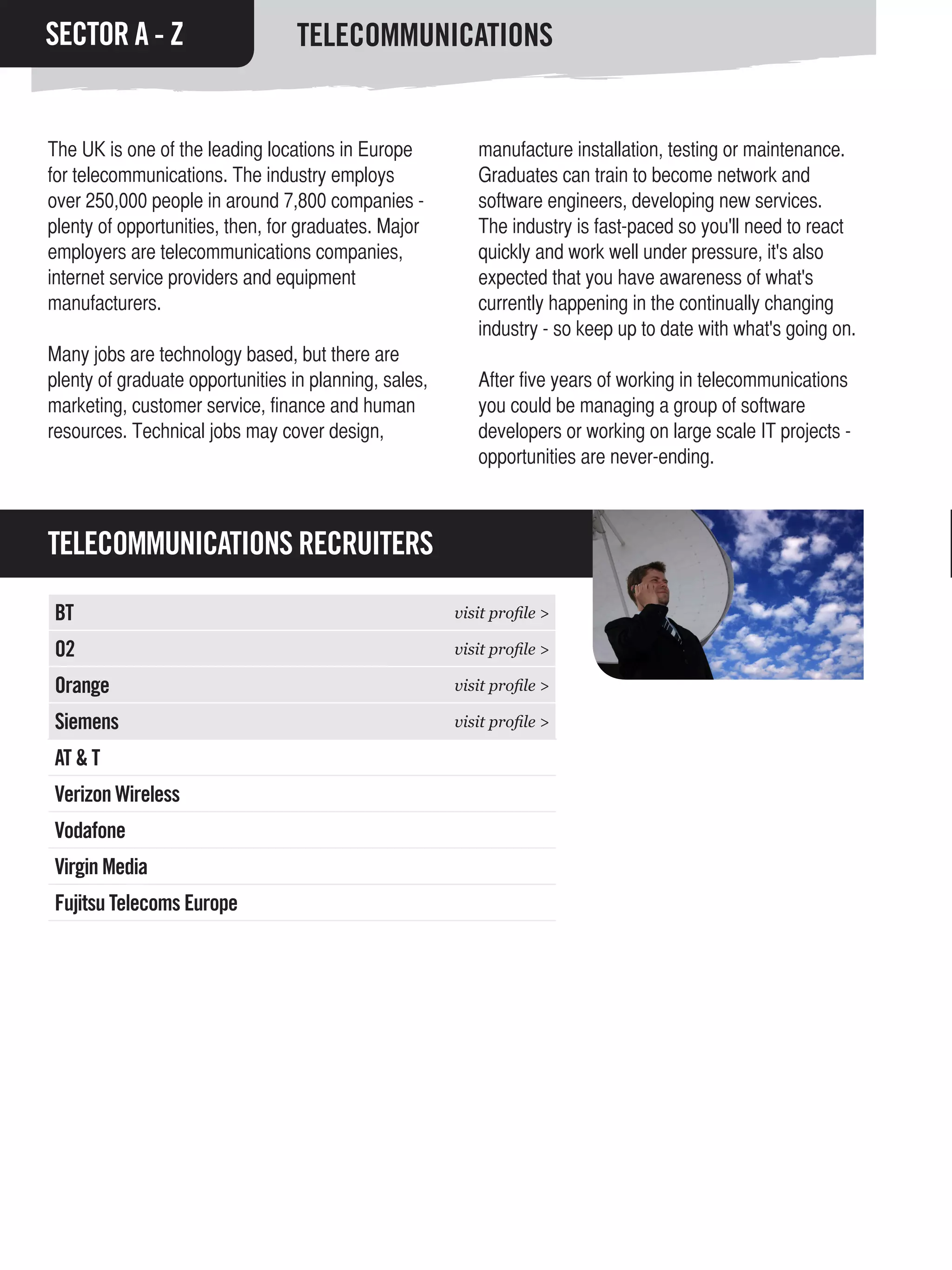 SECTOR A - Z                      TELECOMMUNICATIONS


The UK is one of the leading locations in Europe          manufacture installation, testing or maintenance.
for telecommunications. The industry employs              Graduates can train to become network and
over 250,000 people in around 7,800 companies -           software engineers, developing new services.
plenty of opportunities, then, for graduates. Major       The industry is fast-paced so you'll need to react
employers are telecommunications companies,               quickly and work well under pressure, it's also
internet service providers and equipment                  expected that you have awareness of what's
manufacturers.                                            currently happening in the continually changing
                                                          industry - so keep up to date with what's going on.
Many jobs are technology based, but there are
plenty of graduate opportunities in planning, sales,      After five years of working in telecommunications
marketing, customer service, finance and human            you could be managing a group of software
resources. Technical jobs may cover design,               developers or working on large scale IT projects -
                                                          opportunities are never-ending.



TELECOMMUNICATIONS RECRUITERS

BT                                                     visit profile >

O2                                                     visit profile >

Orange                                                 visit profile >

Siemens                                                visit profile >

AT & T
Verizon Wireless
Vodafone
Virgin Media
Fujitsu Telecoms Europe
 