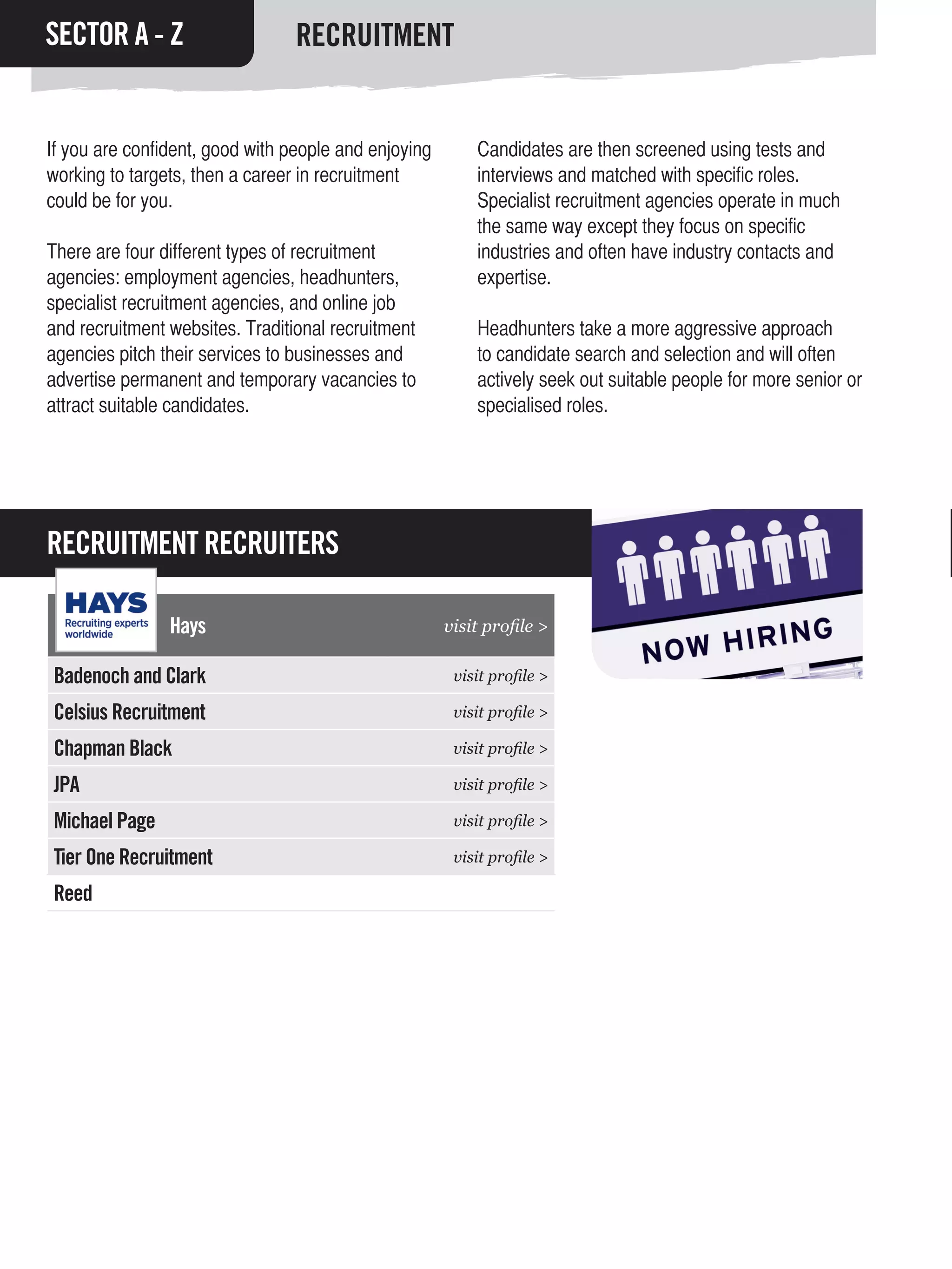 SECTOR A - Z                     RECRUITMENT


If you are confident, good with people and enjoying       Candidates are then screened using tests and
working to targets, then a career in recruitment          interviews and matched with specific roles.
could be for you.                                         Specialist recruitment agencies operate in much
                                                          the same way except they focus on specific
There are four different types of recruitment             industries and often have industry contacts and
agencies: employment agencies, headhunters,               expertise.
specialist recruitment agencies, and online job
and recruitment websites. Traditional recruitment         Headhunters take a more aggressive approach
agencies pitch their services to businesses and           to candidate search and selection and will often
advertise permanent and temporary vacancies to            actively seek out suitable people for more senior or
attract suitable candidates.                              specialised roles.




RECRUITMENT RECRUITERS

                Hays                                  visit profile >

Badenoch and Clark                                     visit profile >

Celsius Recruitment                                    visit profile >

Chapman Black                                          visit profile >

JPA                                                    visit profile >

Michael Page                                           visit profile >

Tier One Recruitment                                   visit profile >

Reed
 