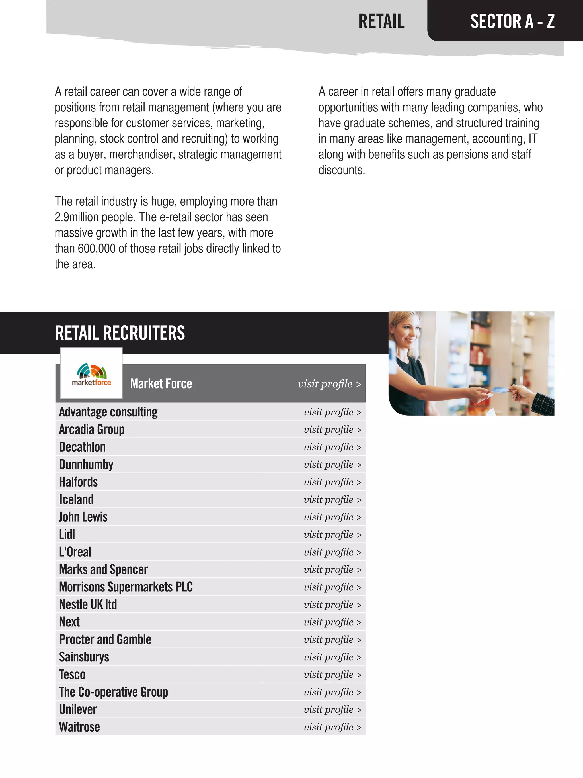 RETAIL               SECTOR A - Z


A retail career can cover a wide range of                  A career in retail offers many graduate
positions from retail management (where you are            opportunities with many leading companies, who
responsible for customer services, marketing,              have graduate schemes, and structured training
planning, stock control and recruiting) to working         in many areas like management, accounting, IT
as a buyer, merchandiser, strategic management             along with benefits such as pensions and staff
or product managers.                                       discounts.

The retail industry is huge, employing more than
2.9million people. The e-retail sector has seen
massive growth in the last few years, with more
than 600,000 of those retail jobs directly linked to
the area.




RETAIL RECRUITERS

                 Market Force                          visit profile >

Advantage consulting                                    visit profile >
Arcadia Group                                           visit profile >
Decathlon                                               visit profile >
Dunnhumby                                               visit profile >
Halfords                                                visit profile >
Iceland                                                 visit profile >
John Lewis                                              visit profile >
Lidl                                                    visit profile >
L'Oreal                                                 visit profile >
Marks and Spencer                                       visit profile >
Morrisons Supermarkets PLC                              visit profile >
Nestle UK ltd                                           visit profile >
Next                                                    visit profile >
Procter and Gamble                                      visit profile >
Sainsburys                                              visit profile >
Tesco                                                   visit profile >
The Co-operative Group                                  visit profile >
Unilever                                                visit profile >
Waitrose                                                visit profile >
 