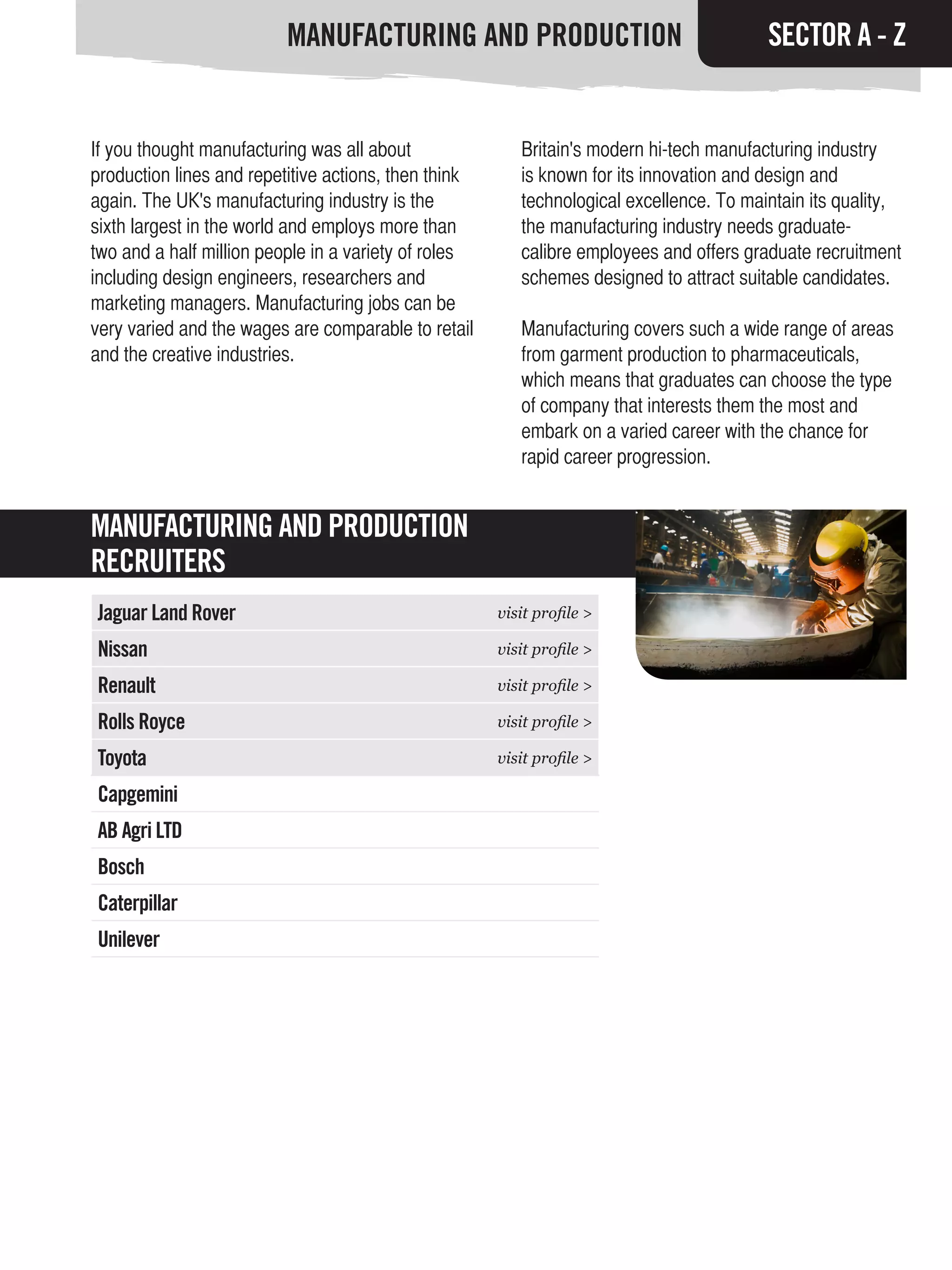 MANUFACTURING AND PRODUCTION                                   SECTOR A - Z


If you thought manufacturing was all about               Britain's modern hi-tech manufacturing industry
production lines and repetitive actions, then think      is known for its innovation and design and
again. The UK's manufacturing industry is the            technological excellence. To maintain its quality,
sixth largest in the world and employs more than         the manufacturing industry needs graduate-
two and a half million people in a variety of roles      calibre employees and offers graduate recruitment
including design engineers, researchers and              schemes designed to attract suitable candidates.
marketing managers. Manufacturing jobs can be
very varied and the wages are comparable to retail       Manufacturing covers such a wide range of areas
and the creative industries.                             from garment production to pharmaceuticals,
                                                         which means that graduates can choose the type
                                                         of company that interests them the most and
                                                         embark on a varied career with the chance for
                                                         rapid career progression.


MANUFACTURING AND PRODUCTION
RECRUITERS
Jaguar Land Rover                                     visit profile >

Nissan                                                visit profile >

Renault                                               visit profile >

Rolls Royce                                           visit profile >

Toyota                                                visit profile >

Capgemini
AB Agri LTD
Bosch
Caterpillar
Unilever
 