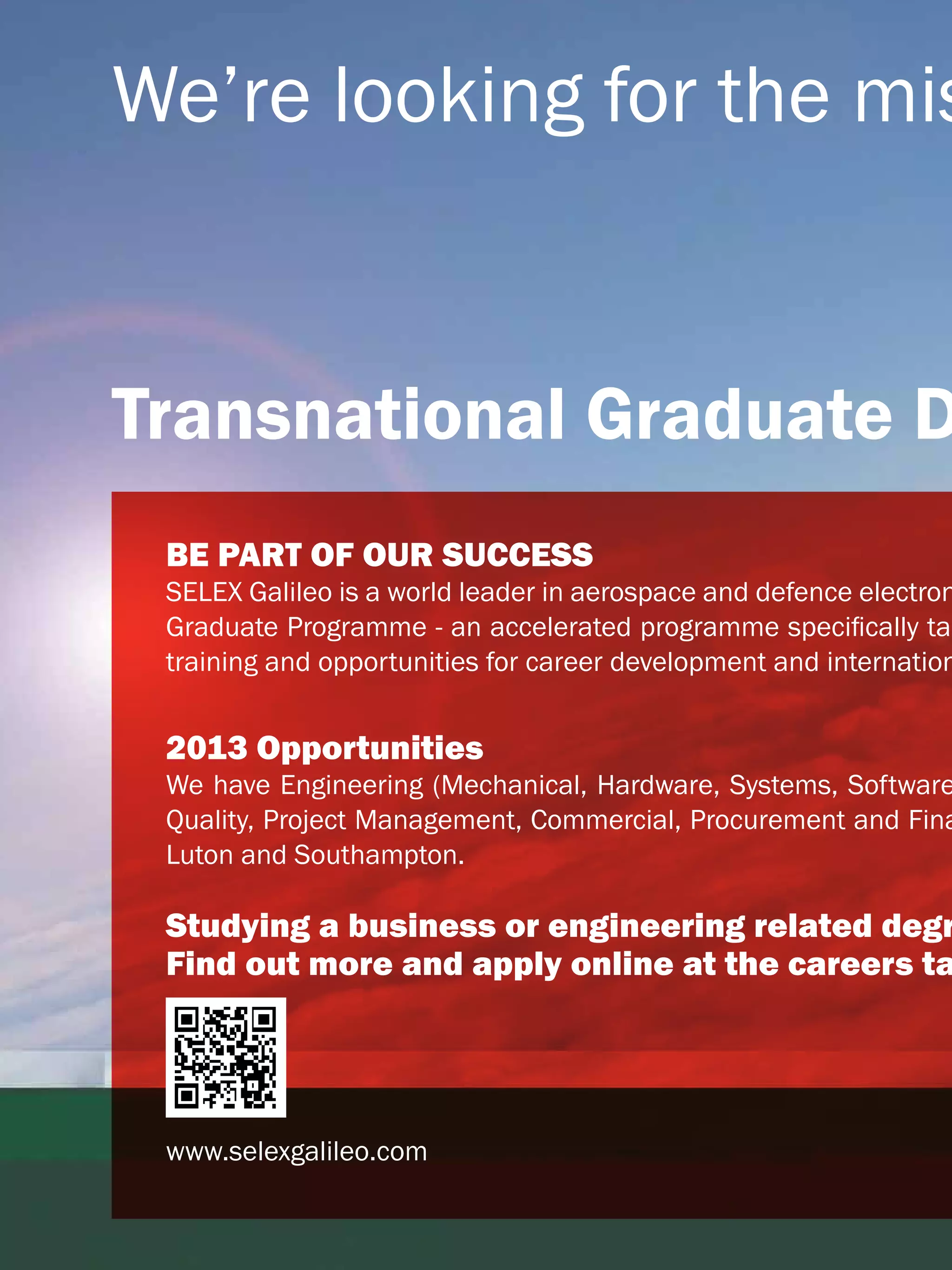 We’re looking for the mis


  Transnational Graduate D
         BE PART OF OUR SUCCESS
         SELEX Galileo is a world leader in aerospace and defence electron
         Graduate Programme - an accelerated programme specifically tai
         training and opportunities for career development and internation


         2013 Opportunities
         We have Engineering (Mechanical, Hardware, Systems, Software
         Quality, Project Management, Commercial, Procurement and Fina
         Luton and Southampton.

         Studying a business or engineering related degr
         Find out more and apply online at the careers ta




         www.selexgalileo.com

12 The National Student - Careers Guide 2012
 