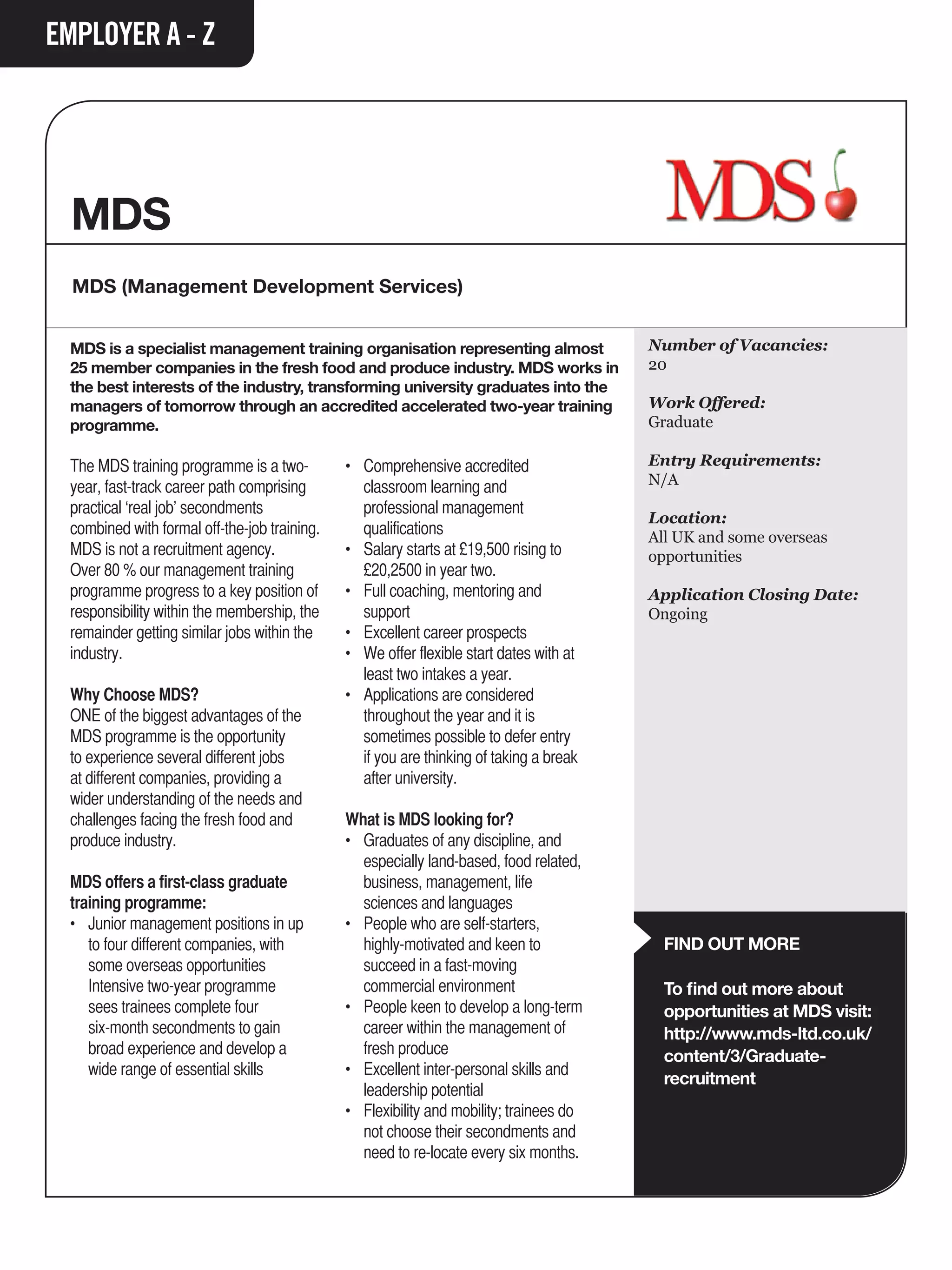EMPLOYER A - Z




  MDS
  MDS (Management Development Services)


  MDS is a specialist management training organisation representing almost                    Number of Vacancies:
  25 member companies in the fresh food and produce industry. MDS works in                    20
  the best interests of the industry, transforming university graduates into the
  managers of tomorrow through an accredited accelerated two-year training                    Work Offered:
  programme.                                                                                  Graduate

  The MDS training programme is a two-         •	   Comprehensive accredited 		               Entry Requirements:
  year, fast-track career path comprising      	    classroom learning and                    N/A
  practical ‘real job’ secondments             	    professional management 		
                                                                                              Location:
  combined with formal off-the-job training.   	    qualifications                            All UK and some overseas
  MDS is not a recruitment agency.             •	   Salary starts at £19,500 rising to 		     opportunities
  Over 80 % our management training            	    £20,2500 in year two.
  programme progress to a key position of      •	   Full coaching, mentoring and 		           Application Closing Date:
  responsibility within the membership, the    	    support                                   Ongoing
  remainder getting similar jobs within the    •	   Excellent career prospects
  industry.                                    •	   We offer flexible start dates with at 	
                                               	    least two intakes a year.
  Why Choose MDS?                              •	   Applications are considered
  ONE of the biggest advantages of the         	    throughout the year and it is 		
  MDS programme is the opportunity             	    sometimes possible to defer entry 		
  to experience several different jobs         	    if you are thinking of taking a break 	
  at different companies, providing a          	    after university.
  wider understanding of the needs and
  challenges facing the fresh food and         What is MDS looking for?
  produce industry.                            • 	 Graduates of any discipline, and 		
                                               	 especially land-based, food related, 	
  MDS offers a first-class graduate            	 business, management, life 		
  training programme:                          	 sciences and languages
  •	 Junior management positions in up 	       • 	 People who are self-starters,
  	 to four different companies, with 		       	 highly-motivated and keen to 		                FIND OUT MORE
  	 some overseas opportunities                	 succeed in a fast-moving
  	 Intensive two-year programme 		            	 commercial environment                         To find out more about
  	 sees trainees complete four                • 	 People keen to develop a long-term 	         opportunities at MDS visit:
  	 six-month secondments to gain 		           	 career within the management of 		             http://www.mds-ltd.co.uk/
  	 broad experience and develop a 		          	 fresh produce                                  content/3/Graduate-
  	 wide range of essential skills             • 	 Excellent inter-personal skills and 		
                                                                                                recruitment
                                               	 leadership potential
                                               • 	 Flexibility and mobility; trainees do 	
                                               	 not choose their secondments and 	
                                               	 need to re-locate every six months.
 
