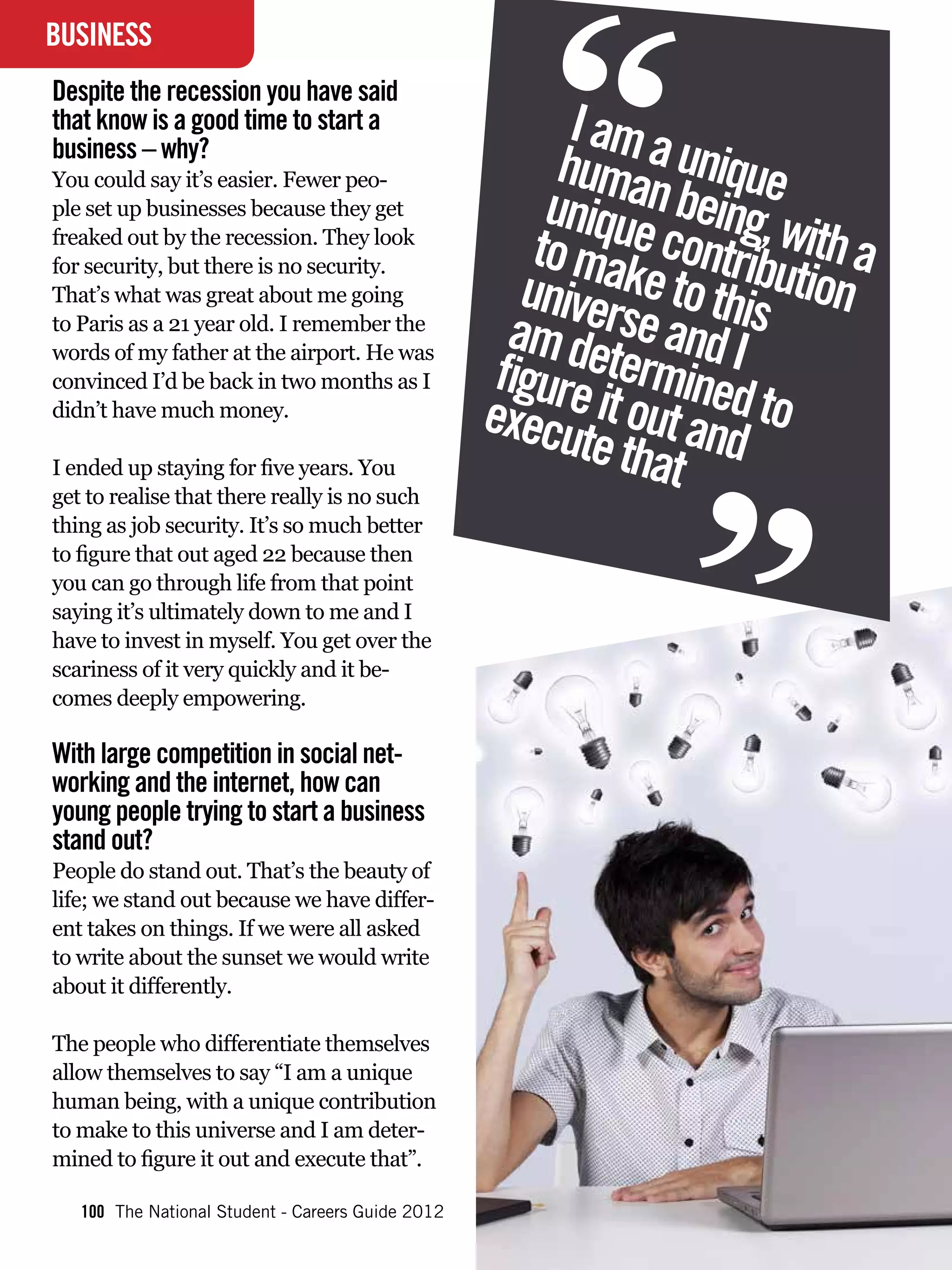 “
BUSINESS
INTERVIEW
Despite the recession you have said
that know is a good time to start a                       I am a
business – why?
                                                         huma unique
                                                        uniquen being, w
You could say it’s easier. Fewer peo-
ple set up businesses because they get
freaked out by the recession. They look
                                                       to ma contrib ith a
                                                      univerkuniqueis ution
                                                      I am a e to th human
for security, but there is no security.
That’s what was great about me going
to Paris as a 21 year old. I remember the
                                                     abeing,swithd Iunique
                                                       m det e an a
                                                    figure ermined make
                                                      contribution to
words of my father at the airport. He was
convinced I’d be back in two months as I
didn’t have much money.

I ended up staying for five years. You
get to realise that there really is no such
                                                           t tha d
                                                                  “
                                                   execu it out an toand
                                                      to this universe
                                                      I amedetermined
                                                                t
                                                      to figure it out and
thing as job security. It’s so much better
to figure that out aged 22 because then               execute that
you can go through life from that point
saying it’s ultimately down to me and I
have to invest in myself. You get over the
scariness of it very quickly and it be-
comes deeply empowering.

With large competition in social net-
working and the internet, how can
young people trying to start a business
stand out?
People do stand out. That’s the beauty of
life; we stand out because we have differ-
ent takes on things. If we were all asked
to write about the sunset we would write
about it differently.

The people who differentiate themselves
allow themselves to say “I am a unique
human being, with a unique contribution
to make to this universe and I am deter-
mined to figure it out and execute that”.

   100 The National Student - Careers Guide 2012
 