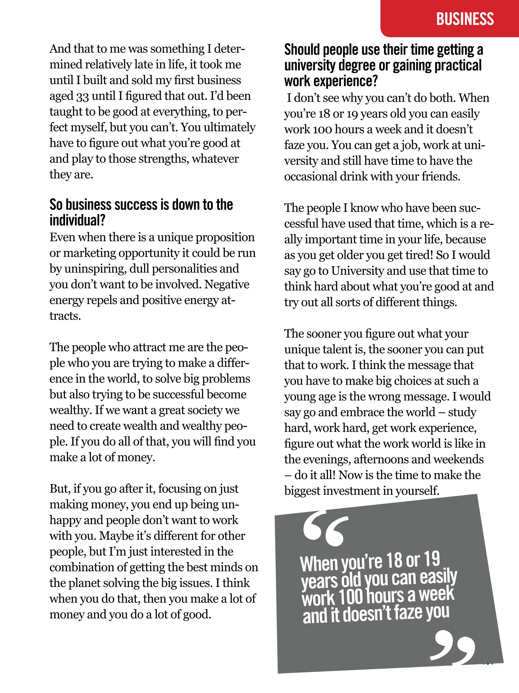 BUSINESS
And that to me was something I deter-           Should people use their time getting a
mined relatively late in life, it took me       university degree or gaining practical
until I built and sold my first business        work experience?
aged 33 until I figured that out. I’d been       I don’t see why you can’t do both. When
taught to be good at everything, to per-        you’re 18 or 19 years old you can easily
fect myself, but you can’t. You ultimately      work 100 hours a week and it doesn’t
have to figure out what you’re good at          faze you. You can get a job, work at uni-
and play to those strengths, whatever           versity and still have time to have the
they are.                                       occasional drink with your friends.

So business success is down to the              The people I know who have been suc-
individual?                                     cessful have used that time, which is a re-
Even when there is a unique proposition         ally important time in your life, because
or marketing opportunity it could be run        as you get older you get tired! So I would
by uninspiring, dull personalities and          say go to University and use that time to
you don’t want to be involved. Negative         think hard about what you’re good at and
energy repels and positive energy at-           try out all sorts of different things.
tracts.
                                                The sooner you figure out what your
The people who attract me are the peo-          unique talent is, the sooner you can put
ple who you are trying to make a differ-        that to work. I think the message that
ence in the world, to solve big problems        you have to make big choices at such a
but also trying to be successful become         young age is the wrong message. I would
wealthy. If we want a great society we          say go and embrace the world – study
need to create wealth and wealthy peo-          hard, work hard, get work experience,
ple. If you do all of that, you will find you   figure out what the work world is like in
make a lot of money.                            the evenings, afternoons and weekends
                                                – do it all! Now is the time to make the




                                                “
But, if you go after it, focusing on just       biggest investment in yourself.
making money, you end up being un-
happy and people don’t want to work
with you. Maybe it’s different for other
people, but I’m just interested in the
combination of getting the best minds on           When you’re 18 or 19
the planet solving the big issues. I think         years old you can easily
when you do that, then you make a lot of
money and you do a lot of good.
                                                   work 100 hours a week
                                                   and it doesn’t faze you
                                                                                   “
                                                  The National Student - Careers Guide 2012 101
 