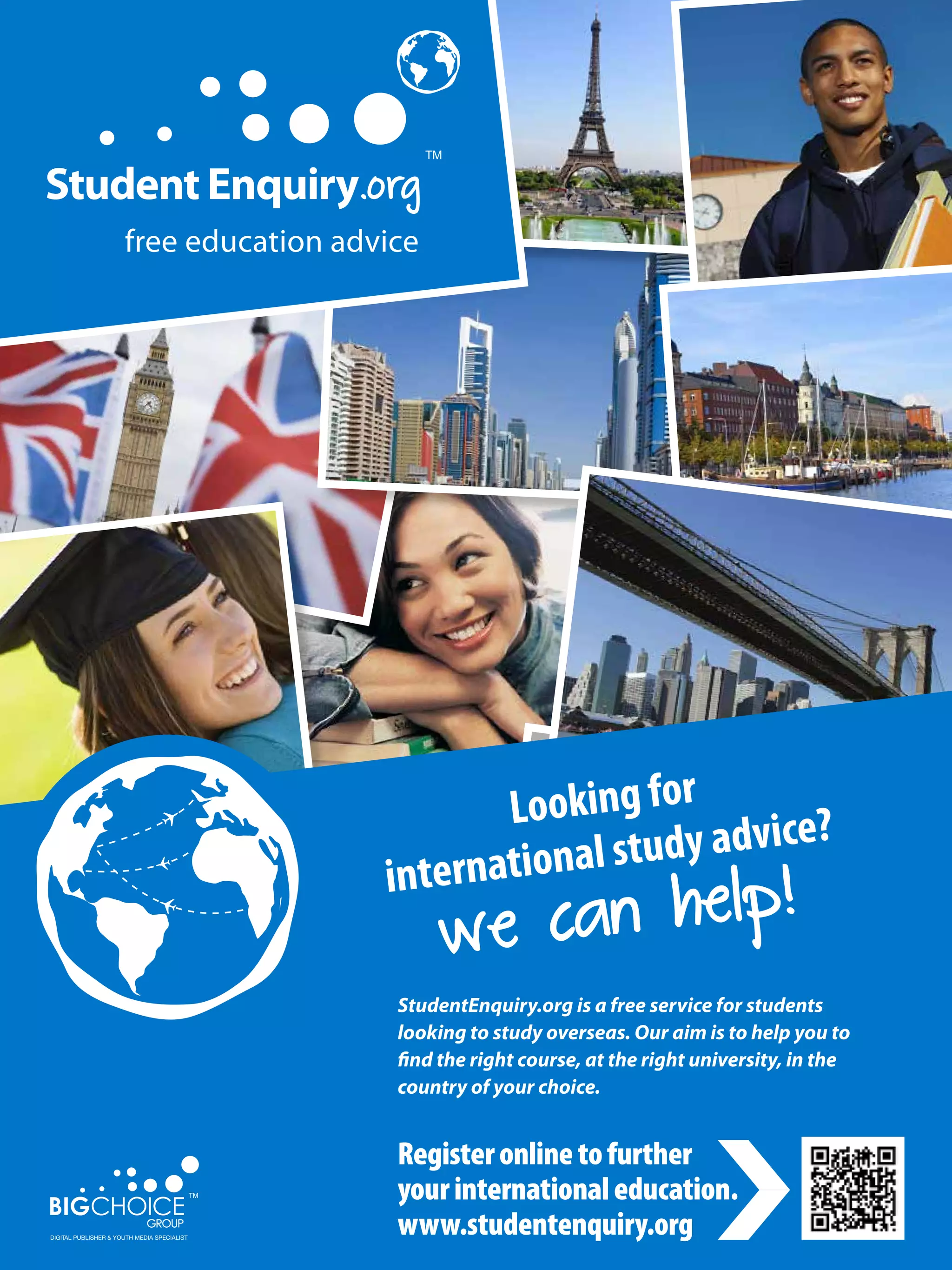 .org




                                                       Looking for
                                                                tudy advice?
                                                  ternational s
                                                            help!
                                               in
                                                     we can
                                                StudentEnquiry.org is a free service for students
                                                looking to study overseas. Our aim is to help you to
                                                find the right course, at the right university, in the
                                                country of your choice.


                                                       Register online to further
                                                       your international education.
         102       The National Student - Careers Guide 2012
DIGITAL PUBLISHER & YOUTH MEDIA SPECIALIST
                                                       www.studentenquiry.org
 
