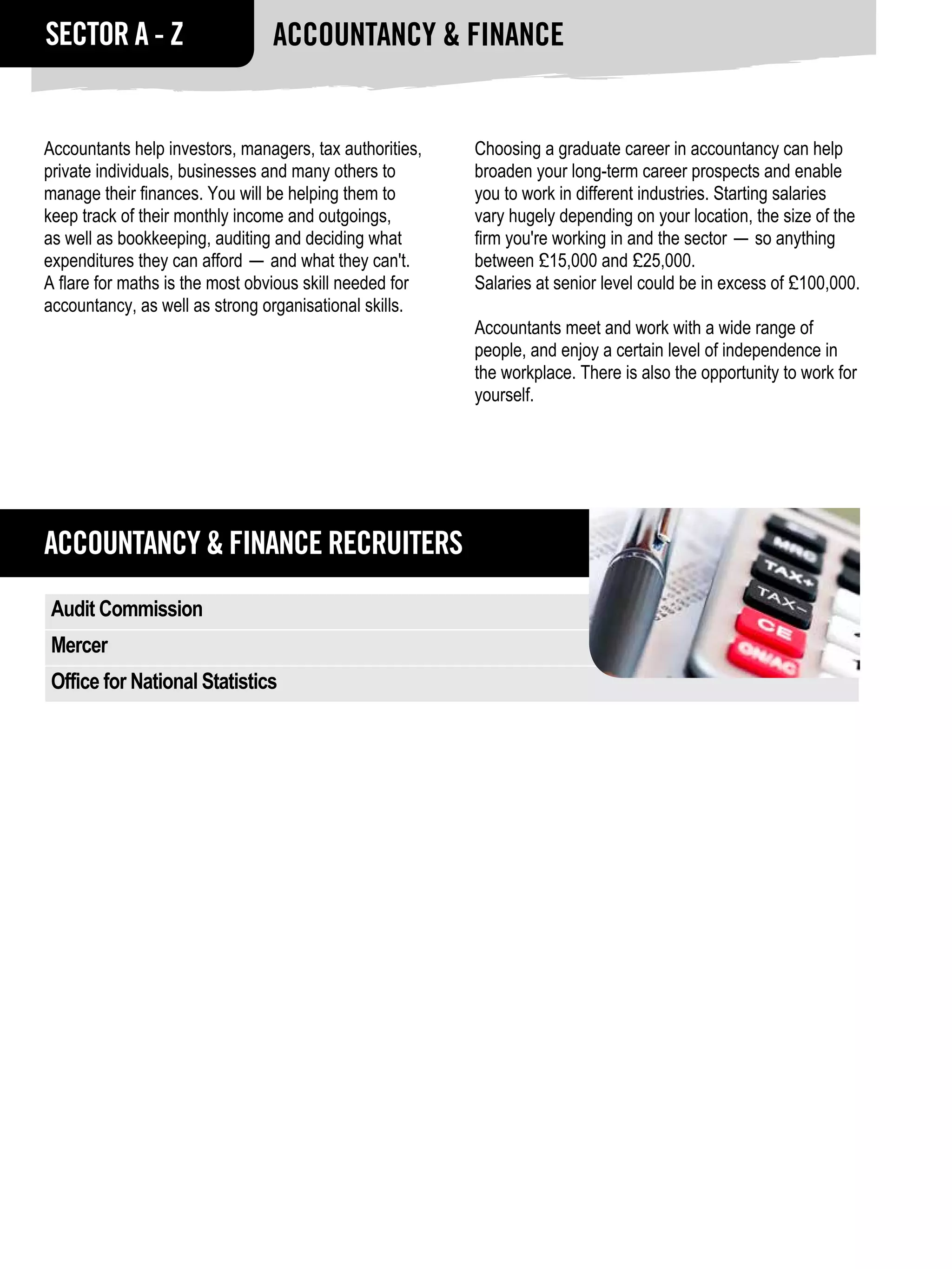 SECTOR A - Z                    Accountancy & FINANCE


Accountants help investors, managers, tax authorities,   Choosing a graduate career in accountancy can help
private individuals, businesses and many others to       broaden your long-term career prospects and enable
manage their finances. You will be helping them to       you to work in different industries. Starting salaries
keep track of their monthly income and outgoings,        vary hugely depending on your location, the size of the
as well as bookkeeping, auditing and deciding what       firm you're working in and the sector — so anything
expenditures they can afford — and what they can't.      between £15,000 and £25,000.
A flare for maths is the most obvious skill needed for   Salaries at senior level could be in excess of £100,000.
accountancy, as well as strong organisational skills.
                                                         Accountants meet and work with a wide range of
                                                         people, and enjoy a certain level of independence in
                                                         the workplace. There is also the opportunity to work for
                                                         yourself.




ACCOUNTANCY & FINANCE RECRUITERS
Audit Commission
Mercer
Office for National Statistics
 