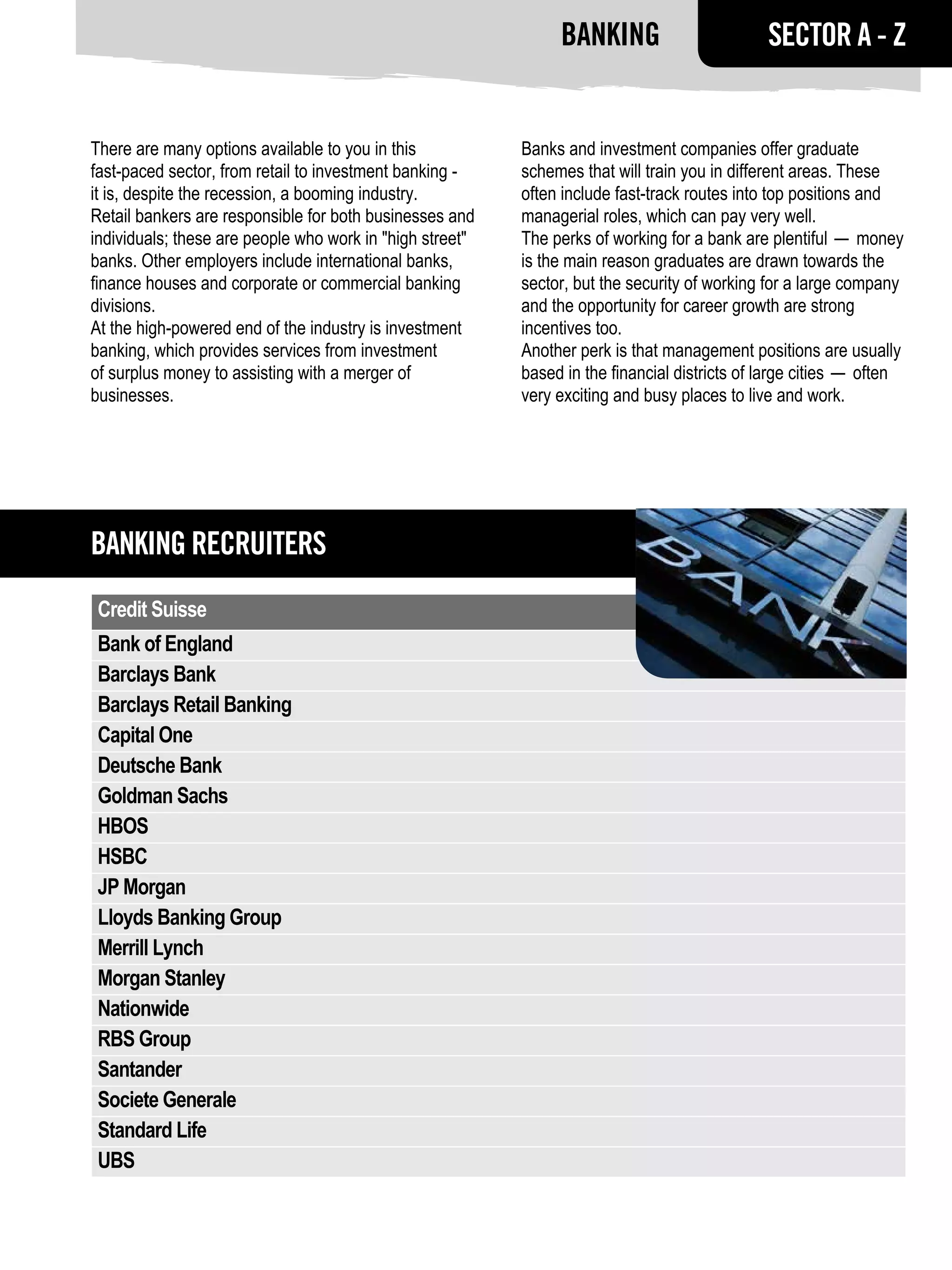 Banking                        SECTOR A - Z


There are many options available to you in this           Banks and investment companies offer graduate
fast-paced sector, from retail to investment banking -    schemes that will train you in different areas. These
it is, despite the recession, a booming industry.         often include fast-track routes into top positions and
Retail bankers are responsible for both businesses and    managerial roles, which can pay very well.
individuals; these are people who work in "high street"   The perks of working for a bank are plentiful — money
banks. Other employers include international banks,       is the main reason graduates are drawn towards the
finance houses and corporate or commercial banking        sector, but the security of working for a large company
divisions.                                                and the opportunity for career growth are strong
At the high-powered end of the industry is investment     incentives too.
banking, which provides services from investment          Another perk is that management positions are usually
of surplus money to assisting with a merger of            based in the financial districts of large cities — often
businesses.                                               very exciting and busy places to live and work.




Banking RECRUITERS
 Credit Suisse
 Bank of England
 Barclays Bank
 Barclays Retail Banking
 Capital One
 Deutsche Bank
 Goldman Sachs
 HBOS
 HSBC
 JP Morgan
 Lloyds Banking Group
 Merrill Lynch
 Morgan Stanley
 Nationwide
 RBS Group
 Santander
 Societe Generale
 Standard Life
 UBS
 