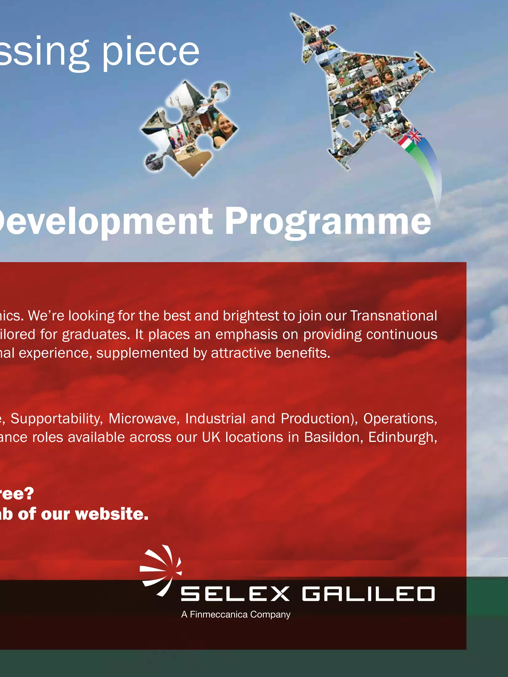 ssing piece


Development Programme

nics. We’re looking for the best and brightest to join our Transnational
 ilored for graduates. It places an emphasis on providing continuous
nal experience, supplemented by attractive benefits.



e, Supportability, Microwave, Industrial and Production), Operations,
ance roles available across our UK locations in Basildon, Edinburgh,


ree?
ab of our website.




                                                The National Student - Careers Guide 2012 13
 