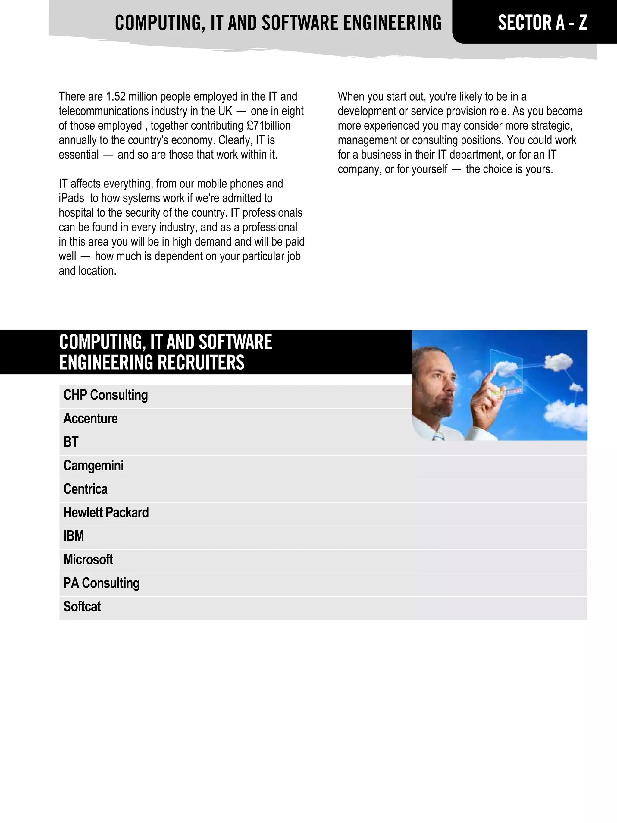 Computing, IT and software engineering                                          SECTOR A - Z


There are 1.52 million people employed in the IT and        When you start out, you're likely to be in a
telecommunications industry in the UK — one in eight        development or service provision role. As you become
of those employed , together contributing £71billion        more experienced you may consider more strategic,
annually to the country's economy. Clearly, IT is           management or consulting positions. You could work
essential — and so are those that work within it.           for a business in their IT department, or for an IT
                                                            company, or for yourself — the choice is yours.
IT affects everything, from our mobile phones and
iPads to how systems work if we're admitted to
hospital to the security of the country. IT professionals
can be found in every industry, and as a professional
in this area you will be in high demand and will be paid
well — how much is dependent on your particular job
and location.




Computing, IT and software
engineering RECRUITERS
 CHP Consulting
 Accenture
 BT
 Camgemini
 Centrica
 Hewlett Packard
 IBM
 Microsoft
 PA Consulting
 Softcat
 