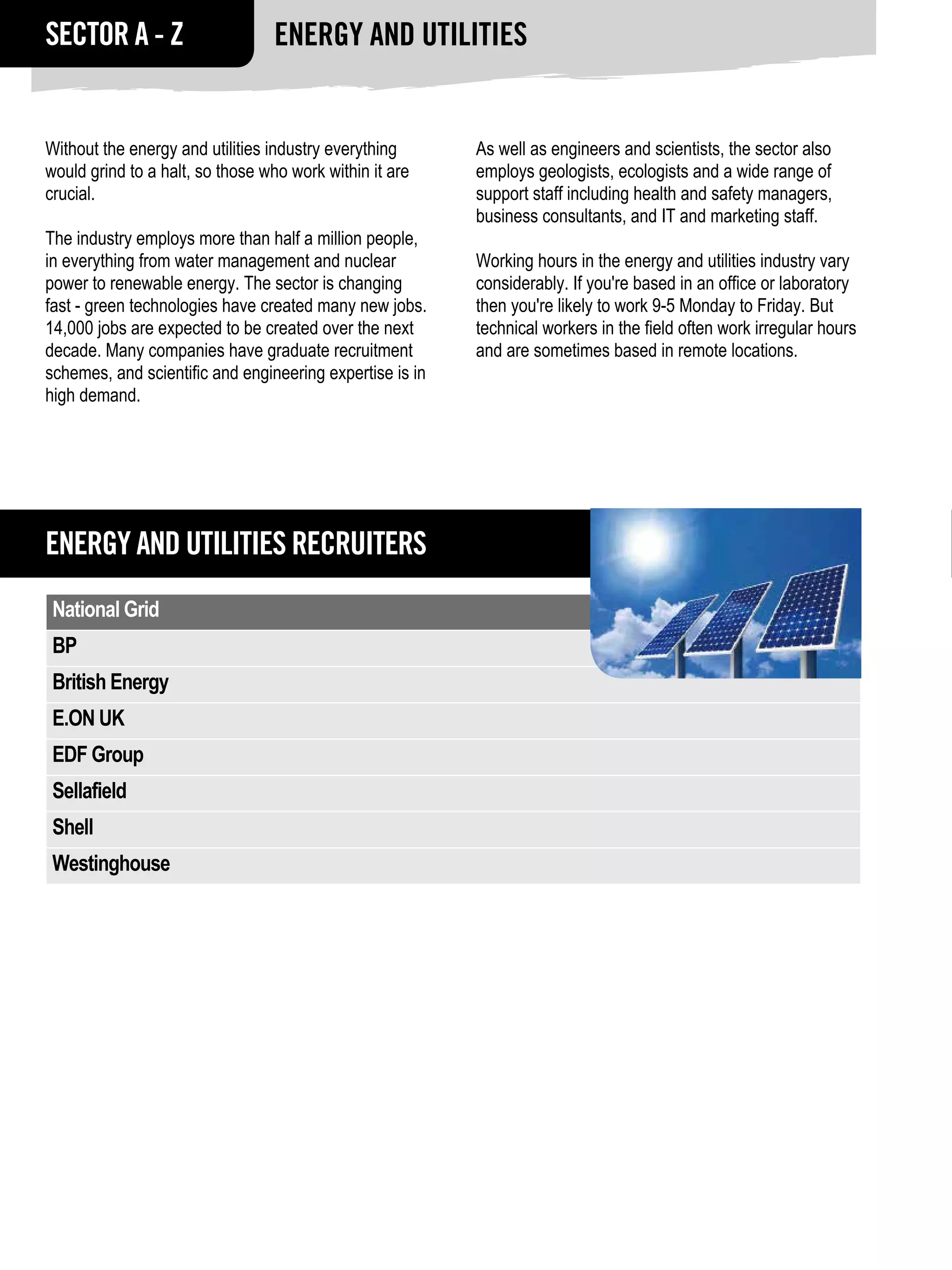 SECTOR A - Z                     Energy and Utilities


Without the energy and utilities industry everything      As well as engineers and scientists, the sector also
would grind to a halt, so those who work within it are    employs geologists, ecologists and a wide range of
crucial.                                                  support staff including health and safety managers,
                                                          business consultants, and IT and marketing staff.
The industry employs more than half a million people,
in everything from water management and nuclear           Working hours in the energy and utilities industry vary
power to renewable energy. The sector is changing         considerably. If you're based in an office or laboratory
fast - green technologies have created many new jobs.     then you're likely to work 9-5 Monday to Friday. But
14,000 jobs are expected to be created over the next      technical workers in the field often work irregular hours
decade. Many companies have graduate recruitment          and are sometimes based in remote locations.
schemes, and scientific and engineering expertise is in
high demand.




Energy and Utilities RECRUITERS
 National Grid
 BP
 British Energy
 E.ON UK
 EDF Group
 Sellafield
 Shell
 Westinghouse
 