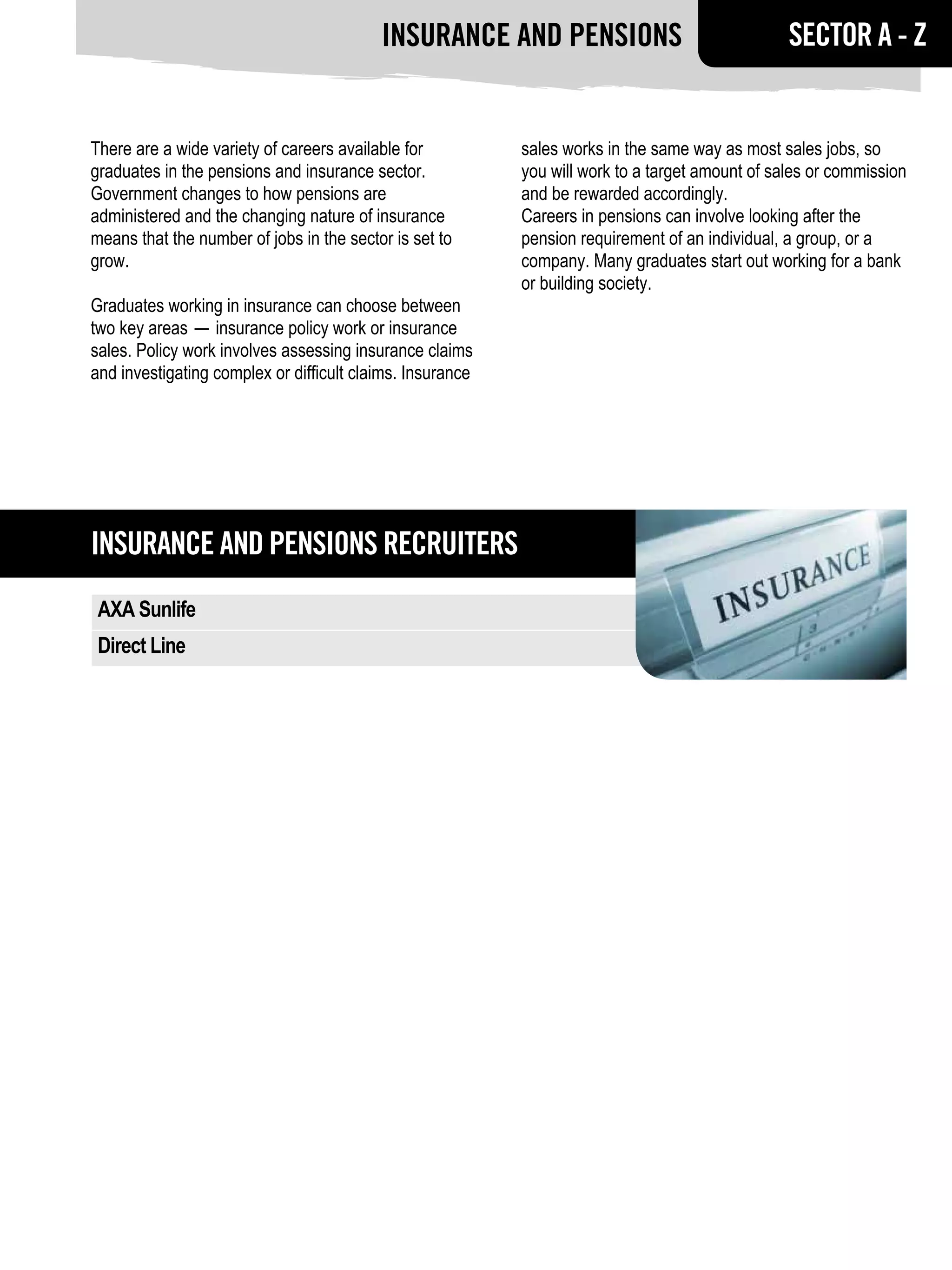 Insurance and pensions                                 SECTOR A - Z


There are a wide variety of careers available for          sales works in the same way as most sales jobs, so
graduates in the pensions and insurance sector.            you will work to a target amount of sales or commission
Government changes to how pensions are                     and be rewarded accordingly.
administered and the changing nature of insurance          Careers in pensions can involve looking after the
means that the number of jobs in the sector is set to      pension requirement of an individual, a group, or a
grow.                                                      company. Many graduates start out working for a bank
                                                           or building society.
Graduates working in insurance can choose between
two key areas — insurance policy work or insurance
sales. Policy work involves assessing insurance claims
and investigating complex or difficult claims. Insurance




Insurance and pensions RECRUITERS
 AXA Sunlife
 Direct Line
 