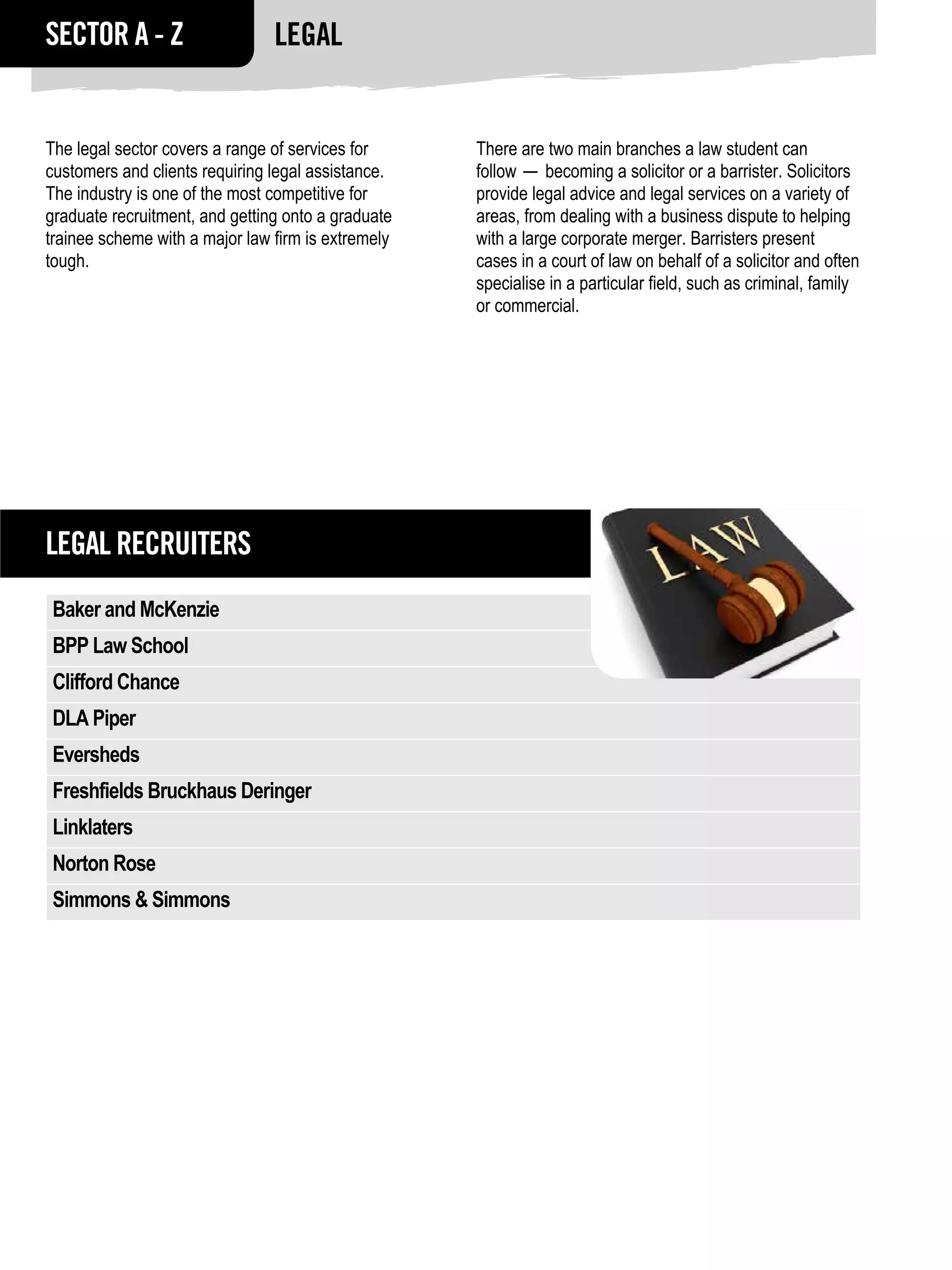 SECTOR A - Z                    Legal


The legal sector covers a range of services for     There are two main branches a law student can
customers and clients requiring legal assistance.   follow — becoming a solicitor or a barrister. Solicitors
The industry is one of the most competitive for     provide legal advice and legal services on a variety of
graduate recruitment, and getting onto a graduate   areas, from dealing with a business dispute to helping
trainee scheme with a major law firm is extremely   with a large corporate merger. Barristers present
tough.                                              cases in a court of law on behalf of a solicitor and often
                                                    specialise in a particular field, such as criminal, family
                                                    or commercial.




Legal RECRUITERS
Baker and McKenzie
BPP Law School
Clifford Chance
DLA Piper
Eversheds
Freshfields Bruckhaus Deringer
Linklaters
Norton Rose
Simmons & Simmons
 