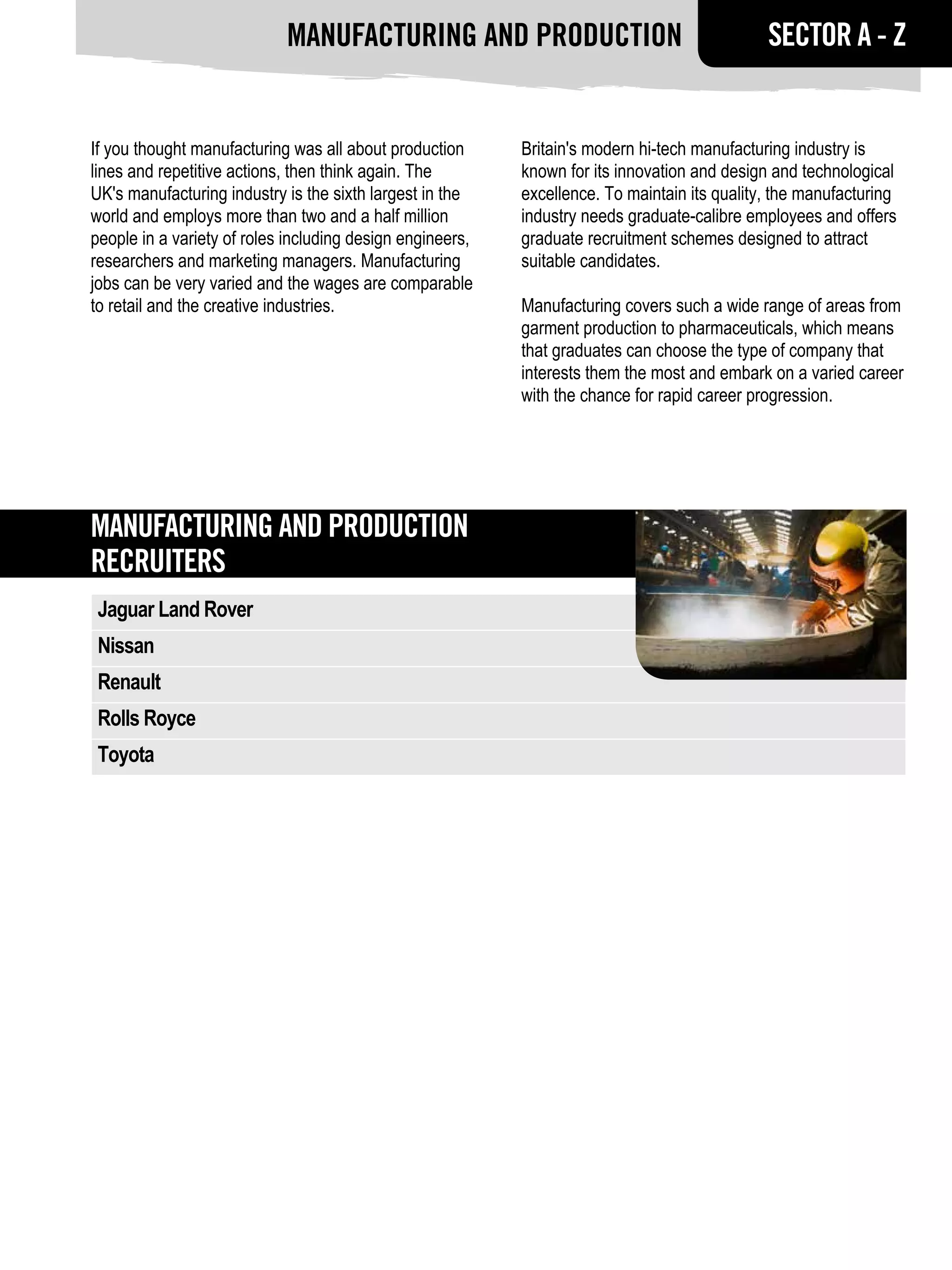 Manufacturing and production                                      SECTOR A - Z


If you thought manufacturing was all about production      Britain's modern hi-tech manufacturing industry is
lines and repetitive actions, then think again. The        known for its innovation and design and technological
UK's manufacturing industry is the sixth largest in the    excellence. To maintain its quality, the manufacturing
world and employs more than two and a half million         industry needs graduate-calibre employees and offers
people in a variety of roles including design engineers,   graduate recruitment schemes designed to attract
researchers and marketing managers. Manufacturing          suitable candidates.
jobs can be very varied and the wages are comparable
to retail and the creative industries.                     Manufacturing covers such a wide range of areas from
                                                           garment production to pharmaceuticals, which means
                                                           that graduates can choose the type of company that
                                                           interests them the most and embark on a varied career
                                                           with the chance for rapid career progression.




Manufacturing and production
RECRUITERS
 Jaguar Land Rover
 Nissan
 Renault
 Rolls Royce
 Toyota
 