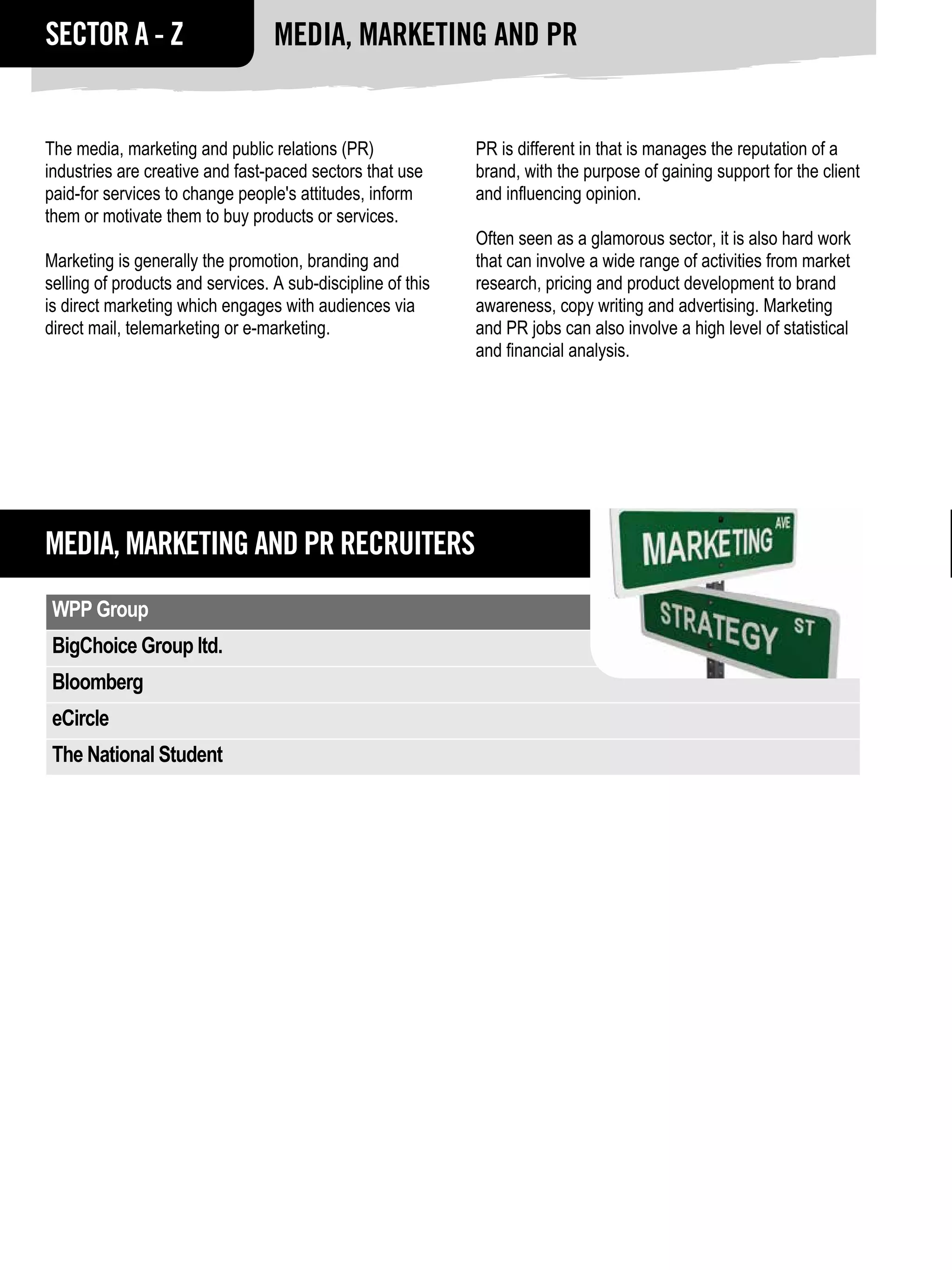 SECTOR A - Z                      MEDIA, Marketing and PR


The media, marketing and public relations (PR)               PR is different in that is manages the reputation of a
industries are creative and fast-paced sectors that use      brand, with the purpose of gaining support for the client
paid-for services to change people's attitudes, inform       and influencing opinion.
them or motivate them to buy products or services.
                                                             Often seen as a glamorous sector, it is also hard work
Marketing is generally the promotion, branding and           that can involve a wide range of activities from market
selling of products and services. A sub-discipline of this   research, pricing and product development to brand
is direct marketing which engages with audiences via         awareness, copy writing and advertising. Marketing
direct mail, telemarketing or e-marketing.                   and PR jobs can also involve a high level of statistical
                                                             and financial analysis.




MEDIA, Marketing and PR RECRUITERS
 WPP Group
 BigChoice Group ltd.
 Bloomberg
 eCircle
 The National Student
 