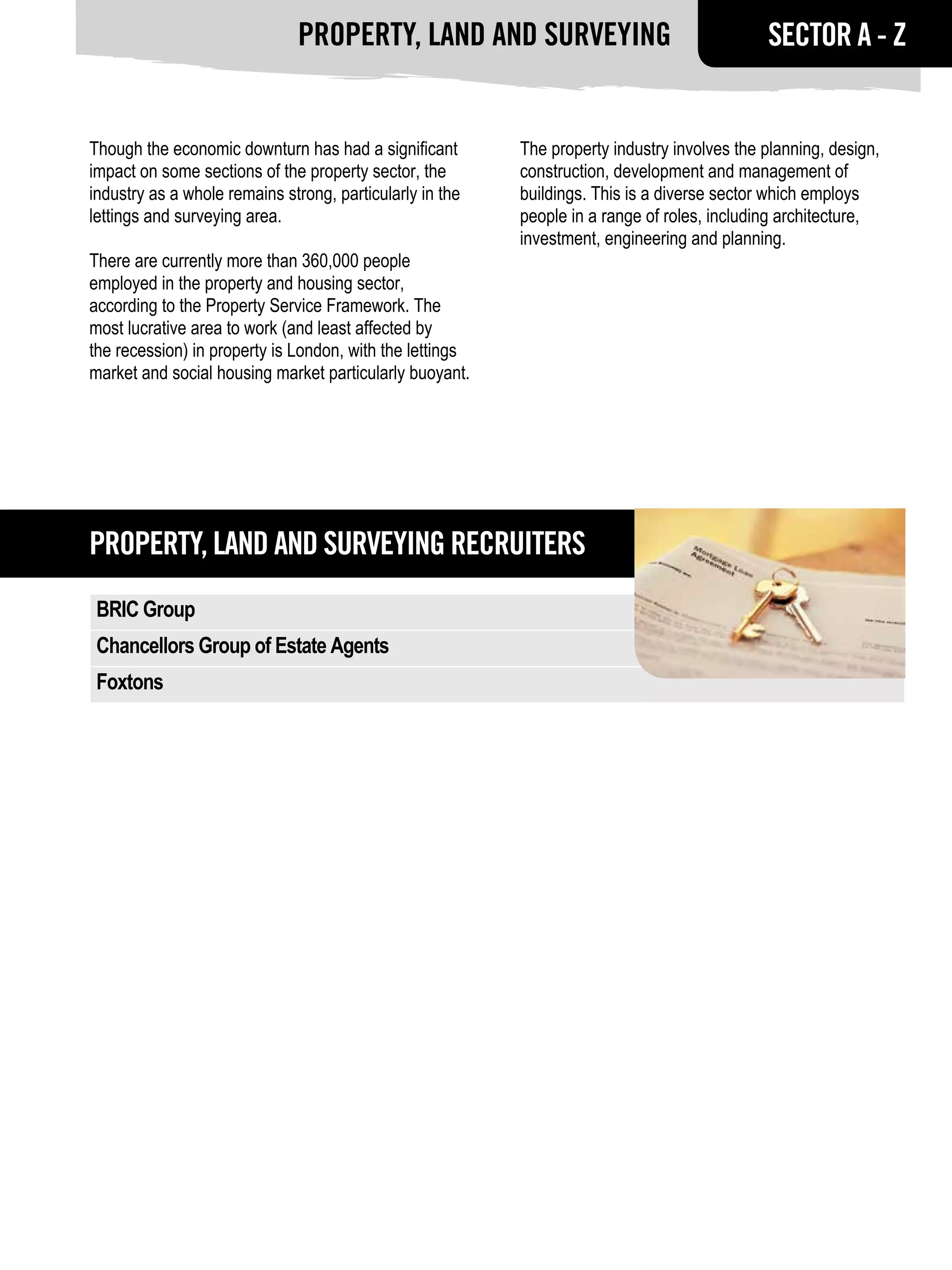 Property, land and surveying                                   SECTOR A - Z


Though the economic downturn has had a significant        The property industry involves the planning, design,
impact on some sections of the property sector, the       construction, development and management of
industry as a whole remains strong, particularly in the   buildings. This is a diverse sector which employs
lettings and surveying area.                              people in a range of roles, including architecture,
                                                          investment, engineering and planning.
There are currently more than 360,000 people
employed in the property and housing sector,
according to the Property Service Framework. The
most lucrative area to work (and least affected by
the recession) in property is London, with the lettings
market and social housing market particularly buoyant.




Property, land and surveying RECRUITERS
 BRIC Group
 Chancellors Group of Estate Agents
 Foxtons
 