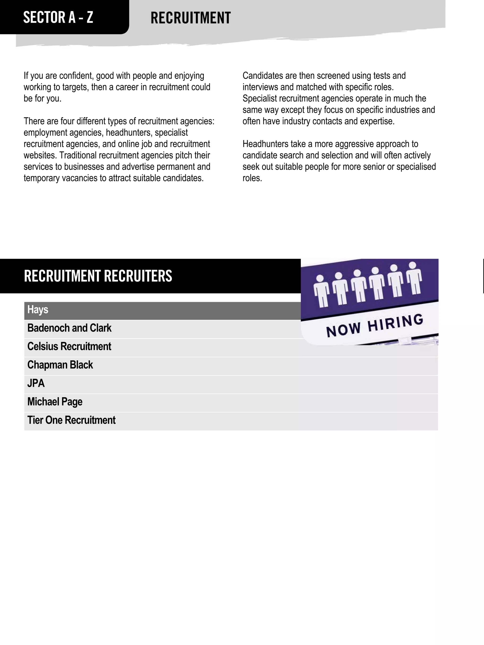 SECTOR A - Z                        Recruitment


If you are confident, good with people and enjoying       Candidates are then screened using tests and
working to targets, then a career in recruitment could    interviews and matched with specific roles.
be for you.                                               Specialist recruitment agencies operate in much the
                                                          same way except they focus on specific industries and
There are four different types of recruitment agencies:   often have industry contacts and expertise.
employment agencies, headhunters, specialist
recruitment agencies, and online job and recruitment      Headhunters take a more aggressive approach to
websites. Traditional recruitment agencies pitch their    candidate search and selection and will often actively
services to businesses and advertise permanent and        seek out suitable people for more senior or specialised
temporary vacancies to attract suitable candidates.       roles.




Recruitment RECRUITERS
 Hays
 Badenoch and Clark
 Celsius Recruitment
 Chapman Black
 JPA
 Michael Page
 Tier One Recruitment
 