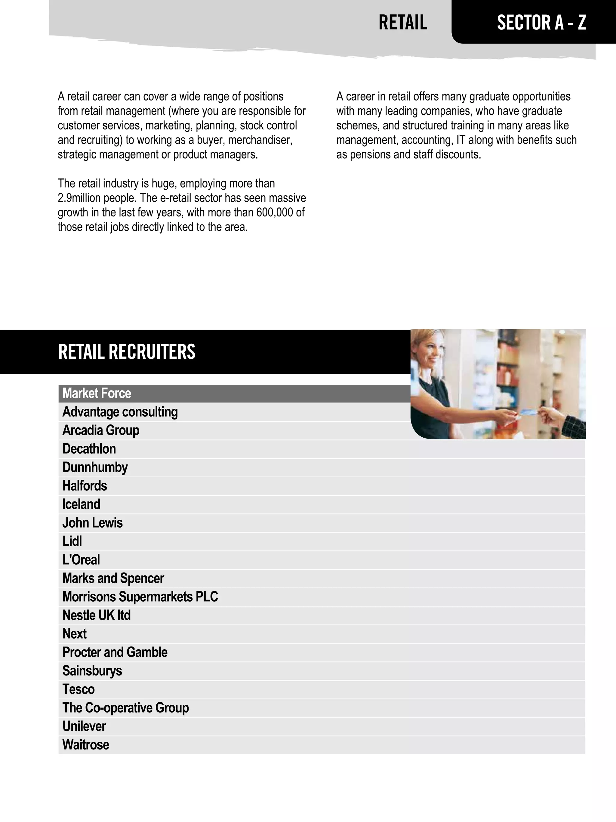 Retail                    SECTOR A - Z


A retail career can cover a wide range of positions       A career in retail offers many graduate opportunities
from retail management (where you are responsible for     with many leading companies, who have graduate
customer services, marketing, planning, stock control     schemes, and structured training in many areas like
and recruiting) to working as a buyer, merchandiser,      management, accounting, IT along with benefits such
strategic management or product managers.                 as pensions and staff discounts.

The retail industry is huge, employing more than
2.9million people. The e-retail sector has seen massive
growth in the last few years, with more than 600,000 of
those retail jobs directly linked to the area.




Retail RECRUITERS
 Market Force
 Advantage consulting
 Arcadia Group
 Decathlon
 Dunnhumby
 Halfords
 Iceland
 John Lewis
 Lidl
 L'Oreal
 Marks and Spencer
 Morrisons Supermarkets PLC
 Nestle UK ltd
 Next
 Procter and Gamble
 Sainsburys
 Tesco
 The Co-operative Group
 Unilever
 Waitrose
 