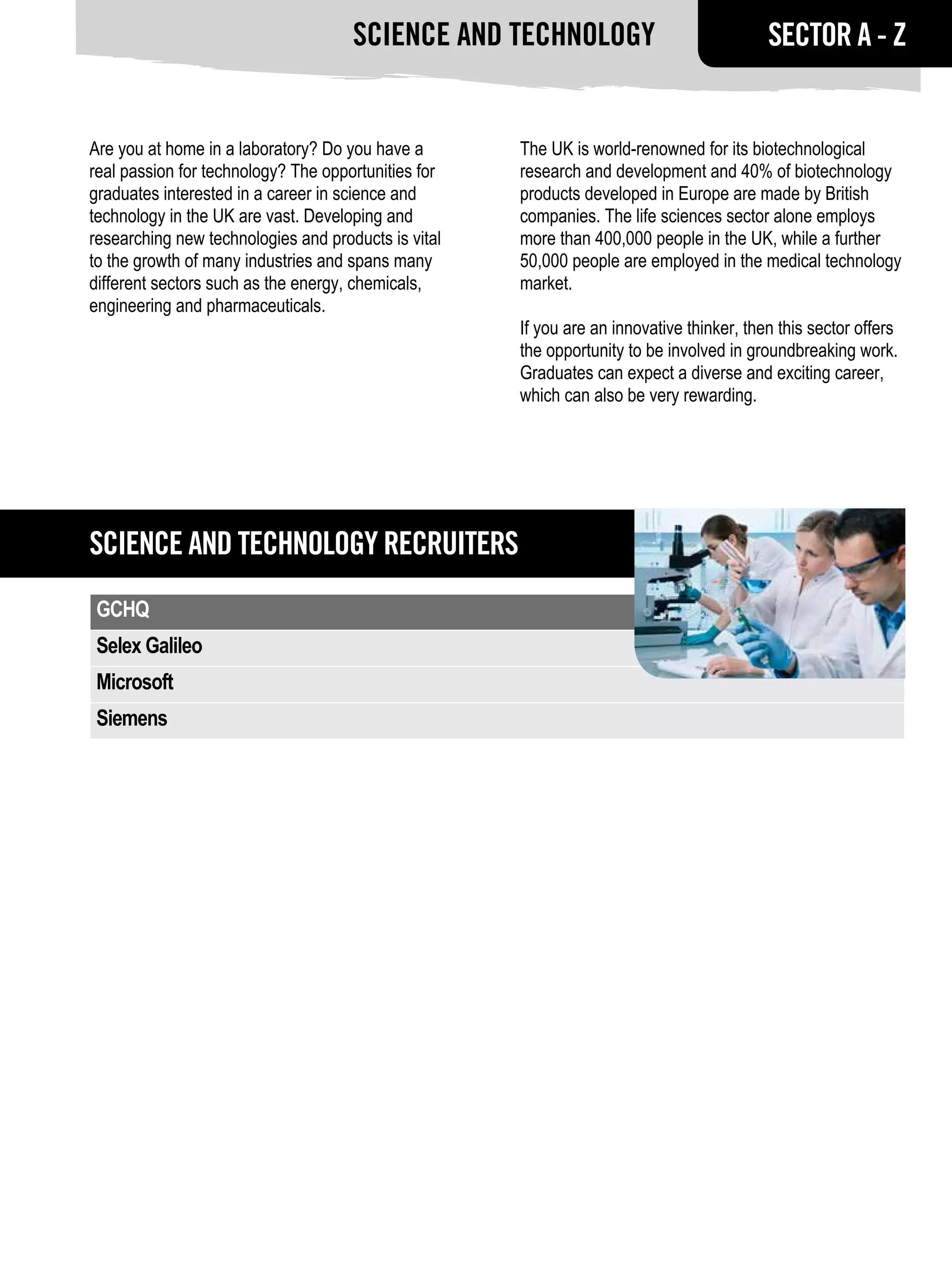 Science and Technology                               SECTOR A - Z


Are you at home in a laboratory? Do you have a       The UK is world-renowned for its biotechnological
real passion for technology? The opportunities for   research and development and 40% of biotechnology
graduates interested in a career in science and      products developed in Europe are made by British
technology in the UK are vast. Developing and        companies. The life sciences sector alone employs
researching new technologies and products is vital   more than 400,000 people in the UK, while a further
to the growth of many industries and spans many      50,000 people are employed in the medical technology
different sectors such as the energy, chemicals,     market.
engineering and pharmaceuticals.
                                                     If you are an innovative thinker, then this sector offers
                                                     the opportunity to be involved in groundbreaking work.
                                                     Graduates can expect a diverse and exciting career,
                                                     which can also be very rewarding.




Science and Technology RECRUITERS
GCHQ
Selex Galileo
Microsoft
Siemens
 