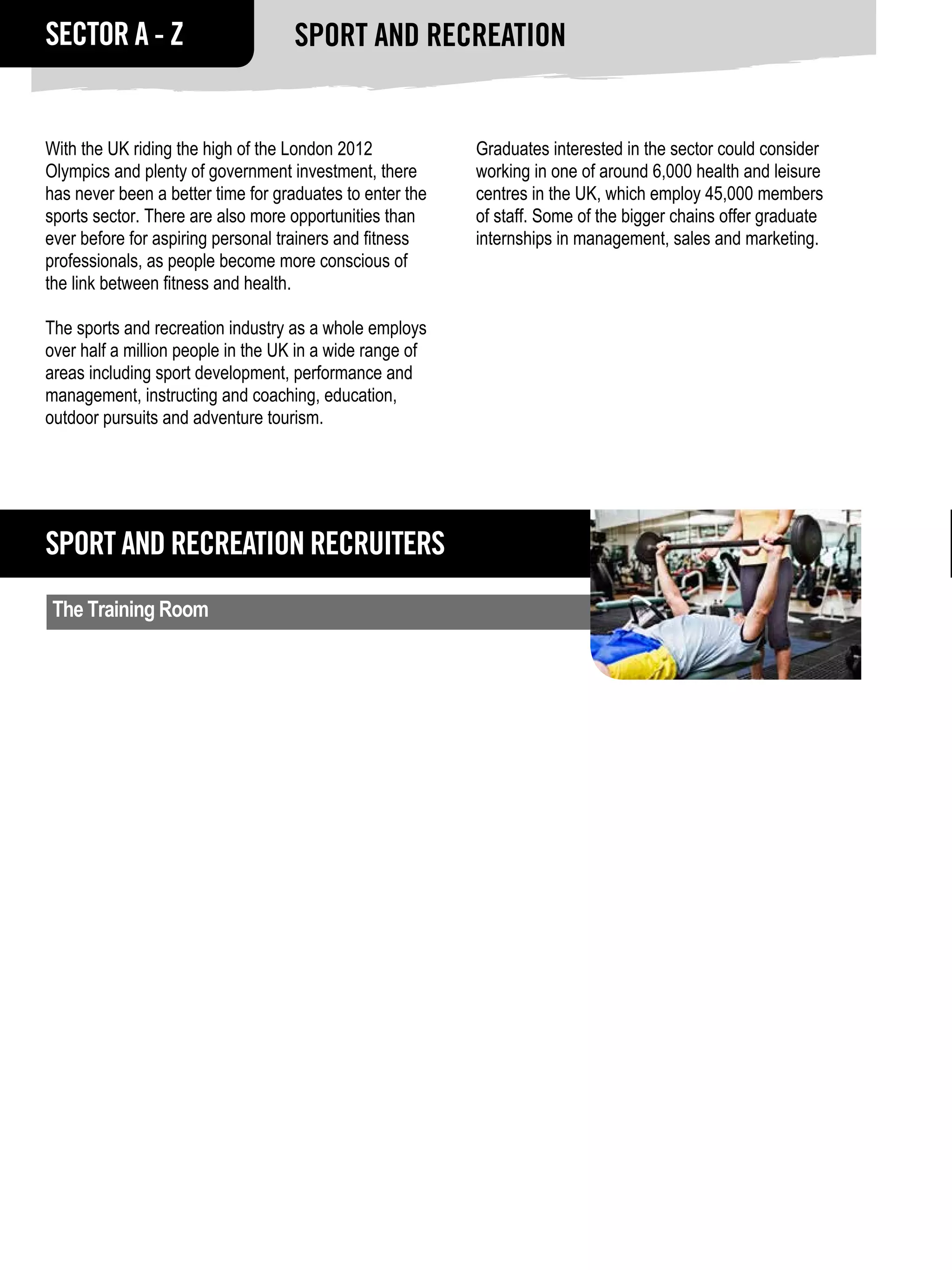 SECTOR A - Z                       Sport and Recreation


With the UK riding the high of the London 2012            Graduates interested in the sector could consider
Olympics and plenty of government investment, there       working in one of around 6,000 health and leisure
has never been a better time for graduates to enter the   centres in the UK, which employ 45,000 members
sports sector. There are also more opportunities than     of staff. Some of the bigger chains offer graduate
ever before for aspiring personal trainers and fitness    internships in management, sales and marketing.
professionals, as people become more conscious of
the link between fitness and health.

The sports and recreation industry as a whole employs
over half a million people in the UK in a wide range of
areas including sport development, performance and
management, instructing and coaching, education,
outdoor pursuits and adventure tourism.




Sport and Recreation RECRUITERS
 The Training Room
 