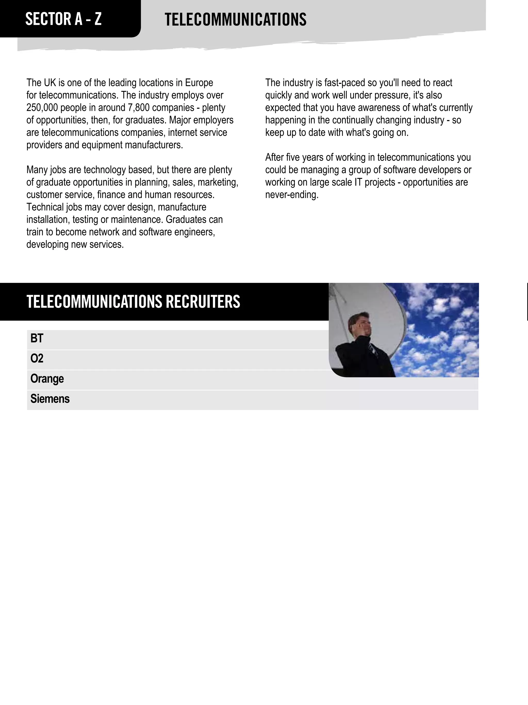 SECTOR A - Z                        Telecommunications


The UK is one of the leading locations in Europe           The industry is fast-paced so you'll need to react
for telecommunications. The industry employs over          quickly and work well under pressure, it's also
250,000 people in around 7,800 companies - plenty          expected that you have awareness of what's currently
of opportunities, then, for graduates. Major employers     happening in the continually changing industry - so
are telecommunications companies, internet service         keep up to date with what's going on.
providers and equipment manufacturers.
                                                           After five years of working in telecommunications you
Many jobs are technology based, but there are plenty       could be managing a group of software developers or
of graduate opportunities in planning, sales, marketing,   working on large scale IT projects - opportunities are
customer service, finance and human resources.             never-ending.
Technical jobs may cover design, manufacture
installation, testing or maintenance. Graduates can
train to become network and software engineers,
developing new services.




Telecommunications RECRUITERS
 BT
 O2
 Orange
 Siemens
 