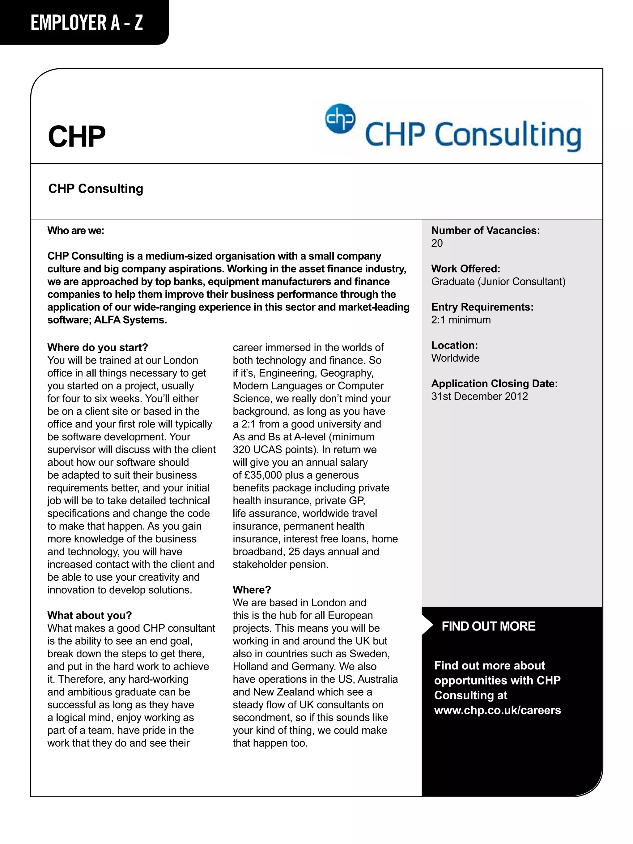 EMPLOYER A - Z




  CHP
  CHP Consulting


  Who are we:                                                                        Number of Vacancies:
                                                                                     20
  CHP Consulting is a medium-sized organisation with a small company
  culture and big company aspirations. Working in the asset finance industry,        Work Offered:
  we are approached by top banks, equipment manufacturers and finance                Graduate (Junior Consultant)
  companies to help them improve their business performance through the
  application of our wide-ranging experience in this sector and market-leading       Entry Requirements:
  software; ALFA Systems.                                                            2:1 minimum

  Where do you start?                         career immersed in the worlds of       Location:
  You will be trained at our London           both technology and finance. So        Worldwide
  office in all things necessary to get       if it’s, Engineering, Geography,
  you started on a project, usually           Modern Languages or Computer           Application Closing Date:
  for four to six weeks. You’ll either        Science, we really don’t mind your     31st December 2012
  be on a client site or based in the         background, as long as you have
  office and your first role will typically   a 2:1 from a good university and
  be software development. Your               As and Bs at A-level (minimum
  supervisor will discuss with the client     320 UCAS points). In return we
  about how our software should               will give you an annual salary
  be adapted to suit their business           of £35,000 plus a generous
  requirements better, and your initial       benefits package including private
  job will be to take detailed technical      health insurance, private GP,
  specifications and change the code          life assurance, worldwide travel
  to make that happen. As you gain            insurance, permanent health
  more knowledge of the business              insurance, interest free loans, home
  and technology, you will have               broadband, 25 days annual and
  increased contact with the client and       stakeholder pension.
  be able to use your creativity and
  innovation to develop solutions.            Where?
                                              We are based in London and
  What about you?                             this is the hub for all European
  What makes a good CHP consultant            projects. This means you will be         FIND OUT MORE
  is the ability to see an end goal,          working in and around the UK but
  break down the steps to get there,          also in countries such as Sweden,
  and put in the hard work to achieve         Holland and Germany. We also           Find out more about
  it. Therefore, any hard-working             have operations in the US, Australia   opportunities with CHP
  and ambitious graduate can be               and New Zealand which see a            Consulting at
  successful as long as they have             steady flow of UK consultants on
                                                                                     www.chp.co.uk/careers
  a logical mind, enjoy working as            secondment, so if this sounds like
  part of a team, have pride in the           your kind of thing, we could make
  work that they do and see their             that happen too.
 