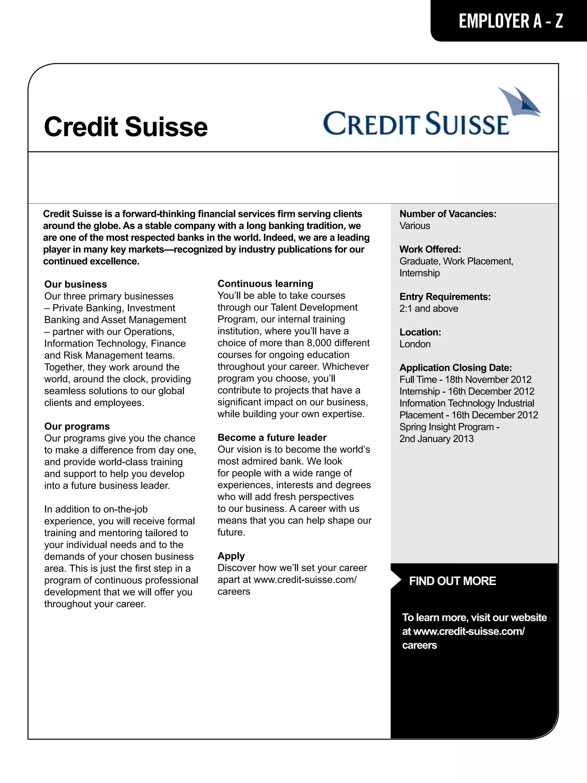EMPLOYER A - Z




Credit Suisse

Credit Suisse is a forward-thinking financial services firm serving clients    Number of Vacancies:
around the globe. As a stable company with a long banking tradition, we        Various
are one of the most respected banks in the world. Indeed, we are a leading
player in many key markets—recognized by industry publications for our         Work Offered:
continued excellence.                                                          Graduate, Work Placement,
                                                                               Internship
Our business                             Continuous learning
Our three primary businesses             You’ll be able to take courses        Entry Requirements:
– Private Banking, Investment            through our Talent Development        2:1 and above
Banking and Asset Management             Program, our internal training
– partner with our Operations,           institution, where you’ll have a      Location:
Information Technology, Finance          choice of more than 8,000 different   London
and Risk Management teams.               courses for ongoing education
Together, they work around the           throughout your career. Whichever     Application Closing Date:
world, around the clock, providing       program you choose, you’ll            Full Time - 18th November 2012
seamless solutions to our global         contribute to projects that have a    Internship - 16th December 2012
clients and employees.                   significant impact on our business,   Information Technology Industrial
                                         while building your own expertise.    Placement - 16th December 2012
Our programs                                                                   Spring Insight Program -
Our programs give you the chance         Become a future leader                2nd January 2013
to make a difference from day one,       Our vision is to become the world’s
and provide world-class training         most admired bank. We look
and support to help you develop          for people with a wide range of
into a future business leader.           experiences, interests and degrees
                                         who will add fresh perspectives
In addition to on-the-job                to our business. A career with us
experience, you will receive formal      means that you can help shape our
training and mentoring tailored to       future.
your individual needs and to the
demands of your chosen business          Apply
area. This is just the first step in a   Discover how we’ll set your career
program of continuous professional       apart at www.credit-suisse.com/         FIND OUT MORE
development that we will offer you       careers
throughout your career.
                                                                               To learn more, visit our website
                                                                               at www.credit-suisse.com/
                                                                               careers
 