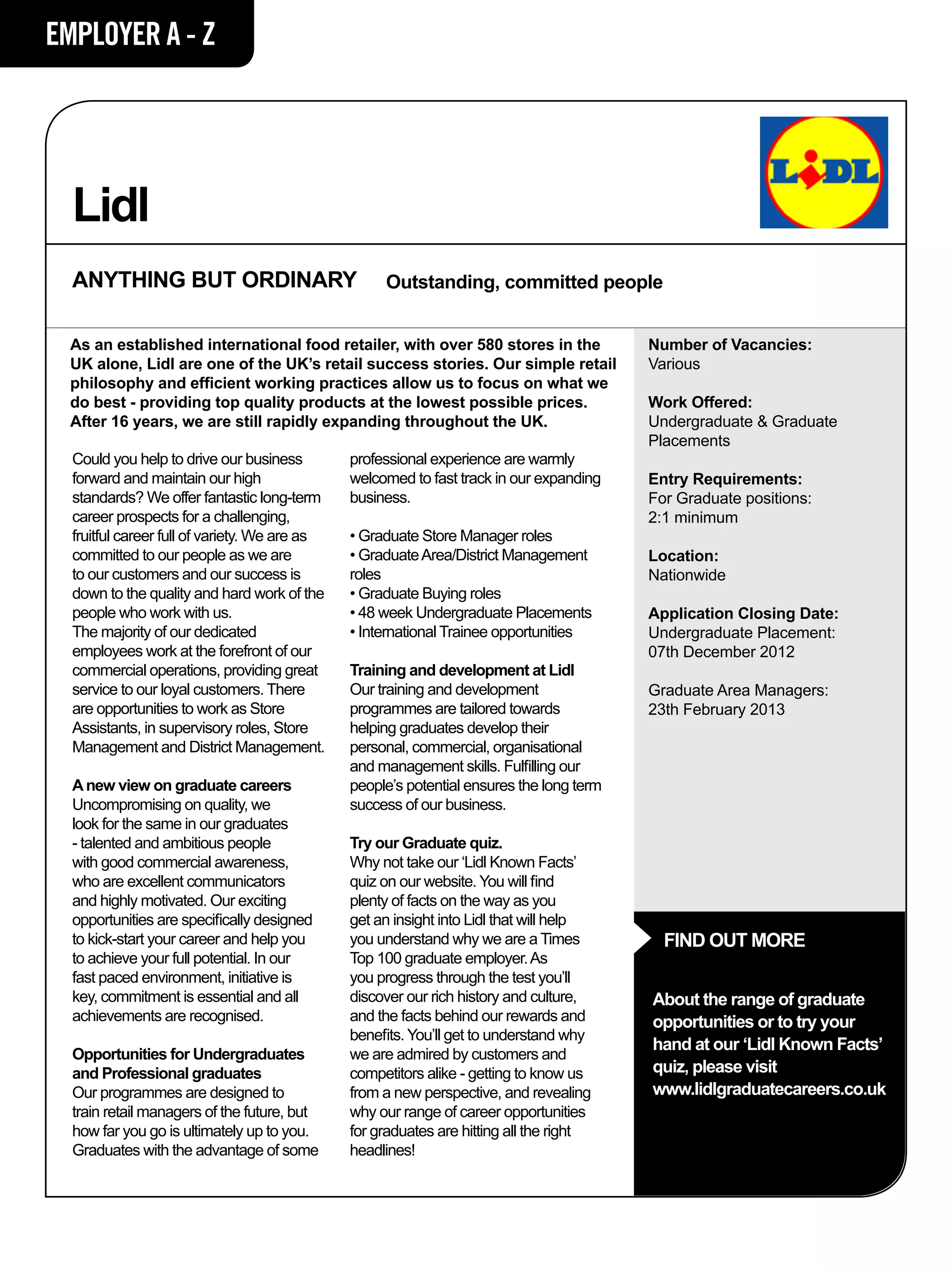 EMPLOYER A - Z




  Lidl
  ANYTHING BUT ORDINARY                             Outstanding, committed people


  As an established international food retailer, with over 580 stores in the              Number of Vacancies:
  UK alone, Lidl are one of the UK’s retail success stories. Our simple retail            Various
  philosophy and efficient working practices allow us to focus on what we
  do best - providing top quality products at the lowest possible prices.                 Work Offered:
  After 16 years, we are still rapidly expanding throughout the UK.                       Undergraduate & Graduate
                                                                                          Placements
  Could you help to drive our business         professional experience are warmly
  forward and maintain our high                welcomed to fast track in our expanding    Entry Requirements:
  standards? We offer fantastic long-term      business.                                  For Graduate positions:
  career prospects for a challenging,                                                     2:1 minimum
  fruitful career full of variety. We are as   • Graduate Store Manager roles
  committed to our people as we are            • Graduate Area/District Management        Location:
  to our customers and our success is          roles                                      Nationwide
  down to the quality and hard work of the     • Graduate Buying roles
  people who work with us.                     • 48 week Undergraduate Placements         Application Closing Date:
  The majority of our dedicated                • International Trainee opportunities      Undergraduate Placement:
  employees work at the forefront of our                                                  07th December 2012
  commercial operations, providing great       Training and development at Lidl
  service to our loyal customers. There        Our training and development               Graduate Area Managers:
  are opportunities to work as Store           programmes are tailored towards            23th February 2013
  Assistants, in supervisory roles, Store      helping graduates develop their
  Management and District Management.          personal, commercial, organisational
                                               and management skills. Fulfilling our
  A new view on graduate careers               people’s potential ensures the long term
  Uncompromising on quality, we                success of our business.
  look for the same in our graduates
  - talented and ambitious people              Try our Graduate quiz.
  with good commercial awareness,              Why not take our ‘Lidl Known Facts’
  who are excellent communicators              quiz on our website. You will find
  and highly motivated. Our exciting           plenty of facts on the way as you
  opportunities are specifically designed      get an insight into Lidl that will help
  to kick-start your career and help you       you understand why we are a Times            FIND OUT MORE
  to achieve your full potential. In our       Top 100 graduate employer. As
  fast paced environment, initiative is        you progress through the test you’ll
  key, commitment is essential and all         discover our rich history and culture,     About the range of graduate
  achievements are recognised.                 and the facts behind our rewards and       opportunities or to try your
                                               benefits. You’ll get to understand why
                                                                                          hand at our ‘Lidl Known Facts’
  Opportunities for Undergraduates             we are admired by customers and
  and Professional graduates                   competitors alike - getting to know us     quiz, please visit
  Our programmes are designed to               from a new perspective, and revealing      www.lidlgraduatecareers.co.uk
  train retail managers of the future, but     why our range of career opportunities
  how far you go is ultimately up to you.      for graduates are hitting all the right
  Graduates with the advantage of some         headlines!
 