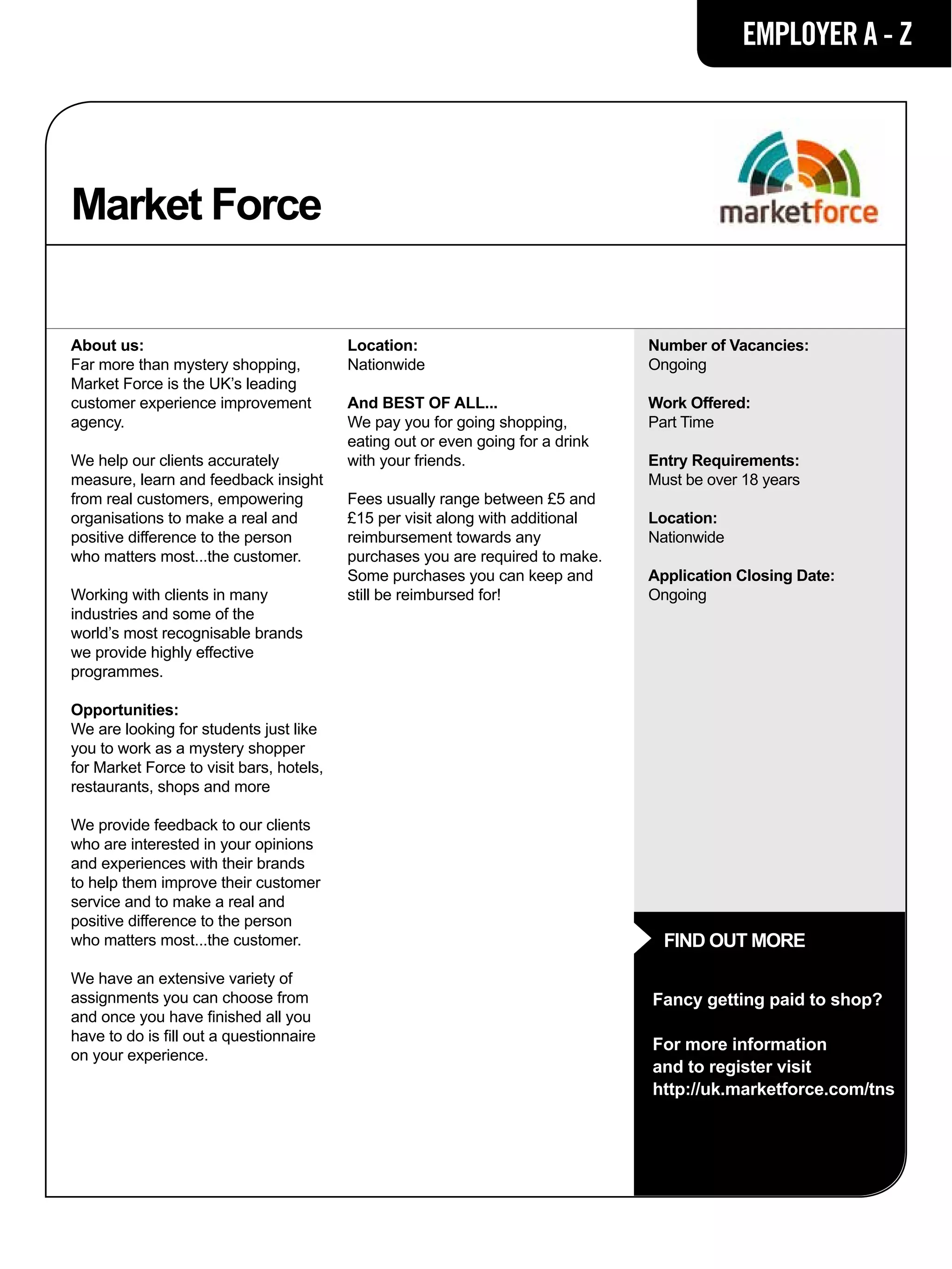 EMPLOYER A - Z




Market Force

About us:                                 Location:                              Number of Vacancies:
Far more than mystery shopping,           Nationwide                             Ongoing
Market Force is the UK’s leading
customer experience improvement           And BEST OF ALL...                     Work Offered:
agency.                                   We pay you for going shopping,         Part Time
                                          eating out or even going for a drink
We help our clients accurately            with your friends.                     Entry Requirements:
measure, learn and feedback insight                                              Must be over 18 years
from real customers, empowering           Fees usually range between £5 and
organisations to make a real and          £15 per visit along with additional    Location:
positive difference to the person         reimbursement towards any              Nationwide
who matters most...the customer.          purchases you are required to make.
                                          Some purchases you can keep and        Application Closing Date:
Working with clients in many              still be reimbursed for!               Ongoing
industries and some of the
world’s most recognisable brands
we provide highly effective
programmes.

Opportunities:
We are looking for students just like
you to work as a mystery shopper
for Market Force to visit bars, hotels,
restaurants, shops and more

We provide feedback to our clients
who are interested in your opinions
and experiences with their brands
to help them improve their customer
service and to make a real and
positive difference to the person
who matters most...the customer.                                                   FIND OUT MORE
We have an extensive variety of
assignments you can choose from                                                  Fancy getting paid to shop?
and once you have finished all you
have to do is fill out a questionnaire
                                                                                 For more information
on your experience.
                                                                                 and to register visit
                                                                                 http://uk.marketforce.com/tns
 