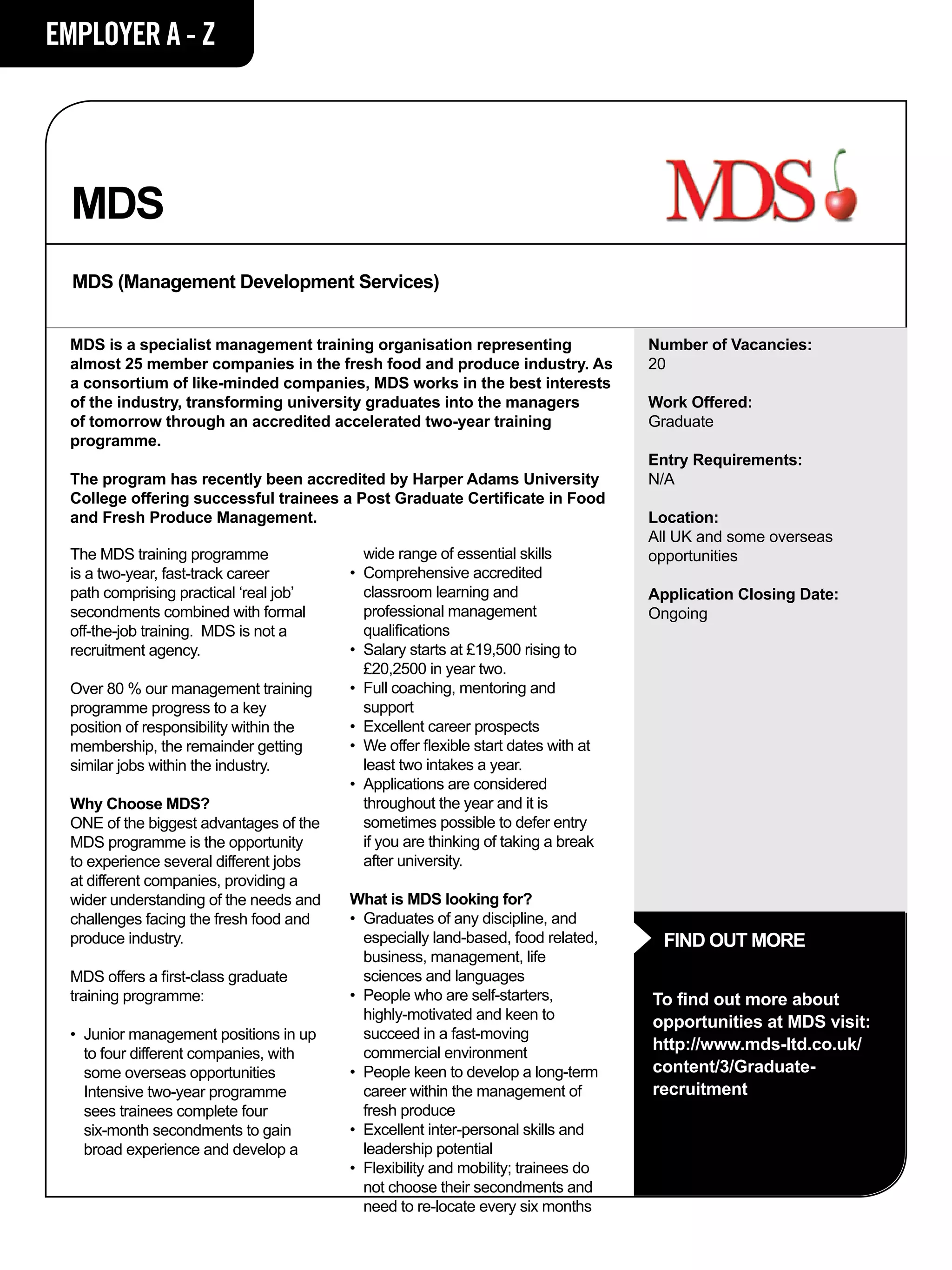 EMPLOYER A - Z




  MDS
  MDS (Management Development Services)


  MDS is a specialist management training organisation representing                     Number of Vacancies:
  almost 25 member companies in the fresh food and produce industry. As                 20
  a consortium of like-minded companies, MDS works in the best interests
  of the industry, transforming university graduates into the managers                  Work Offered:
  of tomorrow through an accredited accelerated two-year training                       Graduate
  programme.
                                                                                        Entry Requirements:
  The program has recently been accredited by Harper Adams University                   N/A
  College offering successful trainees a Post Graduate Certificate in Food
  and Fresh Produce Management.                                                         Location:
                                                                                        All UK and some overseas
  The MDS training programme               	 wide range of essential skills             opportunities
  is a two-year, fast-track career         •	 Comprehensive accredited 		
  path comprising practical ‘real job’     	 classroom learning and                     Application Closing Date:
  secondments combined with formal         	 professional management 		                 Ongoing
  off-the-job training. MDS is not a       	 qualifications
  recruitment agency.                      •	 Salary starts at £19,500 rising to 	
                                           	 £20,2500 in year two.
  Over 80 % our management training        •	 Full coaching, mentoring and 		
  programme progress to a key              	support
  position of responsibility within the    •	 Excellent career prospects
  membership, the remainder getting        •	 We offer flexible start dates with at 	
  similar jobs within the industry.        	 least two intakes a year.
                                           •	 Applications are considered
  Why Choose MDS?                          	 throughout the year and it is 		
  ONE of the biggest advantages of the     	 sometimes possible to defer entry 	
  MDS programme is the opportunity         	 if you are thinking of taking a break 	
  to experience several different jobs     	 after university.
  at different companies, providing a
  wider understanding of the needs and     What is MDS looking for?
  challenges facing the fresh food and     • 	Graduates of any discipline, and 	
  produce industry.                        	 especially land-based, food related, 	       FIND OUT MORE
                                           	 business, management, life 		
  MDS offers a first-class graduate        	 sciences and languages
  training programme:                      • 	People who are self-starters,             To find out more about
                                           	 highly-motivated and keen to 		            opportunities at MDS visit:
  •	 Junior management positions in up 	   	 succeed in a fast-moving
  	 to four different companies, with 		   	 commercial environment
                                                                                        http://www.mds-ltd.co.uk/
  	 some overseas opportunities            • 	People keen to develop a long-term 	      content/3/Graduate-
  	 Intensive two-year programme 		        	 career within the management of 	          recruitment
  	 sees trainees complete four            	 fresh produce
  	 six-month secondments to gain 		       • 	Excellent inter-personal skills and 	
  	 broad experience and develop a 	       	 leadership potential
                                           • 	Flexibility and mobility; trainees do 	
                                           	 not choose their secondments and 	
                                           	 need to re-locate every six months
 