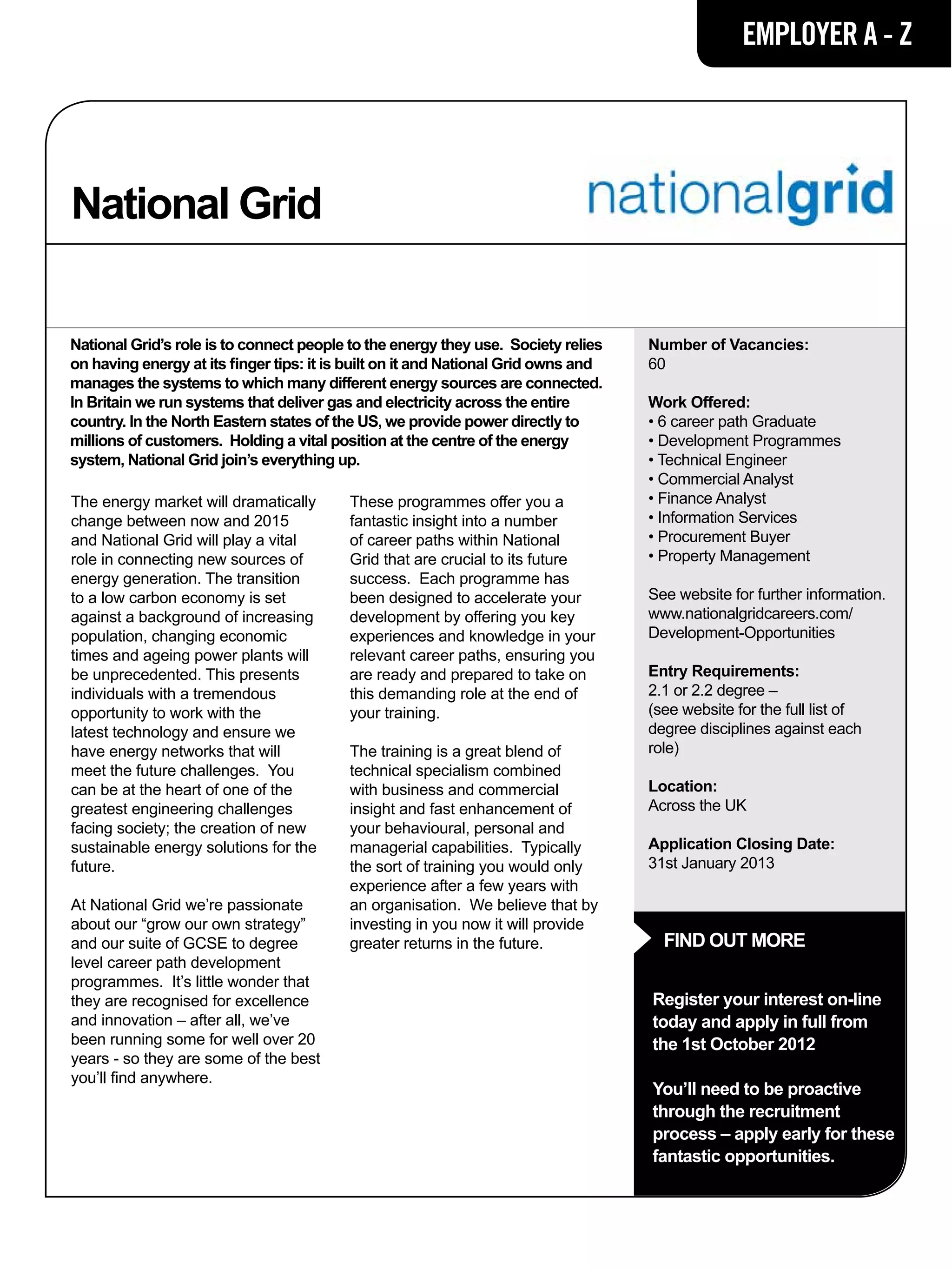 EMPLOYER A - Z




National Grid

National Grid’s role is to connect people to the energy they use. Society relies    Number of Vacancies:
on having energy at its finger tips: it is built on it and National Grid owns and   60
manages the systems to which many different energy sources are connected.
In Britain we run systems that deliver gas and electricity across the entire        Work Offered:
country. In the North Eastern states of the US, we provide power directly to        • 6 career path Graduate
millions of customers. Holding a vital position at the centre of the energy         • Development Programmes
system, National Grid join’s everything up.                                         • Technical Engineer
                                                                                    • Commercial Analyst
The energy market will dramatically       These programmes offer you a              • Finance Analyst
change between now and 2015               fantastic insight into a number           • Information Services
and National Grid will play a vital       of career paths within National           • Procurement Buyer
role in connecting new sources of         Grid that are crucial to its future       • Property Management
energy generation. The transition         success. Each programme has
to a low carbon economy is set            been designed to accelerate your          See website for further information.
against a background of increasing        development by offering you key           www.nationalgridcareers.com/
population, changing economic             experiences and knowledge in your         Development-Opportunities
times and ageing power plants will        relevant career paths, ensuring you
be unprecedented. This presents           are ready and prepared to take on         Entry Requirements:
individuals with a tremendous             this demanding role at the end of         2.1 or 2.2 degree –
opportunity to work with the              your training.                            (see website for the full list of
latest technology and ensure we                                                     degree disciplines against each
have energy networks that will            The training is a great blend of          role)
meet the future challenges. You           technical specialism combined
can be at the heart of one of the         with business and commercial              Location:
greatest engineering challenges           insight and fast enhancement of           Across the UK
facing society; the creation of new       your behavioural, personal and
sustainable energy solutions for the      managerial capabilities. Typically        Application Closing Date:
future.                                   the sort of training you would only       31st January 2013
                                          experience after a few years with
At National Grid we’re passionate         an organisation. We believe that by
about our “grow our own strategy”         investing in you now it will provide
and our suite of GCSE to degree           greater returns in the future.              FIND OUT MORE
level career path development
programmes. It’s little wonder that
they are recognised for excellence                                                  Register your interest on-line
and innovation – after all, we’ve                                                   today and apply in full from
been running some for well over 20                                                  the 1st October 2012
years - so they are some of the best
you’ll find anywhere.
                                                                                    You’ll need to be proactive
                                                                                    through the recruitment
                                                                                    process – apply early for these
                                                                                    fantastic opportunities.
 