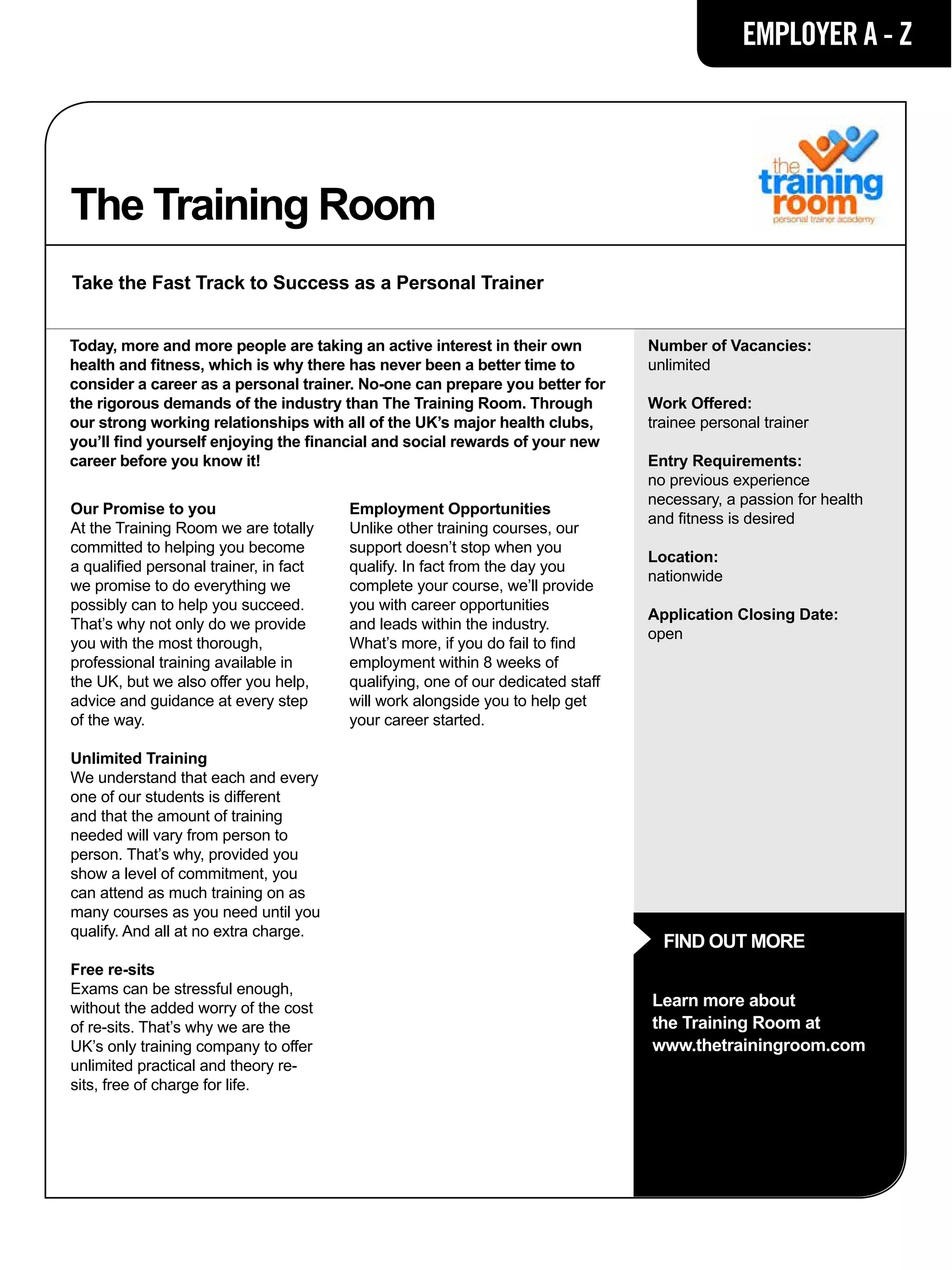 EMPLOYER A - Z




The Training Room
Take the Fast Track to Success as a Personal Trainer


Today, more and more people are taking an active interest in their own           Number of Vacancies:
health and fitness, which is why there has never been a better time to           unlimited
consider a career as a personal trainer. No-one can prepare you better for
the rigorous demands of the industry than The Training Room. Through             Work Offered:
our strong working relationships with all of the UK’s major health clubs,        trainee personal trainer
you’ll find yourself enjoying the financial and social rewards of your new
career before you know it!                                                       Entry Requirements:
                                                                                 no previous experience
                                                                                 necessary, a passion for health
Our Promise to you                      Employment Opportunities
                                                                                 and fitness is desired
At the Training Room we are totally     Unlike other training courses, our
committed to helping you become         support doesn’t stop when you
                                                                                 Location:
a qualified personal trainer, in fact   qualify. In fact from the day you
                                                                                 nationwide
we promise to do everything we          complete your course, we’ll provide
possibly can to help you succeed.       you with career opportunities
                                                                                 Application Closing Date:
That’s why not only do we provide       and leads within the industry.
                                                                                 open
you with the most thorough,             What’s more, if you do fail to find
professional training available in      employment within 8 weeks of
the UK, but we also offer you help,     qualifying, one of our dedicated staff
advice and guidance at every step       will work alongside you to help get
of the way.                             your career started.

Unlimited Training
We understand that each and every
one of our students is different
and that the amount of training
needed will vary from person to
person. That’s why, provided you
show a level of commitment, you
can attend as much training on as
many courses as you need until you
qualify. And all at no extra charge.
                                                                                   FIND OUT MORE
Free re-sits
Exams can be stressful enough,
without the added worry of the cost                                              Learn more about
of re-sits. That’s why we are the                                                the Training Room at
UK’s only training company to offer                                              www.thetrainingroom.com
unlimited practical and theory re-
sits, free of charge for life.
 